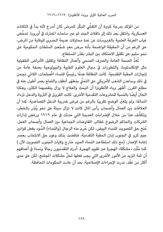 ١٩١٩–١٩١٧ :‫اﻷﻧﻔﻠﻮﻧﺰا‬ ‫ووﺑﺎء‬ ‫اﻷوﱃ‬ ‫اﻟﻌﺎملﻴﺔ‬ ‫اﻟﺤﺮب‬
‫اﻟﺜﻜﻨﺎت‬ ‫ﰲ‬ ‫ﺑﺪأ‬ ‫ﻷﻧﻪ‬ ‫أﴎع‬ ‫ﻛﺎن‬ ‫ﻟﻠﻤﺮض‬ ‫ﺮ‬‫ﱢ‬‫ﻜ‬‫املﺒ‬ ‫ﱢ‬‫اﻟﺘﻔﴚ‬ ‫أن‬ ‫ﻛﺒرية‬ ‫ﺑﺪرﺟﺔ‬ ‫املﺆﻛﺪ‬ ‫ﻣﻦ‬
‫ﺾ‬‫ﱠ‬‫ﺗﻤﺨ‬ .‫أوروﺑﺎ‬ ‫ﰲ‬ ‫املﻌﺎرك‬ ‫ﺳﺎﺣﺎت‬ ‫ﻋﱪ‬ ‫ﺛﻢ‬ ‫اﻟﺠﻨﺪ‬ ‫ﻧﺎﻗﻼت‬ ‫إﱃ‬ ‫ذﻟﻚ‬ ‫ﺑﻌﺪ‬ ‫واﻧﺘﻘﻞ‬ ،‫اﻟﻌﺴﻜﺮﻳﺔ‬
،‫املﺮض‬ ‫ﻣﻦ‬ ‫ﻟﻠﻮﻗﺎﻳﺔ‬ ‫اﻟﺠﺪوى‬ ‫ﻋﺪﻳﻤﺔ‬ ‫ﻣﺤﺎوﻻت‬ ‫ﻋﺪة‬ ‫ﻋﻦ‬ ‫ﺑﺎﻟﻔريوﺳﺎت‬ ‫اﻟﻌﻠﻤﻴﺔ‬ ‫املﻌﺮﻓﺔ‬ ‫ﻏﻴﺎب‬
‫ﻋﲆ‬ ‫اﻟﺤﻜﻮﻣﻴﺔ‬ ‫اﻟﺴﻠﻄﺎت‬ ِ‫ﻌﺖ‬‫ﺷﺠﱠ‬ ٍ‫ﺪ‬‫ﻣﻌ‬ ‫ﻣﺮض‬ ‫ﺑﺄﻧﻪ‬ ‫اﻟﻮاﺿﺤﺔ‬ ‫اﻟﺤﻘﻴﻘﺔ‬ ‫أن‬ ‫ﻣﻦ‬ ‫اﻟﺮﻏﻢ‬ ‫ﻋﲆ‬
.‫املﺴﺘﻄﺎع‬ ‫ْر‬‫ﺪ‬‫ﺑﻘ‬ ‫اﻟﺒﴩ‬ ‫ﺑني‬ ‫اﻻﺣﺘﻜﺎك‬ ‫ﺗﻘﻠﻴﻞ‬ ‫ﻋﲆ‬ ‫ﺳﻠﻴﻢ‬ ‫ﻧﺤﻮ‬
‫اﻟﻄﻔﻴﻠﻴﺔ‬ ‫اﻷﻣﺮاض‬ ‫وﺗﻘﻠﻴﻞ‬ ‫اﻟﻨﻈﺎﻓﺔ‬ ‫وأﻋﻤﺎل‬ ‫اﻟﺼﺤﻲ‬ ‫واﻟﴫف‬ ‫اﻟﻌﺎﻣﺔ‬ ‫اﻟﺼﺤﺔ‬ ‫ﱡ‬‫ﺪ‬َ‫ﻌ‬ُ‫ﺗ‬
‫ﻣﻦ‬ ‫ﻋﺎﻣﺔ‬ ‫ﺑﺼﻔﺔ‬ ‫واﻟﺒﻴﻮﻟﻮﺟﻴﺔ‬ ‫اﻟﻄﺒﻴﺔ‬ ‫اﻟﻌﻠﻮم‬ ‫ﻣﺠﺎل‬ ‫ﰲ‬ ‫واﻟﺘﻄﻮرات‬ ،‫اﻹﻧﻜﻠﺴﺘﻮﻣﺎ‬ ‫ﻣﺜﻞ‬
‫ﻧﺠﺤﻦ‬ ‫اﻟﻼﺋﻲ‬ ،‫ِﺤﺎت‬‫ﻠ‬‫ﺼ‬ُ‫مل‬‫ا‬ ‫ﻟﻠﻨﺴﺎء‬ ‫ٍّﺎ‬‫ﻴ‬‫رﺋﻴﺴ‬ ‫ﺎ‬ً‫ﻫﺪﻓ‬ ‫اﻟﻨﻈﺎﻓﺔ‬ ‫ﻛﺎﻧﺖ‬ .‫اﻟﺘﻘﺪﻣﻴﺔ‬ ‫اﻟﺤﻘﺒﺔ‬ ‫إﻧﺠﺎزات‬
‫ﰲ‬ ‫ﻋﻨﻪ‬ ‫أﻃﻮل‬ ‫ﺑﻌﻤﺮ‬ ‫واﻟﺘﻤﺘﻊ‬ ‫أﻧﻈﻒ‬ ‫ﺮ‬َ‫ﻈﻬ‬َ‫ﺑﻤ‬ ‫ﱢ‬‫اﻟﺘﺤﲇ‬ ‫ﻋﲆ‬ ‫اﻷﻣﺮﻳﻜﻲ‬ ‫اﻟﺸﻌﺐ‬ ‫وﺳﺎﻋﺪن‬ ‫ذﻟﻚ‬ ‫ﰲ‬
‫وﻫﻜﺬا‬ ،‫اﻟﻜﺜري‬ ‫ﻳﻨﻘﺼﻬﻤﺎ‬ ‫ﻳﺰال‬ ‫ﻻ‬ ‫واﻟﻌﻼج‬ ‫اﻟﺒﺤﺚ‬ ‫أن‬ ‫اﻷﻧﻔﻠﻮﻧﺰا‬ ‫وﺑﺎء‬ ‫أﻇﻬﺮ‬ .‫اﻟﻘﺮن‬ ‫ﻣﻄﻠﻊ‬
‫ﺗﺰداد‬ ‫واﻟﺪﺧﻞ‬ ‫اﻟﺜﺮوة‬ ‫ﰲ‬ ‫اﻟﻔﺮوق‬ ‫ﻛﺎﻧﺖ‬ .‫اﻷﺧﺮى‬ ‫اﻟﺘﻘﺪﻣﻴﺔ‬ ‫ﻟﻠﻤﴩوﻋﺎت‬ ‫ﺑﺎﻟﻨﺴﺒﺔ‬ ‫ﺎ‬ ً‫أﻳﻀ‬ ‫اﻟﺤﺎل‬
‫أن‬ ‫ﻛﻤﺎ‬ .‫اﻟﺘﺼﺎﻋﺪﻳﺔ‬ ‫اﻟﺪﺧﻞ‬ ‫ﴐﻳﺒﺔ‬ ‫ﻓﺮض‬ ‫ﻣﻦ‬ ‫ﺑﺎﻟﺮﻏﻢ‬ ‫ًﺎ‬‫ﺒ‬‫ﺗﻘﺮﻳ‬ ‫اﻟﻮﺿﻊ‬ ‫ﱠ‬‫ﻳﺘﻐري‬ ‫وﻟﻢ‬ ،‫ﺎ‬ً‫اﺗﺴﺎﻋ‬
،‫ﺑﺎﻟﺨﻄﺮ‬ ‫ِر‬‫ﺬ‬‫ُﻨ‬‫ﻳ‬ ‫ﻧﺤﻮ‬ ‫ﻋﲆ‬ ‫ﺳﻴﺌﺔ‬ ‫ﺗﺰال‬ ‫ﻻ‬ ‫ﻛﺎﻧﺖ‬ ‫املﺎل‬ ‫رأس‬ ‫وأﺻﺤﺎب‬ ‫اﻟﻌﻤﺎل‬ ‫ﺑني‬ ‫اﻟﻌﻼﻗﺎت‬
‫إدارات‬ ِ‫ورﻓﺾ‬ ١٩١٩ ‫ﻋﺎم‬ ‫ﰲ‬ ‫ﺣﺪﺛﺖ‬ ‫اﻟﺘﻲ‬ ِ‫ة‬‫اﻟﻌﺪﻳﺪ‬ ِ‫اﻹﴐاﺑﺎت‬ ‫ﺧﻼل‬ ‫ﻣﻦ‬ ‫ﻫﺬا‬ ‫ﻒ‬ ‫ﱠ‬‫وﺗﻜﺸ‬
.‫اﻟﻌﻤﻞ‬ ‫وأﺻﺤﺎب‬ ‫اﻟﻌﻤﺎل‬ ‫ﺑني‬ ‫اﻟﺠﻤﺎﻋﻴﺔ‬ ‫املﻔﺎوﺿﺎت‬ ‫ملﻄﺎﻟﺐ‬ ‫اﻟﺮﺿﻮخ‬ ‫واملﺤﺎﻛﻢ‬ ‫اﻟﴩﻛﺎت‬
‫ﻗﻮاﻧني‬ ‫ﺑﻔﻌﻞ‬ ‫ﻮد‬ ‫ﱡ‬‫اﻟﺴ‬ (‫)واﻟﻨﺴﺎء‬ ‫اﻟﺮﺟﺎل‬ ‫ﻣﻨﻪ‬ ‫م‬ِ‫ﺮ‬ُ‫ﺣ‬ ‫ﻟﻜﻦ‬ ،‫ﻴﺾ‬ِ‫ﺒ‬‫اﻟ‬ ‫ﻟﻠﻨﺴﺎء‬ ‫اﻟﺘﺼﻮﻳﺖ‬ ‫ﺣﻖ‬ ‫ُﻨﺢ‬‫ﻣ‬
‫ﺑﻌﴫ‬ ‫اﻻﻧﺘﺨﺎب‬ ‫ﺣﻖ‬ ‫وﻋﻮد‬ ‫ﺑﺬﻟﻚ‬ ‫ﻓﻨﻘﻀﺖ‬ ،‫اﻟﺘﻘﺪﻣﻴﺔ‬ ‫اﻟﺤﻘﺒﺔ‬ ‫إﺑﺎن‬ ‫اﻟﺠﻨﻮب‬ ‫ﰲ‬ ‫ﻛﺮو‬ ‫ﺟﻴﻢ‬
(.‫اﻵن‬ ‫اﻟﺘﺼﻮﻳﺖ‬ ‫اﻟﺠﻨﻮب‬ ‫وﻻﻳﺎت‬ ‫ﺧﺎرج‬ ‫اﻟﺴﻮد‬ ‫اﻟﻨﺴﺎء‬ ‫اﺳﺘﻄﺎﻋﺖ‬ ‫ذﻟﻚ‬ ‫)ﻣﻊ‬ .‫اﻹﻋﻤﺎر‬ ‫إﻋﺎدة‬
‫أﻋﻤﺎﻗﻬﻢ‬ ‫ﰲ‬ ً‫ء‬‫وﻧﺴﺎ‬ ً‫رﺟﺎﻻ‬ ‫اﻟﺘﻘﺪﻣﻴﻮن‬ ‫أدرك‬ .‫اﻟﻬﺠﺮة‬ ‫ﺗﻘﻴﻴﺪ‬ ‫ﻋﱪ‬ ‫اﻟﻬﺠﺮة‬ «‫»ﻣﺸﻜﻠﺔ‬ ‫ﺖ‬‫ﱠ‬‫ﻠ‬ُ‫ﺣ‬ ‫ﻛﻤﺎ‬
‫ﻣﺪى‬ ‫ﻋﲆ‬ ‫ﻟﻜﻦ‬ ،‫املﺠﺘﻤﻊ‬ ‫ﻣﺸﻜﻼت‬ ‫ﱢ‬‫ﻞ‬‫ﻟﺤ‬ ‫ﻓﻌﻠﻬﺎ‬ ‫ﻳﺠﺐ‬ ‫اﻟﺘﻲ‬ ‫اﻷﺧﺮى‬ ‫اﻷﻣﻮر‬ ‫ﻣﻦ‬ ‫املﺰﻳﺪ‬ ‫ﺛﻤﺔ‬ ‫أن‬
.‫املﺤﺎﻓﻈﺔ‬ ‫اﻟﺤﻜﻮﻣﺎت‬ ‫ﻋﺎدت‬ ‫أن‬ ‫ﺑﻌﺪ‬ ،‫اﻹﺻﻼﺣﻴﺔ‬ ‫اﻹﺟﺮاءات‬ ‫ﻧﺪرت‬ ،‫ﺪ‬ْ‫ﻘ‬َ‫ﻋ‬ ‫ﻣﻦ‬ ‫أﻛﺜﺮ‬
129
 