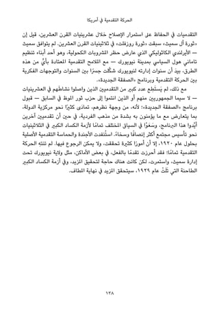 ‫أﻣﺮﻳﻜﺎ‬ ‫ﰲ‬ ‫اﻟﺘﻘﺪﻣﻴﺔ‬ ‫اﻟﺤﺮﻛﺔ‬
‫إن‬ ‫ﻗﻴﻞ‬ ،‫اﻟﻌﴩﻳﻦ‬ ‫اﻟﻘﺮن‬ ‫ﻋﴩﻳﻨﻴﺎت‬ ‫ﺧﻼل‬ ‫اﻹﺻﻼح‬ ‫اﺳﺘﻤﺮار‬ ‫ﻋﲆ‬ ‫اﻟﺤﻔﺎظ‬ ‫ﰲ‬ ‫اﻟﺘﻘﺪﻣﻴﺎت‬
‫ﺳﻤﻴﺚ‬ ‫ﻳﺘﻮاﻓﻖ‬ ‫ﻟﻢ‬ .‫اﻟﻌﴩﻳﻦ‬ ‫اﻟﻘﺮن‬ ‫ﺛﻼﺛﻴﻨﻴﺎت‬ ‫ﰲ‬ «‫روزﻓﻠﺖ‬ ‫»ﺛﻮرة‬ ‫ﺳﺒﻘﺖ‬ «‫ﺳﻤﻴﺚ‬ ‫أل‬ ‫»ﺛﻮرة‬
‫ﺗﻨﻈﻴﻢ‬ ‫أﺑﻨﺎء‬ ‫أﺣﺪ‬ ‫وﻫﻮ‬ ،‫اﻟﻜﺤﻮﻟﻴﺔ‬ ‫املﴩوﺑﺎت‬ ‫ﺣﻈﺮ‬ ‫ﻋﺎرض‬ ‫اﻟﺬي‬ ‫اﻟﻜﺎﺛﻮﻟﻴﻜﻲ‬ ‫اﻷﻳﺮﻟﻨﺪي‬ —
‫ﻫﺬه‬ ‫ﻣﻦ‬ ‫ﺑﺄيﱟ‬ ‫املﻌﺘﺎدة‬ ‫اﻟﺘﻘﺪﻣﻴﺔ‬ ‫املﻼﻣﺢ‬ ‫ﻣﻊ‬ — ‫ﻧﻴﻮﻳﻮرك‬ ‫ﺑﻤﺪﻳﻨﺔ‬ ‫اﻟﺴﻴﺎﳼ‬ ‫ﻫﻮل‬ ‫ﺗﺎﻣﺎﻧﻲ‬
‫اﻟﻔﻜﺮﻳﺔ‬ ‫واﻟﺘﻮﺟﻬﺎت‬ ‫اﻟﺴﻨﻮات‬ ‫ﺑني‬ ‫ا‬ً‫ﺟﴪ‬ ‫ﻠﺖ‬‫ﱠ‬‫ﻜ‬‫ﺷ‬ ‫ﻟﻨﻴﻮﻳﻮرك‬ ‫إدارﺗﻪ‬ ‫ﺳﻨﻮات‬ ‫أن‬ َ‫ﺪ‬‫ﺑﻴ‬ ،‫اﻟﻄﺮق‬
.«‫اﻟﺠﺪﻳﺪة‬ ‫»اﻟﺼﻔﻘﺔ‬ ‫وﺑﺮﻧﺎﻣﺞ‬ ‫اﻟﺘﻘﺪﻣﻴﺔ‬ ‫اﻟﺤﺮﻛﺔ‬ ‫ﺑني‬
‫اﻟﻌﴩﻳﻨﻴﺎت‬ ‫ﰲ‬ ‫ﻬﻢ‬َ‫ﻃ‬‫ﻧﺸﺎ‬ ‫واﺻﻠﻮا‬ ‫اﻟﺬﻳﻦ‬ ‫اﻟﺘﻘﺪﻣﻴني‬ ‫ﻣﻦ‬ ‫ﻛﺒري‬ ‫ﻋﺪد‬ ‫ﻊ‬ ِ‫ﻄ‬َ‫ﺘ‬‫َﺴ‬‫ﻳ‬ ‫ﻟﻢ‬ ،‫ذﻟﻚ‬ ‫ﻣﻊ‬
‫ﻗﺒﻮل‬ — ‫اﻟﺴﺎﺑﻖ‬ ‫ﰲ‬ ‫املﻮظ‬ ‫ﺛﻮر‬ ‫ﺣﺰب‬ ‫إﱃ‬ ‫اﻧﺘﻤﻮا‬ ‫اﻟﺬﻳﻦ‬ ‫أو‬ ‫ﻣﻨﻬﻢ‬ ‫اﻟﺠﻤﻬﻮرﻳني‬ ‫ﺳﻴﻤﺎ‬ ‫ﻻ‬ —
،‫اﻟﺪوﻟﺔ‬ ‫ﻣﺮﻛﺰﻳﺔ‬ ‫ﻧﺤﻮ‬ ‫ًا‬‫ري‬‫ﻛﺜ‬ ‫َى‬‫د‬‫ﺗﻤﺎ‬ ،‫ﻧﻈﺮﻫﻢ‬ ‫وﺟﻬﺔ‬ ‫ﻣﻦ‬ ،‫ﻷﻧﻪ‬ ‫اﻟﺠﺪﻳﺪة«؛‬ ‫»اﻟﺼﻔﻘﺔ‬ ‫ﺑﺮﻧﺎﻣﺞ‬
‫آﺧﺮﻳﻦ‬ ‫ﺗﻘﺪﻣﻴني‬ ‫أن‬ ‫ﺣني‬ ‫ﰲ‬ ،‫اﻟﻔﺮدﻳﺔ‬ ‫ﻣﺬﻫﺐ‬ ‫ﻣﻦ‬ ‫ﺑﺸﺪة‬ ‫ﺑﻪ‬ ‫ﻳﺆﻣﻨﻮن‬ ‫ﻣﺎ‬ ‫ﻣﻊ‬ ‫ﻳﺘﻌﺎرض‬ ‫ﺑﻤﺎ‬
‫اﻟﺜﻼﺛﻴﻨﻴﺎت‬ ‫ﰲ‬ ‫اﻟﻜﺒري‬ ‫اﻟﻜﺴﺎد‬ ‫ﻷزﻣﺔ‬ ‫ﺎ‬ً‫ﺗﻤﺎﻣ‬ ‫املﺨﺘﻠﻒ‬ ‫اﻟﺴﻴﺎق‬ ‫ﰲ‬ ‫ْا‬‫ﻮ‬َ‫ﻌ‬ َ‫وﺳ‬ ،‫اﻟﱪﻧﺎﻣﺞ‬ ‫ﻫﺬا‬ ‫ﱠﺪوا‬‫ﻳ‬‫أ‬
‫اﻷﺻﻠﻴﺔ‬ ‫اﻟﺘﻘﺪﻣﻴﺔ‬ ‫واﻟﺤﻤﺎﺳﺔ‬ ‫اﻷﺟﻨﺪة‬ ‫ﻨﻔﺪت‬ُ‫ﺘ‬‫اﺳ‬ .ً‫ء‬‫وﺳﺨﺎ‬ ‫ﺎ‬ً‫إﻧﺼﺎﻓ‬ ‫أﻛﺜﺮ‬ ‫ﻣﺠﺘﻤﻊ‬ ‫ﺗﺄﺳﻴﺲ‬ ‫ﻧﺤﻮ‬
‫اﻟﺤﺮﻛﺔ‬ ِ‫ﺗﻨﺘﻪ‬ ‫ﻟﻢ‬ .‫ﻓﻴﻬﺎ‬ ‫اﻟﺮﺟﻮع‬ ‫ﻳﻤﻜﻦ‬ ‫وﻻ‬ ،‫ﺗﺤﻘﻘﺖ‬ ‫ﻛﺜرية‬ ‫ا‬ً‫ر‬‫أﻣﻮ‬ ‫أن‬ ‫إﻻ‬ ،١٩٢٠ ‫ﻋﺎم‬ ‫ﺑﺤﻠﻮل‬
‫ﺗﺤﺖ‬ ‫ﻧﻴﻮﻳﻮرك‬ ‫وﻻﻳﺔ‬ ‫ﻣﺜﻞ‬ ،‫اﻷﻣﺎﻛﻦ‬ ‫ﺑﻌﺾ‬ ‫ﰲ‬ ،‫ﺑﺎﻟﻔﻌﻞ‬ ‫ﺎ‬ً‫ﺗﻘﺪﻣ‬ ‫أﺣﺮزت‬ ‫ﻓﻘﺪ‬ ‫ﺎ؛‬ً‫ﺗﻤﺎﻣ‬ ‫اﻟﺘﻘﺪﻣﻴﺔ‬
‫اﻟﻜﺒري‬ ‫اﻟﻜﺴﺎد‬ ‫أزﻣﺔ‬ ‫وﰲ‬ ،‫املﺰﻳﺪ‬ ‫ﻟﺘﺤﻘﻴﻖ‬ ‫ﺣﺎﺟﺔ‬ ‫ﻫﻨﺎك‬ ‫ﻛﺎﻧﺖ‬ ‫ﻟﻜﻦ‬ ،‫واﺳﺘﻤﺮت‬ ،‫ﺳﻤﻴﺚ‬ ‫إدارة‬
.‫املﻄﺎف‬ ‫ﻧﻬﺎﻳﺔ‬ ‫ﰲ‬ ‫املﺰﻳﺪ‬ ‫ﺳﻴﺘﺤﻘﻖ‬ ،١٩٢٩ ‫ﻋﺎم‬ ْ‫ﺖ‬َ‫ﻠ‬َ‫ﺗ‬ ‫اﻟﺘﻲ‬ ‫اﻟﻄﺎﺣﻨﺔ‬
138
 