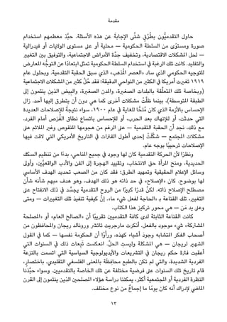 ‫ﻣﻘﺪﻣﺔ‬
‫اﺳﺘﺨﺪام‬ ‫ﻣﻌﻈﻤﻬﻢ‬ ‫ﱠﺬ‬‫ﺒ‬‫ﺣ‬ .‫اﻷﺳﺌﻠﺔ‬ ‫ﻫﺬه‬ ‫ﻋﻦ‬ َ‫اﻹﺟﺎﺑﺔ‬ ‫ﻰ‬‫ﱠ‬‫ﺘ‬‫ﺷ‬ ٍ‫ق‬ُ‫ﺮ‬ُ‫ﻄ‬‫ﺑ‬ ‫ﱡﻮن‬‫ﻴ‬‫اﻟﺘﻘﺪﻣ‬ ‫ﺣﺎول‬
‫ﻓﻴﺪراﻟﻴﺔ‬ ‫أو‬ ‫اﻟﻮﻻﻳﺎت‬ ‫ﻣﺴﺘﻮى‬ ‫ﻋﲆ‬ ‫أو‬ ‫ﻣﺤﻠﻴﺔ‬ — ‫اﻟﺤﻜﻮﻣﻴﺔ‬ ‫اﻟﺴﻠﻄﺔ‬ ‫ﻣﻦ‬ ‫ًى‬‫ﻮ‬‫وﻣﺴﺘ‬ ‫ﺻﻮرة‬
‫اﻟﺘﻐﻴري‬ ‫ﺑني‬ ‫واﻟﺘﻮﻓﻴﻖ‬ ،‫اﻻﺟﺘﻤﺎﻋﻴﺔ‬ ‫اﻷﻣﺮاض‬ ‫ﱠة‬‫ﺪ‬ ِ‫ﺣ‬ ‫وﺗﺨﻔﻴﻒ‬ ،‫اﻻﻗﺘﺼﺎدﻳﺔ‬ ‫املﺸﻜﻼت‬ ‫ﻟﺤﻞ‬ —
‫املﻌﺎرض‬ ‫ﻪ‬‫اﻟﺘﻮﺟﱡ‬ ‫ﻋﻦ‬ ‫ًا‬‫د‬‫اﺑﺘﻌﺎ‬ ‫ﺗﻤﺜﻞ‬ ‫اﻟﺤﻜﻮﻣﻴﺔ‬ ‫اﻟﺴﻠﻄﺔ‬ ‫اﺳﺘﺨﺪام‬ ‫ﰲ‬ ‫اﻟﺮﻏﺒﺔ‬ ‫ﺗﻠﻚ‬ ‫ﻛﺎﻧﺖ‬ .‫واﻟﺘﻘﻠﻴﺪ‬
‫ﻋﺎم‬ ‫وﺑﺤﻠﻮل‬ .‫اﻟﺘﻘﺪﻣﻴﺔ‬ ‫اﻟﺤﻘﺒﺔ‬ ‫ﺳﺒﻖ‬ ‫اﻟﺬي‬ «‫ﺬﻫﺐ‬ُ‫مل‬‫ا‬ ‫»اﻟﻌﴫ‬ ‫ﺳﺎد‬ ‫اﻟﺬي‬ ‫اﻟﺤﻜﻮﻣﻲ‬ ‫ﻟﻠﺘﻮﺟﻴﻪ‬
‫اﻻﺟﺘﻤﺎﻋﻴﺔ‬ ‫املﺸﻜﻼت‬ ‫ﻣﻦ‬ ‫ﻛﺜري‬ ‫ﱠ‬‫ﻞ‬ُ‫ﺣ‬ ‫ﻓﻘﺪ‬ ‫اﻟﺪﻗﻴﻘﺔ؛‬ ‫اﻟﻨﻮاﺣﻲ‬ ‫ﻣﻦ‬ ‫اﻟﻜﺜري‬ ‫ﰲ‬ ‫أﻣﺮﻳﻜﺎ‬ ‫ﺗﻐريت‬ ١٩١٩
‫إﱃ‬ ‫ﻳﻨﺘﻤﻮن‬ ‫اﻟﺬﻳﻦ‬ ‫ﻴﺾ‬ِ‫ﺒ‬‫واﻟ‬ ،‫اﻟﺼﻐرية‬ ‫واملﺪن‬ ،‫اﻟﺼﻐرية‬ ‫ﺑﺎﻟﺒﻠﺪات‬ ‫ﻘﺔ‬‫ﱢ‬‫ﻠ‬‫املﺘﻌ‬ ‫ﺗﻠﻚ‬ ‫)وﺑﺨﺎﺻﺔ‬
‫زال‬ .‫أﺣﺪ‬ ‫إﻟﻴﻬﺎ‬ ‫ﻳﺘﻄﺮق‬ ‫أن‬ ‫دون‬ ‫ﻫﻲ‬ ‫ﻛﻤﺎ‬ ‫أﺧﺮى‬ ‫ﻣﺸﻜﻼت‬ ْ‫ﺖ‬‫ﱠ‬‫ﻠ‬‫ﻇ‬ ‫ﺑﻴﻨﻤﺎ‬ ،(‫املﺘﻮﺳﻄﺔ‬ ‫اﻟﻄﺒﻘﺔ‬
‫اﻟﻌﺪﻳﺪة‬ ‫ﻟﻺﺻﻼﺣﺎت‬ ً‫ﻧﺘﻴﺠﺔ‬ ‫ﺳﻮاء‬ ،١٩٠٠ ‫ﻋﺎم‬ ‫ﰲ‬ ‫ﻟﻠﻐﺎﻳﺔ‬ ‫ﺎ‬ٍّ‫ُﻠﺤ‬‫ﻣ‬ ‫ﻛﺎن‬ ‫اﻟﺬي‬ ‫ﺑﺎﻷزﻣﺔ‬ ‫اﻹﺣﺴﺎس‬
.‫اﻟﻔﺮد‬ ‫أﻣﺎم‬ ‫ص‬َ‫ﺮ‬ُ‫اﻟﻔ‬ ‫ﻧﻄﺎق‬ ‫ﺑﺎﺗﺴﺎع‬ ‫ﻟﻺﺣﺴﺎس‬ ‫أو‬ ،‫اﻟﺤﺮب‬ ‫ﺑﻌﺪ‬ ‫ﻟﻺﻧﻬﺎك‬ ‫أو‬ ،‫ﺣﺪﺛﺖ‬ ‫اﻟﺘﻲ‬
‫ﻋﲆ‬ ‫املﻼﺋﻢ‬ ‫وﻏري‬ ‫املﻨﻘﻮص‬ ‫ﻫﺠﻮﻣﻬﺎ‬ ‫ﻣﻦ‬ ‫اﻟﺮﻏﻢ‬ ‫ﻋﲆ‬ — ‫اﻟﺘﻘﺪﻣﻴﺔ‬ ‫اﻟﺤﻘﺒﺔ‬ ‫أن‬ ‫ﻧﺠﺪ‬ ،‫ذﻟﻚ‬ ‫ﻣﻊ‬
‫ﻓﻴﻬﺎ‬ ‫ﻻﻗﺖ‬ ‫اﻟﺘﻲ‬ ‫اﻷﻣﺮﻳﻜﻲ‬ ‫اﻟﺘﺎرﻳﺦ‬ ‫ﰲ‬ ‫اﻟﻔﱰات‬ ‫أﻃﻮل‬ ‫إﺣﺪى‬ ْ‫ﺖ‬َ‫ﻠ‬‫ﱠ‬‫ﻜ‬‫ﺷ‬ — ‫املﺠﺘﻤﻊ‬ ‫ﻣﺸﻜﻼت‬
.‫ﻋﺎم‬ ‫ﺑﻮﺟﻪ‬ ‫ًﺎ‬‫ﺒ‬‫ﺗﺮﺣﻴ‬ ‫اﻹﺻﻼﺣﺎت‬
‫اﻟﺴﻜﻚ‬ ‫ﺗﻨﻈﻴﻢ‬ ‫ﻣﻦ‬ ‫ًا‬‫ء‬‫ﺑﺪ‬ ،‫املﻨﺎﺣﻲ‬ ‫ﺟﻤﻴﻊ‬ ‫ﰲ‬ ‫وﺟﻮد‬ ‫ﻟﻬﺎ‬ ‫ﻛﺎن‬ ‫اﻟﺘﻘﺪﻣﻴﺔ‬ ‫اﻟﺤﺮﻛﺔ‬ ‫ﻷن‬ ‫ا‬ً‫ﺮ‬‫وﻧﻈ‬
‫وأوﱃ‬ ،‫ﱠني‬‫ﻴ‬‫اﻟﻮاﻗﻌ‬ ‫واﻷدب‬ ‫اﻟﻔﻦ‬ ‫إﱃ‬ ‫اﻟﻬﺠﺮة‬ ‫وﺗﻘﻴﻴﺪ‬ ،‫اﻻﻧﺘﺨﺎب‬ ‫ﺣﻖ‬ ‫املﺮأة‬ ‫وﻣﻨﺢ‬ ،‫اﻟﺤﺪﻳﺪﻳﺔ‬
‫اﻷﺳﺎﳼ‬ ‫اﻟﻬﺪف‬ ‫ﺗﺤﺪﻳﺪ‬ ‫اﻟﺼﻌﺐ‬ ‫ﻣﻦ‬ ‫ﻛﺎن‬ ‫ﻓﻘﺪ‬ ‫اﻟﻄﺮق؛‬ ‫وﺗﻤﻬﻴﺪ‬ ‫اﻟﺤﻘﻴﻘﻴﺔ‬ ‫اﻹﻋﻼم‬ ‫وﺳﺎﺋﻞ‬
‫ﺷﺄن‬ ‫ﺷﺄﻧﻪ‬ ‫ﻣﺒﻬﻢ‬ ‫ﻫﺪف‬ ‫وﻫﻮ‬ ،‫اﻟﻬﺪف‬ ‫ذﻟﻚ‬ ‫ﻫﻮ‬ ‫ذاﺗﻪ‬ ‫ﺣﺪ‬ ‫ﰲ‬ «‫»اﻹﺻﻼح‬ ‫ﻛﺎن‬ .‫ﺑﻮﺿﻮح‬ ‫ﻟﻬﺎ‬
‫ﻋﲆ‬ ‫اﻻﻧﻔﺘﺎح‬ ‫ذﻟﻚ‬ ‫ﰲ‬ ‫ﺪ‬ ‫ﱠ‬‫ﻳﺠﺴ‬ ‫اﻟﺘﻘﺪﻣﻴﺔ‬ ‫اﻟﺮوح‬ ‫ﻣﻦ‬ ‫ًا‬‫ري‬‫ﻛﺒ‬ ‫ا‬ً‫ر‬‫ﻗﺪ‬ ‫ﱠ‬‫ﻟﻜﻦ‬ .‫ذاﺗﻪ‬ ‫اﻹﺻﻼح‬ ‫ﻣﺼﻄﻠﺢ‬
‫وﻣﺘﻰ‬ — ‫اﻟﺘﻐﻴريات‬ ‫ﺗﻠﻚ‬ ‫ﺗﻨﻔﻴﺬ‬ ‫ﻛﻴﻔﻴﺔ‬ ‫ﱠ‬‫إن‬ .«‫ﻣﺎ‬ ‫ﳾء‬ ‫ﻟﻔﻌﻞ‬ ‫»اﻟﺤﺎﺟﺔ‬ ‫ﺑ‬ ‫اﻟﻘﻨﺎﻋﺔ‬ ‫ﺗﻠﻚ‬ ،‫اﻟﺘﻐﻴري‬
.‫اﻟﻜﺘﺎب‬ ‫ﻫﺬا‬ ‫ﺗﺮﻛﻴﺰ‬ ‫ﻣﺤﻮر‬ ‫ﻫﻲ‬ — ‫ﻦ‬َ‫ﻣ‬ ‫ﻳﺪ‬ ‫وﻋﲆ‬
‫»املﺼﻠﺤﺔ‬ ‫أو‬ «‫اﻟﻌﺎم‬ ‫»اﻟﺼﺎﻟﺢ‬ ‫أن‬ ‫ًﺎ‬‫ﺒ‬‫ﺗﻘﺮﻳ‬ ‫اﻟﺘﻘﺪﻣﻴني‬ ‫ﻛﺎﻓﺔ‬ ‫ﻟﺪى‬ ‫اﻟﺜﺎﺑﺘﺔ‬ ‫اﻟﻘﻨﺎﻋﺔ‬ ‫ﻛﺎﻧﺖ‬
‫ﻣﻦ‬ ‫واملﺤﺎﻓﻈﻮن‬ ‫رﻳﺠﺎن‬ ‫وروﻧﺎﻟﺪ‬ ‫ﺗﺎﺗﴩ‬ ‫ﻣﺎرﺟﺮﻳﺖ‬ ‫أﻧﻜﺮت‬ .‫ﺑﺎﻟﻔﻌﻞ‬ ‫ﻣﻮﺟﻮد‬ ‫ﳾء‬ «‫املﺸﱰﻛﺔ‬
‫اﻟﻘﻮل‬ ‫ﰲ‬ ‫ﻛﻤﺎ‬ — ‫ﻧﻔﺴﻬﺎ‬ ‫اﻟﺤﻜﻮﻣﺔ‬ ‫أن‬ ‫ْا‬‫و‬َ‫ورأ‬ ،‫ﻛﻬﺬه‬ ‫أﺷﻴﺎء‬ َ‫د‬‫وﺟﻮ‬ ‫املﺘﺸﺎﺑﻪ‬ ‫اﻟﻔﻜﺮ‬ ‫أﺻﺤﺎب‬
‫اﻟﺘﻲ‬ ‫اﻟﺴﻨﻮات‬ ‫ﰲ‬ ‫ذﻟﻚ‬ ‫ﻌﺎت‬ِ‫ﺒ‬َ‫ﺗ‬ ‫اﻧﻌﻜﺴﺖ‬ .‫ﱠ‬‫ﻞ‬‫اﻟﺤ‬ ِ‫وﻟﻴﺴﺖ‬ ‫املﺸﻜﻠﺔ‬ ‫ﻫﻲ‬ — ‫ﻟﺮﻳﺠﺎن‬ ‫اﻟﺸﻬري‬
‫ﺑﺎﻟﻨﺰﻋﺔ‬ ‫اﺗﺴﻤﺖ‬ ‫اﻟﺘﻲ‬ ‫اﻟﺴﻴﺎﺳﻴﺔ‬ ‫واﻷﻳﺪﻳﻮﻟﻮﺟﻴﺔ‬ ‫اﻟﺘﴩﻳﻌﺎت‬ ‫ﰲ‬ ‫رﻳﺠﺎن‬ ‫ﺣﻜﻢ‬ ‫ﻓﱰة‬ ‫أﻋﻘﺒﺖ‬
،ٍ‫ﺑﺎﺧﺘﺼﺎر‬ .‫اﻟﺘﻘﻠﻴﺪي‬ ‫اﻟﻔﻠﺴﻔﻲ‬ ‫ﺑﺎملﻌﻨﻰ‬ ‫ﺔ‬َ‫ﻈ‬ ِ‫ﻣﺤﺎﻓ‬ ‫ﺑﺎﻟﻄﺒﻊ‬ ‫ﺗﻜﻦ‬ ‫ﻟﻢ‬ ‫واﻟﺘﻲ‬ ،‫اﻟﺸﺪﻳﺪة‬ ‫اﻟﻔﺮدﻳﺔ‬
‫ﱠﺬﻧﺎ‬‫ﺒ‬‫ﺣ‬ ‫وﺳﻮاء‬ .‫ﺑﺎﻟﺘﻘﺪﻣﻴني‬ ‫اﻟﺨﺎﺻﺔ‬ ‫ﺗﻠﻚ‬ ‫ﻋﻦ‬ ‫ﻣﺨﺘﻠﻔﺔ‬ ‫ﻓﺮﺿﻴﺔ‬ ‫ﻋﲆ‬ ‫اﻟﺴﻨﻮات‬ ‫ﺗﻠﻚ‬ ‫ﺗﺎرﻳﺦ‬ ‫ﻗﺎم‬
‫اﻟﻘﺮن‬ ‫إﱃ‬ ‫ﻳﻨﺘﻤﻮن‬ ‫اﻟﺬﻳﻦ‬ ‫املﺼﻠﺤني‬ ‫ﻫﺆﻻء‬ ‫دراﺳﺔ‬ ‫ﻳﻤﻜﻨﻨﺎ‬ ،‫أﻛﺜﺮ‬ ‫املﺠﺘﻤﻌﻴﺔ‬ ‫أو‬ ‫اﻟﻔﺮدﻳﺔ‬ ‫اﻟﻨﻈﺮة‬
.‫ﻣﺨﺘﻠﻒ‬ ‫ﻧﻮع‬ ‫ﻣﻦ‬ ٌ‫ع‬‫إﺟﻤﺎ‬ ‫ﻣﺎ‬ ‫ﺎ‬ً‫ﻳﻮﻣ‬ ‫ﻛﺎن‬ ‫أﻧﻪ‬ ‫ﻹدراك‬ ‫املﺎﴈ‬
13
 