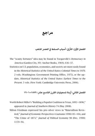 ‫ﻣﺮاﺟﻊ‬
‫املﺬﻫﺐ‬ ‫اﻟﻌﴫ‬ ‫ﰲ‬ ‫اﻟﺴﺨﻂ‬ ‫أﺳﺒﺎب‬ :‫املﺄزق‬ :‫اﻷول‬ ‫اﻟﻔﺼﻞ‬
The “scanty fortunes” idea may be found in Tocqueville’s Democracy in
America (Garden City, NY: Anchor Books, 1969), 636-37.
Statistics on U.S. population, economics, and society are most easily found
in the Historical Statistics of the United States: Colonial Times to 1970.
2 vols. (Washington: Government Printing Office, 1975), or the up-
date, Historical Statistics of the United States: Earliest Times to the
Present. 5 vols. (New York: Cambridge University Press, 2006).
١٩٠١–١٨٨٩ :‫ﻋﴩ‬ ‫اﻟﺘﺎﺳﻊ‬ ‫اﻟﻘﺮن‬ ‫ﺗﺴﻌﻴﻨﻴﺎت‬ ‫أزﻣﺔ‬ :‫اﻟﺜﺎﻧﻲ‬ ‫اﻟﻔﺼﻞ‬
Worth Robert Miller’s “Building a Populist Coalition in Texas, 1892–1896,”
appeared in Journal of Southern History 74 (May 2008).
Milton Friedman expressed his pro-silver views in “Bimetallism Revis-
ited,” Journal of Economic Perspectives 4 (autumn 1990): 85–104, and
“The Crime of 1873,” Journal of Political Economy 98 (Dec. 1990):
1159–94.
 