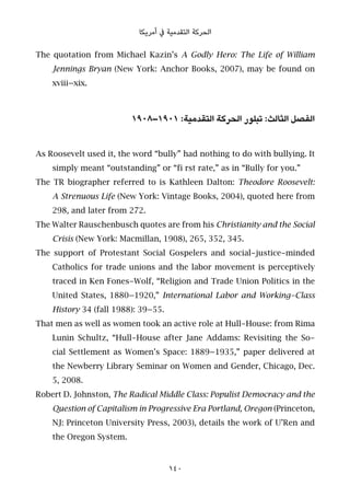 ‫أﻣﺮﻳﻜﺎ‬ ‫ﰲ‬ ‫اﻟﺘﻘﺪﻣﻴﺔ‬ ‫اﻟﺤﺮﻛﺔ‬
The quotation from Michael Kazin’s A Godly Hero: The Life of William
Jennings Bryan (New York: Anchor Books, 2007), may be found on
xviii–xix.
١٩٠٨–١٩٠١ :‫اﻟﺘﻘﺪﻣﻴﺔ‬ ‫اﻟﺤﺮﻛﺔ‬ ‫ﺗﺒﻠﻮر‬ :‫اﻟﺜﺎﻟﺚ‬ ‫اﻟﻔﺼﻞ‬
As Roosevelt used it, the word “bully” had nothing to do with bullying. It
simply meant “outstanding” or “fi rst rate,” as in “Bully for you.”
The TR biographer referred to is Kathleen Dalton: Theodore Roosevelt:
A Strenuous Life (New York: Vintage Books, 2004), quoted here from
298, and later from 272.
The Walter Rauschenbusch quotes are from his Christianity and the Social
Crisis (New York: Macmillan, 1908), 265, 352, 345.
The support of Protestant Social Gospelers and social-justice-minded
Catholics for trade unions and the labor movement is perceptively
traced in Ken Fones-Wolf, “Religion and Trade Union Politics in the
United States, 1880–1920,” International Labor and Working-Class
History 34 (fall 1988): 39–55.
That men as well as women took an active role at Hull-House: from Rima
Lunin Schultz, “Hull-House after Jane Addams: Revisiting the So-
cial Settlement as Women’s Space: 1889–1935,” paper delivered at
the Newberry Library Seminar on Women and Gender, Chicago, Dec.
5, 2008.
Robert D. Johnston, The Radical Middle Class: Populist Democracy and the
Question of Capitalism in Progressive Era Portland, Oregon (Princeton,
NJ: Princeton University Press, 2003), details the work of U’Ren and
the Oregon System.
140
 