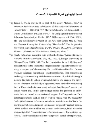 ‫ﻣﺮاﺟﻊ‬
١٩١٧–١٩٠٨ :‫اﻟﺘﻘﺪﻣﻴﺔ‬ ‫اﻟﺤﺮﻛﺔ‬ ‫أوج‬ :‫اﻟﺮاﺑﻊ‬ ‫اﻟﻔﺼﻞ‬
The Frank P. Walsh statement is part of his essay, “Labor’s Day,” in
American Federationist (a publication of the American Federation of
Labor) 25 (Oct. 1918): 895, 897. Also helpful on the U.S. Industrial Re-
lations Commission are Allen Davis, “The Campaign for the Industrial
Relations Commission, 1911–1913,” Mid-America 45 (Oct. 1963):
211–28; the obituary of Walsh in the New York Times, May 3, 1939;
and Shelton Stromquist, Reinventing “The People”: The Progressive
Movement, The Class Problem, and the Origins of Modern Liberalism
(Urbana: University of Illinois Press, 2006), esp. chap. 7.
The Elizabeth Sanders quotation is in her book, Roots of Reform: Farmers,
Workers, and the American State, 1877–1917 (Chicago: University of
Chicago Press, 1999), 169. The later quotation is on 158. Sanders’
book articulates the thesis that Progressivism’s legislative muscle lay
in agrarian parts of the country. Party affiliation—Populist, Demo-
cratic, or insurgent Republican—was less important than connections
to the agrarian economy and the concentration of political strength
in such districts. In urban or mixed districts, she argues, the inter-
ests of labor (the natural ally of agrarians) were diluted by competing
forces. Close students may want to know that Sanders’ interpreta-
tion is recent and, to me, convincingly solves the problem of inter-
party, intersectional, urban and rural support for Progressivism. Ear-
lier interpretations such as Robert Wiebe’s widely read The Search for
Order (1967) stress reformers’ search for social control of both the
new industrial capitalism and the mass of potentially radical people.
Others such as Martin Sklar had written in the 1960s, from a Marxist
perspective, that Progressive-era reform was a cover for business in-
terests. This became known as the “corporate-liberal” interpretation.
141
 