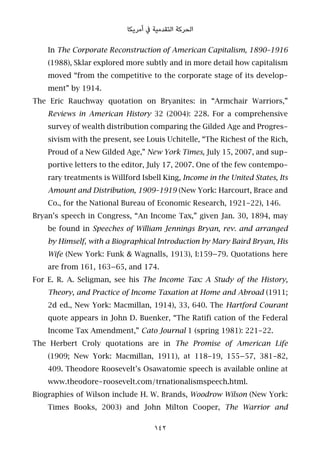 ‫أﻣﺮﻳﻜﺎ‬ ‫ﰲ‬ ‫اﻟﺘﻘﺪﻣﻴﺔ‬ ‫اﻟﺤﺮﻛﺔ‬
In The Corporate Reconstruction of American Capitalism, 1890–1916
(1988), Sklar explored more subtly and in more detail how capitalism
moved “from the competitive to the corporate stage of its develop-
ment” by 1914.
The Eric Rauchway quotation on Bryanites: in “Armchair Warriors,”
Reviews in American History 32 (2004): 228. For a comprehensive
survey of wealth distribution comparing the Gilded Age and Progres-
sivism with the present, see Louis Uchitelle, “The Richest of the Rich,
Proud of a New Gilded Age,” New York Times, July 15, 2007, and sup-
portive letters to the editor, July 17, 2007. One of the few contempo-
rary treatments is Willford Isbell King, Income in the United States, Its
Amount and Distribution, 1909–1919 (New York: Harcourt, Brace and
Co., for the National Bureau of Economic Research, 1921-22), 146.
Bryan’s speech in Congress, “An Income Tax,” given Jan. 30, 1894, may
be found in Speeches of William Jennings Bryan, rev. and arranged
by Himself, with a Biographical Introduction by Mary Baird Bryan, His
Wife (New York: Funk & Wagnalls, 1913), I:159–79. Quotations here
are from 161, 163–65, and 174.
For E. R. A. Seligman, see his The Income Tax: A Study of the History,
Theory, and Practice of Income Taxation at Home and Abroad (1911;
2d ed., New York: Macmillan, 1914), 33, 640. The Hartford Courant
quote appears in John D. Buenker, “The Ratifi cation of the Federal
Income Tax Amendment,” Cato Journal 1 (spring 1981): 221-22.
The Herbert Croly quotations are in The Promise of American Life
(1909; New York: Macmillan, 1911), at 118-19, 155–57, 381-82,
409. Theodore Roosevelt’s Osawatomie speech is available online at
www.theodore-roosevelt.com/trnationalismspeech.html.
Biographies of Wilson include H. W. Brands, Woodrow Wilson (New York:
Times Books, 2003) and John Milton Cooper, The Warrior and
142
 