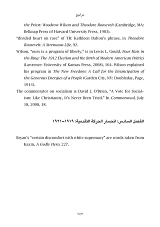 ‫ﻣﺮاﺟﻊ‬
the Priest: Woodrow Wilson and Theodore Roosevelt (Cambridge, MA:
Belknap Press of Harvard University Press, 1983).
“divided heart on race” of TR: Kathleen Dalton’s phrase, in Theodore
Roosevelt: A Strenuous Life, 92.
Wilson, “ours is a program of liberty,” is in Lewis L. Gould, Four Hats in
the Ring: The 1912 Election and the Birth of Modern American Politics
(Lawrence: University of Kansas Press, 2008), 164. Wilson explained
his program in The New Freedom: A Call for the Emancipation of
the Generous Energies of a People (Garden City, NY: Doubleday, Page,
1913).
The commentator on socialism is David J. O’Brien, “A Vote for Social-
ism: Like Christianity, It’s Never Been Tried.” In Commonweal, July
18, 2008, 18.
١٩٢١–١٩١٩ :‫اﻟﺘﻘﺪﻣﻴﺔ‬ ‫اﻟﺤﺮﻛﺔ‬ ‫اﻧﺤﺴﺎر‬ :‫اﻟﺴﺎدس‬ ‫اﻟﻔﺼﻞ‬
Bryan’s “certain discomfort with white supremacy” are words taken from
Kazin, A Godly Hero, 227.
143
 