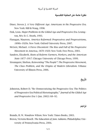 ‫أﻣﺮﻳﻜﺎ‬ ‫ﰲ‬ ‫اﻟﺘﻘﺪﻣﻴﺔ‬ ‫اﻟﺤﺮﻛﺔ‬
‫اﻟﺘﻘﺪﻣﻴﺔ‬ ‫اﻟﺤﻘﺒﺔ‬ ‫ﻋﲆ‬ ‫ﻋﺎﻣﺔ‬ ‫ﻧﻈﺮة‬
Diner, Steven J. A Very Different Age: Americans in the Progressive Era.
New York: Hill & Wang, 1998.
Fink, Leon. Major Problems in the Gilded Age and Progressive Era. Lexing-
ton, MA: D. C. Heath, 1993.
Flanagan, Maureen. America Reformed: Progressives and Progressivisms,
1890s–1920s. New York: Oxford University Press, 2007.
McGerr, Michael. A Fierce Discontent: The Rise and Fall of the Progressive
Movement in America, 1870–1920. New York: Free Press, 2003.
Sanders, Elizabeth. Roots of Reform: Farmers, Workers, and the American
State 1877–1917. Chicago: University of Chicago Press, 1999.
Stromquist, Shelton. Reinventing “The People”: The Progressive Movement,
The Class Problem, and the Origins of Modern Liberalism. Urbana:
University of Illinois Press, 2006.
‫ﺗﺄرﻳﺦ‬
Johnston, Robert D. “Re-Democratizing the Progressive Era: The Politics
of Progressive Era Political Historiography.” Journal of the Gilded Age
and Progressive Era 1 (Jan. 2002): 68–92.
‫ﺗﺮاﺟﻢ‬
Brands, H. W. Woodrow Wilson. New York: Times Books, 2003.
Brown, Victoria Bissell. The Education of Jane Addams. Philadelphia: Uni-
versity of Pennsylvania Press, 2004.
146
 