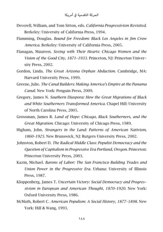 ‫أﻣﺮﻳﻜﺎ‬ ‫ﰲ‬ ‫اﻟﺘﻘﺪﻣﻴﺔ‬ ‫اﻟﺤﺮﻛﺔ‬
Deverell, William, and Tom Sitton, eds. California Progressivism Revisited.
Berkeley: University of California Press, 1994.
Flamming, Douglas. Bound for Freedom: Black Los Angeles in Jim Crow
America. Berkeley: University of California Press, 2005.
Flanagan, Maureen. Seeing with Their Hearts: Chicago Women and the
Vision of the Good City, 1871–1933. Princeton, NJ: Princeton Univer-
sity Press, 2002.
Gordon, Linda. The Great Arizona Orphan Abduction. Cambridge, MA:
Harvard University Press, 1999.
Greene, Julie. The Canal Builders: Making America’s Empire at the Panama
Canal. New York: Penguin Press, 2009.
Gregory, James N. Southern Diaspora: How the Great Migrations of Black
and White Southerners Transformed America. Chapel Hill: University
of North Carolina Press, 2005.
Grossman, James R. Land of Hope: Chicago, Black Southerners, and the
Great Migration. Chicago: University of Chicago Press, 1989.
Higham, John. Strangers in the Land: Patterns of American Nativism,
1860–1925. New Brunswick, NJ: Rutgers University Press, 2002.
Johnston, Robert D. The Radical Middle Class: Populist Democracy and the
Question of Capitalism in Progressive Era Portland, Oregon. Princeton:
Princeton University Press, 2003.
Kazin, Michael. Barons of Labor: The San Francisco Building Trades and
Union Power in the Progressive Era. Urbana: University of Illinois
Press, 1987.
Kloppenberg, James T. Uncertain Victory: Social Democracy and Progres-
sivism in European and American Thought, 1870–1920. New York:
Oxford University Press, 1986.
McMath, Robert C. American Populism: A Social History, 1877–1898. New
York: Hill & Wang, 1993.
148
 