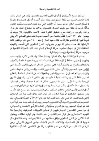 ‫أﻣﺮﻳﻜﺎ‬ ‫ﰲ‬ ‫اﻟﺘﻘﺪﻣﻴﺔ‬ ‫اﻟﺤﺮﻛﺔ‬
،‫ﺎ‬ً‫داﺋﻤ‬ ‫اﻟﺤﺎل‬ ‫ﻫﻲ‬ ‫وﻛﻤﺎ‬ .‫ﺗﻘﺪﻣﻴني‬ ‫اﻟﻌﴩﻳﻦ‬ ‫اﻟﻘﺮن‬ ‫أواﺋﻞ‬ ‫ﰲ‬ ‫اﻷﻣﺮﻳﻜﻴني‬ ‫ﺟﻤﻴﻊ‬ ‫ﻳﻜﻦ‬ ‫ﻟﻢ‬
‫ًﺎ‬‫ﺒ‬‫ﺗﻘﺮﻳ‬ ‫اﻹﺻﻼﺣﺎت‬ ‫ﻛﻞ‬ ‫أن‬ ‫آﺧﺮون‬ َ‫ﱪ‬َ‫ﺘ‬‫اﻋ‬ ‫ﺑﻴﻨﻤﺎ‬ ،‫املﺴﺘﻮﻳﺎت‬ ‫ﻛﺎﻓﺔ‬ ‫ﻋﲆ‬ ‫اﻟﺘﻐﻴري‬ ‫اﻟﺒﻌﺾ‬ َ‫م‬َ‫و‬‫ﻗﺎ‬
‫اﻟﺘﻐﻴري‬ ِ‫ﱠﺬت‬‫ﺒ‬‫ﻓﺤ‬ ‫اﻟﻄﺮﻓني‬ ‫ﻫﺬﻳﻦ‬ ‫ﺑني‬ ‫اﻟﺘﻲ‬ ‫اﻷﻏﻠﺒﻴﺔ‬ ‫أﻣﺎ‬ ،‫ﻣﻨﻬﺎ‬ ‫املﺮﺟﻮ‬ ‫اﻟﻜﺎﰲ‬ ‫اﻟﺘﻐﻴري‬ ‫ﻖ‬‫ﱢ‬‫ﺗﺤﻘ‬ ‫ﻻ‬
‫ﻏﺮار‬ ‫ﻋﲆ‬ ‫زﻋﻤﺎء‬ ‫اﺳﺘﻄﺎع‬ ‫ﻣﺎ‬ ‫وﻟﻮﻻﻫﻢ‬ ،‫اﻟﺘﻘﺪﻣﻴﺔ‬ ‫اﻟﺤﺮﻛﺔ‬ ‫ﻣﺆﻳﺪو‬ ‫ﻫﻢ‬ ‫ﻫﺆﻻء‬ .‫ٍّﺎ‬‫ﻳ‬‫ﴐور‬ ‫ﻪ‬ْ‫ﺗ‬‫ورأ‬
.‫ٍّﺎ‬‫ﻳ‬‫ﺟﻮﻫﺮ‬ ‫ﻛﺎن‬ ‫واملﺆﻳﺪﻳﻦ‬ ‫اﻟﺰﻋﻤﺎء‬ ‫ْر‬‫و‬َ‫ﺪ‬‫ﻓ‬ ‫اﻟﻘﻠﻴﻞ؛‬ ‫ﺗﺤﻘﻴﻖ‬ ‫ﺳﻮى‬ ‫روزﻓﻠﺖ‬ ‫وﺛﻴﻮدور‬ ‫ﺑﺮاﻳﺎن‬
‫اﻷﻣﺮﻳﻜﻲ‬ ‫املﺠﺘﻤﻊ‬ ‫ﻗﻄﻊ‬ ‫ﻓﻘﺪ‬ ‫ﻋﺪﻳﺪة؛‬ ‫أﺻﻌﺪة‬ ‫ﻋﲆ‬ ‫ﺑﺎﻟﻔﻌﻞ‬ ٌ‫م‬‫ﱡ‬‫ﺪ‬‫ﺗﻘ‬ ‫ز‬ِ‫ﺣﺮ‬ُ‫أ‬ ١٩٢٠ ‫ﻋﺎم‬ ‫وﺑﺤﻠﻮل‬
‫ﻛﺎﻓﺔ‬ ‫ﺗﺘﻐري‬ ‫ﻟﻢ‬ ‫ذﻟﻚ‬ ‫ﻣﻊ‬ .١٩٠٠ ‫ﻋﺎم‬ ‫ﰲ‬ ‫اﻟﺤﺎل‬ ‫ﻋﻠﻴﻪ‬ ‫ﻛﺎﻧﺖ‬ ‫ﺑﻤﺎ‬ ً‫ﻣﻘﺎرﻧﺔ‬ ‫اﻟﺘﻘﺪم‬ ‫ﰲ‬ ‫ًا‬‫ري‬‫ﻛﺒ‬ ‫ﺎ‬ً‫ﻃ‬‫ﺷﻮ‬
‫ﻪ‬‫ﺑﺎﻟﺘﻮﺟﱡ‬ ‫ﺴﻤﺖ‬‫ﱠ‬‫ﺗ‬‫ا‬ ‫اﻟﺘﻲ‬ ‫اﻟﻌﴩﻳﻦ‬ ‫اﻟﻘﺮن‬ ‫ﻋﴩﻳﻨﻴﺎت‬ ‫ﰲ‬ ‫اﻟﱰاﺟﻊ‬ ‫ﺑﻌﺾ‬ ‫ﺣﺪث‬ ‫ﻓﻘﺪ‬ ‫اﻷوﺿﺎع؛‬
‫ﰲ‬ ‫اﻟﺘﻘﺪﻣﻴﺔ‬ ‫اﻟﺤﺮﻛﺔ‬ ‫ﻛﺎﻧﺖ‬ ‫ﻓﻘﺪ‬ ‫اﻟﻌﺎم؛‬ ‫اﻹﺻﻼح‬ ‫ﺣﺮﻛﺔ‬ ‫اﺳﺘﻤﺮت‬ ‫املﺠﻤﻞ‬ ‫ﰲ‬ ‫ﻟﻜﻦ‬ ،‫املﺤﺎﻓﻆ‬
.‫رادﻳﻜﺎﻟﻴﺔ‬ ‫وﻟﻴﺴﺖ‬ ،ً‫إﺻﻼﺣﻴﺔ‬ ً‫ﺣﺮﻛﺔ‬ ‫ﺟﻮﻫﺮﻫﺎ‬
،‫واﻟﺠﻤﺎﻋﺎت‬ ‫اﻷﻓﺮاد‬ ‫ﻣﻦ‬ ‫ﺎ‬ً‫واﺳﻌ‬ ‫ﺎ‬ً‫ﻧﻄﺎﻗ‬ ْ‫ﺖ‬‫وﺿﻤﱠ‬ ،‫ﻗﻀﺎﻳﺎ‬ ‫ﱠة‬‫ﺪ‬ ِ‫ﺑﻌ‬ ‫اﻟﺘﻘﺪﻣﻴﺔ‬ ‫اﻟﺤﺮﻛﺔ‬ ِ‫ﺖ‬‫اﻫﺘﻤﱠ‬
‫ﺑﺎﻷﺣﺰاب‬ ‫اﻟﺨﺎﺻﺔ‬ ‫اﻟﺤﺪود‬ ‫ﺗﺠﺎوزت‬ ‫ﻛﻤﺎ‬ ،‫اﻟﺒﻼد‬ ‫ﻣﻦ‬ ‫ﻣﻨﻄﻘﺔ‬ ‫ﻛﻞ‬ ‫ﰲ‬ ٍ‫ﻣﺨﺘﻠﻔﺔ‬ ٍ‫ﺻﻮر‬ ‫ﰲ‬ ‫وﻇﻬﺮت‬
‫اﻟﺘﻲ‬ ‫اﻷوﺳﻂ‬ ‫واﻟﻐﺮب‬ ‫اﻟﴩﻗﻲ‬ ‫اﻟﺸﻤﺎل‬ ِ‫ﻲ‬َ‫ﺘ‬‫ﻣﻨﻄﻘ‬ ‫ﻓﻔﻲ‬ ‫ﺎ؛‬ ً‫أﻳﻀ‬ ‫ق‬ْ‫ﺮ‬ ِ‫واﻟﻌ‬ ‫ﺑﻞ‬ ،‫واﻟﻨﻮع‬ ‫واﻟﻄﺒﻘﺎت‬
‫املﺪن‬ ‫ﺣﻜﻮﻣﺎت‬ ‫ﰲ‬ ‫واملﺤﺴﻮﺑﻴﺔ‬ ‫اﻟﻔﺴﺎد‬ ‫اﻟﺘﻘﺪﻣﻴﻮن‬ ‫ﺣﺎرب‬ ،‫ﱡن‬‫ﺪ‬‫واﻟﺘﻤ‬ ‫اﻟﺘﺼﻨﻴﻊ‬ ‫ﻋﻠﻴﻬﺎ‬ ‫ﻦ‬ ِ‫ْﻤ‬‫ﻴ‬َ‫ُﻬ‬‫ﻳ‬
‫ﺑﺎﻟﺘﻌﻠﻴﻢ‬ ‫اﻟﺨﺎﺻﺔ‬ ‫اﻟﻘﻀﺎﻳﺎ‬ ‫ﻋﻦ‬ ‫ﻛﺬﻟﻚ‬ ‫وداﻓﻌﻮا‬ ،‫واملﻨﺎﺟﻢ‬ ‫املﺼﺎﻧﻊ‬ ‫ﰲ‬ ‫اﻟﻌﻤﺎل‬ ‫ﻊ‬ْ‫ﻤ‬َ‫وﻗ‬ ،‫واﻟﻮﻻﻳﺎت‬
‫اﻟﻜﱪى‬ ‫واﻟﺴﻬﻮل‬ ‫اﻟﺠﻨﻮب‬ ‫ﻣﻨﺎﻃﻖ‬ ‫وﰲ‬ .‫اﻟﺤﻜﻮﻣﺎت‬ ‫اﺳﺘﺠﺎﺑﺔ‬ ‫وﴎﻋﺔ‬ ‫املﺪن‬ ‫وﻧﻈﺎﻓﺔ‬ ‫اﻟﻌﺎم‬
،‫اﻻﺋﺘﻤﺎن‬ ‫وﻧﻘﺺ‬ ،‫اﻟﺤﺪﻳﺪﻳﺔ‬ ‫اﻟﺴﻜﻚ‬ ‫اﺣﺘﻜﺎر‬ ‫اﻟﺘﻘﺪﻣﻴﻮن‬ ‫ﺣﺎرب‬ ،‫اﻷوﱃ‬ ‫ﺑﺎﻟﺪرﺟﺔ‬ ‫اﻟﺰراﻋﻴﺔ‬
.‫اﻻﻧﺘﺨﺎب‬ ‫ﰲ‬ ‫املﺮأة‬ ‫ﺣﻖ‬ ‫ﻛﺜرية‬ ‫وﻻﻳﺎت‬ ‫ﰲ‬ ‫ﻤﻮا‬‫ودﻋﱠ‬ ،‫املﺰﻣﻨﺔ‬ ‫واﻷﻣﺮاض‬ ،‫اﻷﻃﻔﺎل‬ ‫ﻋﻤﺎﻟﺔ‬ ‫واﺳﺘﻐﻼل‬
.‫اﻷﻣﻮر‬ ‫ﻫﺬه‬ ‫ﺟﻤﻴﻊ‬ ‫أﺟﻞ‬ ‫ﻣﻦ‬ ‫اﻟﺘﻘﺪﻣﻴﻮن‬ ‫ﺳﻌﻰ‬ ،‫اﻟﺴﻜﺎن‬ ‫واﻟﻘﻠﻴﻞ‬ ‫اﻟﻘﴢ‬ ‫اﻷﻗﴡ‬ ‫اﻟﻐﺮب‬ ‫ﰲ‬ ‫أﻣﺎ‬
‫اﻟﻮاردات‬ ‫ﻋﲆ‬ ‫اﻟﺠﻤﺮﻛﻴﺔ‬ ‫اﻟﺘﻌﺮﻳﻔﺎت‬ ‫ﻏﺮار‬ ‫ﻋﲆ‬ ،‫اﻟﻜﱪى‬ ‫اﻟﻮﻃﻨﻴﺔ‬ ‫املﺸﻜﻼت‬ ‫ﻣﺴﺘﻮى‬ ‫وﻋﲆ‬
‫ﻓﻘﺪ‬ ،‫اﻹﻣﱪﻳﺎﱄ‬ ‫ﻪ‬‫اﻟﺘﻮﺟﱡ‬ ‫أو‬ (١٩١٥ ‫ﻋﺎم‬ ‫ﻗﺒﻞ‬ ‫اﻟﻔﻴﺪراﻟﻴﺔ‬ ‫ﻟﻺﻳﺮادات‬ ‫اﻟﺮﺋﻴﴘ‬ ‫املﺼﺪر‬ ‫ﻛﺎﻧﺖ‬ ‫)اﻟﺘﻲ‬
،‫أﻋﲆ‬ ‫ﺟﻤﺮﻛﻴﺔ‬ ‫ﺗﻌﺮﻳﻔﺎت‬ َ‫ض‬ْ‫ﺮ‬َ‫ﻓ‬ ‫اﻟﺠﻤﻬﻮرﻳﻮن‬ ‫اﻟﺘﻘﺪﻣﻴﻮن‬ ‫ﱠﺪ‬‫ﻳ‬‫أ‬ ‫ﺣﻴﺚ‬ ‫اﻟﺘﻘﺪﻣﻴني؛‬ ‫ﻣﻮﻗﻒ‬ ‫اﻧﻘﺴﻢ‬
،‫اﻟﻌﺪواﻧﻲ‬ ‫اﻻﺳﺘﻌﻤﺎري‬ ‫ﻊ‬ ‫ﱡ‬‫اﻟﺘﻮﺳ‬ ‫اﻟﻐﺎﻟﺐ‬ ‫ﰲ‬ ‫ﱠﺬوا‬‫ﺒ‬‫وﺣ‬ ،‫اﻟﺪوام‬ ‫ﻋﲆ‬ ‫اﻟﺠﻤﻬﻮرﻳني‬ ‫ﻪ‬‫ﺗﻮﺟﱡ‬ ‫ﻫﻮ‬ ‫ﻛﻤﺎ‬
‫ﻫﺬا‬ ‫وﻋﺎرﺿﻮا‬ ،‫اﻟﺠﻤﺮﻛﻴﺔ‬ ‫اﻟﺘﻌﺮﻳﻔﺎت‬ ‫ﺧﻔﺾ‬ ‫إﱃ‬ ‫اﻟﺪﻳﻤﻘﺮاﻃﻴﻮن‬ ‫اﻟﺘﻘﺪﻣﻴﻮن‬ ‫ﺳﻌﻰ‬ ‫ﺣني‬ ‫ﰲ‬
‫وﺑﺤﻠﻮل‬ ،‫املﻄﺎف‬ ‫ﻧﻬﺎﻳﺔ‬ ‫وﰲ‬ .١٨٩٨ ‫ﻋﺎم‬ ‫ﰲ‬ ‫اﻟﻔﻠﺒني‬ ‫ﺿﻢ‬ ‫ﻏﺮار‬ ‫ﻋﲆ‬ ‫اﻻﺳﺘﻌﻤﺎري‬ ‫اﻟﺘﻮﺟﻪ‬
‫ﻣﺜﻞ‬ ‫اﻟﻨﻄﺎق‬ ‫واﺳﻌﺔ‬ ‫إﺟﺮاءات‬ ‫اﺗﺨﺎذ‬ ‫ﻋﲆ‬ ‫ﻣﻌﻈﻤﻬﻢ‬ ‫واﻓﻖ‬ ،‫اﻟﻌﴩﻳﻦ‬ ‫اﻟﻘﺮن‬ ‫ﻣﻦ‬ ‫اﻟﺜﺎﻧﻲ‬ ‫ﺪ‬ْ‫ﻘ‬َ‫اﻟﻌ‬
‫وﺣﻖ‬ ،‫اﻷﻣﺮﻳﻜﻲ‬ ‫اﻟﺸﻴﻮخ‬ ‫ﻣﺠﻠﺲ‬ ‫ﻷﻋﻀﺎء‬ ‫املﺒﺎﴍ‬ ‫واﻻﻧﺘﺨﺎب‬ ،‫اﻟﺘﺼﺎﻋﺪﻳﺔ‬ ‫اﻟﺪﺧﻞ‬ ‫ﴐﻳﺒﺔ‬
‫اﻷﻏﻠﺒﻴﺔ‬ ‫ﱠﺪت‬‫ﻳ‬‫أ‬ ‫ﻛﻤﺎ‬ .‫اﻟﺘﻔﺎﺻﻴﻞ‬ ‫ﻋﲆ‬ ‫ﺎ‬ً‫دوﻣ‬ ‫اﺗﻔﺎﻗﻬﻢ‬ ‫ﻋﺪم‬ ‫ﻣﻦ‬ ‫اﻟﺮﻏﻢ‬ ‫ﻋﲆ‬ ،‫اﻻﻧﺘﺨﺎب‬ ‫ﰲ‬ ‫املﺮأة‬
14
 