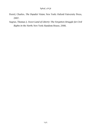 ‫إﺿﺎﻓﻴﺔ‬ ‫ﻗﺮاءات‬
Postel, Charles. The Populist Vision. New York: Oxford University Press,
2007.
Sugrue, Thomas J. Sweet Land of Liberty: The Forgotten Struggle for Civil
Rights in the North. New York: Random House, 2008.
149
 