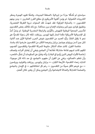 ‫ﻣﻘﺪﻣﺔ‬
‫وﺣﻈﺮ‬ ‫اﻟﻬﺠﺮة‬ ‫ﺗﻘﻴﻴﺪ‬ ‫ﺎ‬ً‫وﻻﺣﻘ‬ ،«‫اﻟﺠﺪﻳﺪة‬ ‫»اﻟﺼﻔﻘﺔ‬ ‫ﻟﻴﱪاﻟﻴﺔ‬ ‫ﻣﻦ‬ ‫ًا‬‫ء‬‫ﺟﺰ‬ ‫ﻼ‬‫ﱢ‬‫ﻜ‬‫ﺸ‬ُ‫ﺗ‬ ‫ﻟﻢ‬ ‫ﺳﻴﺎﺳﺘني‬
‫ﺑﻴﻨﻬﻢ‬ ‫وﻣﻦ‬ — ‫اﻟﻌﴩﻳﻦ‬ ‫اﻟﻘﺮن‬ ‫ﻣﻄﻠﻊ‬ ‫ﰲ‬ ‫اﻷﻣﺮﻳﻜﻴني‬ ‫أﻏﻠﺒﻴﺔ‬ ‫ﻳﺆﻣﻦ‬ ‫ﻟﻢ‬ .‫اﻟﻜﺤﻮﻟﻴﺔ‬ ‫املﴩوﺑﺎت‬
،‫اﻟﻌﻨﴫﻳﺔ‬ ‫اﻟﺘﻔﺮﻗﺔ‬ ‫ذروة‬ ‫اﻟﺴﻨﻮات‬ ‫ﺗﻠﻚ‬ ْ‫ﺷﻬﺪت‬ ‫ﻓﻘﺪ‬ ‫ِﻴﺔ؛‬‫ﻗ‬ْ‫ﺮ‬ ِ‫اﻟﻌ‬ ‫ﺑﺎملﺴﺎواة‬ — ‫اﻟﺘﻘﺪﻣﻴﻮن‬
‫اﻟﺘﻘﺪﻣﻴني‬ ‫ﺑﻌﺾ‬ ‫ﻒ‬َ‫ﺗ‬‫ﺗﻜﺎ‬ ‫ذﻟﻚ‬ ‫ﻣﻊ‬ .‫ﻣﺤﺎﻛﻤﺔ‬ ‫دون‬ ‫اﻹﻋﺪام‬ ‫وﻋﻤﻠﻴﺎت‬ ‫ﻛﺮو‬ ‫ﺟﻴﻢ‬ ‫ﻗﻮاﻧني‬ ‫وﺗﻄﺒﻴﻖ‬
ٌ‫ﺪ‬‫أﺣ‬ ْ‫ﺰ‬َ‫ﻳﻨﺤ‬ ‫ﻟﻢ‬ .‫اﻟﻮﻃﻨﻴﺔ‬ ‫اﻟﺤﴬﻳﺔ‬ ‫واﻟﺮاﺑﻄﺔ‬ ‫ﱠﻧني‬‫ﻮ‬َ‫ﻠ‬ُ‫مل‬‫ﺑﺎ‬ ‫ﻟﻠﻨﻬﻮض‬ ‫اﻟﻮﻃﻨﻴﺔ‬ ‫اﻟﺠﻤﻌﻴﺔ‬ ‫ﻟﺘﺄﺳﻴﺲ‬
‫ﻋﲆ‬ ‫ٍّﺎ‬‫ﻴ‬‫ﺗﻘﺪﻣ‬ ‫ﺎ‬ً‫زﻋﻴﻤ‬ ‫ﻛﺎن‬ ‫ﻟﻜﻨﻪ‬ ،‫روزﻓﻠﺖ‬ ‫ﺛﻴﻮدور‬ ‫إﻟﻴﻬﺎ‬ ‫اﻧﺤﺎز‬ ‫ﻣﺜﻠﻤﺎ‬ ‫اﻷﻣﺮﻳﻜﻴﺔ‬ ‫اﻹﻣﱪﻳﺎﻟﻴﺔ‬ ‫إﱃ‬
،‫أملﺎﻧﻴﺎ‬ ‫ﺿﺪ‬ ‫اﻷوﱃ‬ ‫اﻟﻌﺎملﻴﺔ‬ ‫اﻟﺤﺮب‬ ‫ﺧﻮض‬ ‫اﻟﺘﻘﺪﻣﻴني‬ ‫ﻣﻦ‬ ‫اﻟﻌﺪﻳﺪ‬ ‫ﱠﺪ‬‫ﻳ‬‫وأ‬ .‫ﱠ‬‫ﻚ‬‫اﻟﺸ‬ ‫َﻞ‬‫ﺒ‬‫َﻘ‬‫ﻳ‬ ‫ﻻ‬ ‫ﻧﺤﻮ‬
.‫ﺑﺸﺪة‬ ‫ذﻟﻚ‬ ‫ﻋﺎرﺿﻮا‬ ‫اﻟﺘﻘﺪﻣﻴني‬ ‫ﻣﻦ‬ ‫اﻟﻜﺜري‬ ‫وﻏريﻫﻤﺎ‬ ‫ﺑﺮاﻳﺎن‬ ‫ﺟﻴﻨﻨﺠﺰ‬ ‫ووﻳﻠﻴﺎم‬ ‫آدﻣﺰ‬ ‫ﺟني‬ ‫ﻟﻜﻦ‬
،‫أﻧﻔﺴﻬﻢ‬ ‫وﻟﻠﺘﻘﺪﻣﻴني‬ ‫اﻟﺘﻘﺪﻣﻴﺔ‬ ‫ﻟﻠﺤﺮﻛﺔ‬ ‫ﻣﺘﻨﻮﻋﺔ‬ ‫أﺷﻜﺎل‬ ‫ﻫﻨﺎك‬ ‫ﻛﺎﻧﺖ‬ ،‫اﻟﻘﻮل‬ ‫ﺧﻼﺻﺔ‬
‫ﺑﺈﻧﺼﺎف‬ ‫َه‬‫د‬‫أﻓﺮا‬ ‫ﻞ‬ ِ‫ُﻌﺎﻣ‬‫ﻳ‬ ‫أن‬ ‫ﻳﻨﺒﻐﻲ‬ ‫املﺠﺘﻤﻊ‬ ‫أن‬ ‫ُﻫﺎ‬‫د‬‫ﺎ‬َ‫ُﻔ‬‫ﻣ‬ ‫ﻣﺸﱰﻛﺔ‬ ‫ﻗﻨﺎﻋﺔ‬ ‫ﻟﺪﻳﻬﻢ‬ ‫ﻛﺎﻧﺖ‬ ‫ﻟﻜﻨﻬﻢ‬
«‫»اﻟﺸﻌﺐ‬ ‫ﻞ‬‫ﱢ‬‫ﺜ‬‫ﺗﻤ‬ ‫أن‬ ‫اﻟﺤﻜﻮﻣﺎت‬ ‫ﻋﲆ‬ ‫ﱠ‬‫ﻳﺘﻌني‬ ‫وأﻧﻪ‬ ،(‫اﻟﺒﻼد‬ ‫ﰲ‬ ‫ﺪوا‬ِ‫ﻟ‬ُ‫و‬ ‫اﻟﺬﻳﻦ‬ ‫ﻴﺾ‬ِ‫ﺒ‬‫اﻟ‬ ‫اﻷﻓﺮاد‬ ‫)ﺧﺎﺻﺔ‬
.‫ًا‬‫د‬‫ﻣﻮﺟﻮ‬ ‫ﻛﺎن‬ ‫ذاﺗﻪ‬ ‫ﺣﺪ‬ ‫ﰲ‬ «‫»املﺠﺘﻤﻊ‬ ‫ﻣﻔﻬﻮم‬ ‫أن‬ ‫اﻟﻘﻮل‬ ‫ﻋﻦ‬ ‫وﻏﻨﻲ‬ ،«‫»املﺼﺎﻟﺢ‬ ‫ﺗﻨﻈﻢ‬ ‫وأن‬
‫ووﻳﻠﺴﻮن‬ ‫وﻻﻓﻮﻟﻴﺖ‬ ‫روزﻓﻠﺖ‬ ‫وﺛﻴﻮدور‬ ‫ﺑﺮاﻳﺎن‬ — «‫اﻟﻜﺒﺎر‬ ‫»اﻷرﺑﻌﺔ‬ ‫اﻟﺘﻘﺪﻣﻴﺔ‬ ‫زﻋﻤﺎء‬ ‫اﺷﱰك‬
‫ﺑﺎملﺠﺘﻤﻊ‬ ‫اﻹﻳﻤﺎن‬ ‫ﰲ‬ — ‫اﺧﺘﻼﻓﺎﺗﻬﻢ‬ ‫ﻛﻞ‬ ‫رﻏﻢ‬ — ‫اﻟﺘﻘﺪﻣﻴني‬ ‫ﻣﻦ‬ ‫ﺎ‬ً‫ﺘ‬‫ﺻﻴ‬ ‫اﻷﻗﻞ‬ ‫ﻏريﻫﻢ‬ ‫ﻣﻊ‬ —
.‫أﻓﻀﻞ‬ ‫ملﻜﺎن‬ ‫ﻳﺘﻐري‬ ‫أن‬ ‫ﻳﻤﻜﻦ‬ ‫املﺠﺘﻤﻊ‬ ‫وأن‬ ‫اﻻﺟﺘﻤﺎﻋﻴﺔ‬ ‫واﻟﻌﺪاﻟﺔ‬ ‫املﺸﱰﻛﺔ‬ ‫واملﺼﻠﺤﺔ‬
15
 