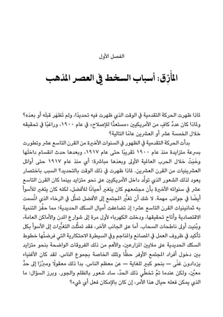‫اﻷول‬ ‫اﻟﻔﺼﻞ‬
‫اﳌﺬﻫﺐ‬ ‫اﻟﻌﴫ‬ ‫ﰲ‬ ‫اﻟﺴﺨﻂ‬ ‫أﺳﺒﺎب‬ :‫ق‬ِ‫ز‬ْ‫ﺄ‬َ‫اﳌ‬
‫َه؟‬‫ﺪ‬‫ﺑﻌ‬ ‫أو‬ ‫ﻪ‬َ‫ﻠ‬‫ﻗﺒ‬ ‫ﺮ‬َ‫ﻈﻬ‬َ‫ﺗ‬ ‫وﻟﻢ‬ ،‫ًا‬‫ﺪ‬‫ﺗﺤﺪﻳ‬ ‫ﻓﻴﻪ‬ ‫ﻇﻬﺮت‬ ‫اﻟﺬي‬ ‫اﻟﻮﻗﺖ‬ ‫ﰲ‬ ‫اﻟﺘﻘﺪﻣﻴﺔ‬ ‫اﻟﺤﺮﻛﺔ‬ ‫ﻇﻬﺮت‬ ‫ملﺎذا‬
‫ﺗﺤﻘﻴﻘﻪ‬ ‫ﰲ‬ ‫ًﺎ‬‫ﺒ‬‫وراﻏ‬ ،١٩٠٠ ‫ﻋﺎم‬ ‫ﰲ‬ «‫ﻟﻺﺻﻼح‬ ‫ٍّا‬‫ﺪ‬‫»ﻣﺴﺘﻌ‬ ‫اﻷﻣﺮﻳﻜﻴني‬ ‫ﻣﻦ‬ ٍ‫ﻛﺎف‬ ٌ‫د‬‫ﻋﺪ‬ ‫ﻛﺎن‬ ‫وملﺎذا‬
‫اﻟﺘﺎﻟﻴﺔ؟‬ ‫ﺎ‬ً‫ﻋﺎﻣ‬ ‫اﻟﻌﴩﻳﻦ‬ ‫أو‬ ‫ﻋﴩ‬ ‫اﻟﺨﻤﺴﺔ‬ ‫ﺧﻼل‬
‫وﺗﻄﻮرت‬ ‫ﻋﴩ‬ ‫اﻟﺘﺎﺳﻊ‬ ‫اﻟﻘﺮن‬ ‫ﻣﻦ‬ ‫اﻷﺧرية‬ ‫اﻟﺴﻨﻮات‬ ‫ﰲ‬ ‫اﻟﻈﻬﻮر‬ ‫ﰲ‬ ‫اﻟﺘﻘﺪﻣﻴﺔ‬ ‫اﻟﺤﺮﻛﺔ‬ ‫ﺑﺪأت‬
‫ﻬﺎ‬َ‫ﻠ‬‫داﺧ‬ ‫اﻧﻘﺴﺎم‬ ‫ﺣﺪث‬ ‫وﺑﻌﺪﻫﺎ‬ ،١٩١٧ ‫ﻋﺎم‬ ‫ﺣﺘﻰ‬ ‫ًﺎ‬‫ﺒ‬‫ﺗﻘﺮﻳ‬ ١٩٠٠ ‫ﻋﺎم‬ ‫ﻣﻨﺬ‬ ‫ﻣﺘﺰاﻳﺪة‬ ‫ﺑﴪﻋﺔ‬
‫أواﺋﻞ‬ ‫ﺣﺘﻰ‬ ١٩١٧ ‫ﻋﺎم‬ ‫ﻣﻨﺬ‬ ‫أي‬ ‫ﻣﺒﺎﴍة؛‬ ‫َﻫﺎ‬‫ﺪ‬‫وﺑﻌ‬ ‫اﻷوﱃ‬ ‫اﻟﻌﺎملﻴﺔ‬ ‫اﻟﺤﺮب‬ ‫ﺧﻼل‬ ْ‫َﺖ‬‫ﺒ‬َ‫وﺧ‬
‫ﺑﺎﺧﺘﺼﺎر‬ ‫اﻟﺴﺒﺐ‬ ‫ﺑﺎﻟﺘﺤﺪﻳﺪ؟‬ ‫اﻟﻮﻗﺖ‬ ‫ذﻟﻚ‬ ‫ﰲ‬ ‫ﻇﻬﺮت‬ ‫ملﺎذا‬ .‫اﻟﻌﴩﻳﻦ‬ ‫اﻟﻘﺮن‬ ‫ﻣﻦ‬ ‫اﻟﻌﴩﻳﻨﻴﺎت‬
‫اﻟﺘﺎﺳﻊ‬ ‫اﻟﻘﺮن‬ ‫ﻛﺎن‬ ‫ﺑﻴﻨﻤﺎ‬ ‫ﻣﺘﺰاﻳﺪ‬ ‫ﻧﺤﻮ‬ ‫ﻋﲆ‬ ‫اﻷﻣﺮﻳﻜﻴني‬ ‫داﺧﻞ‬ ‫ﺪ‬‫ﱠ‬‫ﻟ‬‫ﺗﻮ‬ ‫اﻟﺬي‬ ‫اﻟﺸﻌﻮر‬ ‫ﻟﺬﻟﻚ‬ ‫ﻳﻌﻮد‬
‫ﻟﻸﺳﻮأ‬ ‫ﻳﺘﻐري‬ ‫ﻛﺎن‬ ‫ﻟﻜﻨﻪ‬ ،‫ﻟﻸﻓﻀﻞ‬ ‫ﺎ‬ً‫ﻧ‬‫أﺣﻴﺎ‬ ‫ﻳﺘﻐري‬ ‫ﻛﺎن‬ ‫ﻣﺠﺘﻤﻌﻬﻢ‬ ‫ﺑﺄن‬ ‫اﻷﺧرية‬ ‫ﺳﻨﻮاﺗﻪ‬ ‫ﰲ‬ ‫ﻋﴩ‬
‫ﺴﻤﺖ‬‫ﱠ‬‫ﺗ‬‫ا‬ ‫اﻟﺬي‬ ‫اﻟﺮﺧﺎء‬ ‫ﰲ‬ ‫ﻞ‬‫ﱠ‬‫ﺜ‬‫ﺗﻤ‬ ‫اﻷﻓﻀﻞ‬ ‫إﱃ‬ ‫املﺠﺘﻤﻊ‬ ‫ﱡ‬‫ﺗﻐري‬ ‫أن‬ ‫ﺷﻚ‬ ‫ﻻ‬ .‫ﻣﻬﻤﺔ‬ ‫ﺟﻮاﻧﺐ‬ ‫ﰲ‬ ‫ﺎ‬ ً‫أﻳﻀ‬
‫اﻟﺘﻨﻤﻴﺔ‬ ‫ﺰ‬‫ﱠ‬‫ﺣﻔ‬ ‫ﻣﻤﺎ‬ ‫اﻟﺤﺪﻳﺪﻳﺔ؛‬ ‫اﻟﺴﻜﻚ‬ ‫أﻣﻴﺎل‬ ‫ﺗﻀﺎﻋﻔﺖ‬ ‫إذ‬ ‫ﻋﴩ؛‬ ‫اﻟﺘﺎﺳﻊ‬ ‫اﻟﻘﺮن‬ ‫ﺛﻤﺎﻧﻴﻨﻴﺎت‬ ‫ﺑﻪ‬
،‫اﻟﻌﺎﻣﺔ‬ ‫واﻷﻣﺎﻛﻦ‬ ‫املﺪن‬ ‫ﺷﻮارع‬ ‫إﱃ‬ ‫ﻣﺮة‬ ‫ﻷول‬ ‫اﻟﻜﻬﺮﺑﺎء‬ ‫ودﺧﻠﺖ‬ ،‫ﺗﺤﻘﻴﻘﻬﺎ‬ ‫وأﺗﺎح‬ ‫اﻻﻗﺘﺼﺎدﻳﺔ‬
‫ﺑﻜﻞ‬ ‫اﻷﺳﻮأ‬ ‫إﱃ‬ ‫ات‬ ‫ﱡ‬‫اﻟﺘﻐري‬ ‫ﻠﺖ‬‫ﱠ‬‫ﺜ‬‫ﺗﻤ‬ ‫ﻓﻘﺪ‬ ،‫اﻵﺧﺮ‬ ‫اﻟﺠﺎﻧﺐ‬ ‫ﻋﲆ‬ ‫أﻣﺎ‬ .‫اﻟﺴﺤﺎب‬ ‫ﻧﺎﻃﺤﺎت‬ ‫أوﱃ‬ ‫ُﻨﻴﺖ‬‫ﺑ‬‫و‬
‫ﺧﻄﻮط‬ ‫ﻬﺎ‬ْ‫ﺘ‬‫ﻓﺮﺿ‬ ‫اﻟﺘﻲ‬ ‫اﻻﺣﺘﻜﺎرﻳﺔ‬ ‫اﻟﺴﻴﻄﺮة‬ ‫وﰲ‬ ‫واملﻨﺎﺟﻢ‬ ‫املﺼﺎﻧﻊ‬ ‫ﰲ‬ ‫اﻟﻌﻤﻞ‬ ‫ﻇﺮوف‬ ‫ﰲ‬ ‫ﺗﺄﻛﻴﺪ‬
‫ﻣﺘﺰاﻳﺪ‬ ‫ﺑﻨﺤﻮ‬ ‫اﻟﻮاﺿﺤﺔ‬ ‫اﻟﻔﺮوﻗﺎت‬ ‫ذﻟﻚ‬ ‫ﻣﻦ‬ ‫واﻷﻫﻢ‬ ،‫املﺰارﻋني‬ ‫ﻣﻼﻳني‬ ‫ﻋﲆ‬ ‫اﻟﺤﺪﻳﺪﻳﺔ‬ ‫اﻟﺴﻜﻚ‬
‫اﻷﻏﻨﻴﺎء‬ ‫ﻛﺎن‬ ‫ﻟﻘﺪ‬ .‫اﻟﻨﺎس‬ ‫ﺑﺠﻤﻮع‬ ‫اﻟﺨﺎﺻﺔ‬ ‫وﺗﻠﻚ‬ ‫ﺎ‬ٍّ‫ﻈ‬‫ﺣ‬ ‫اﻷوﻓﺮ‬ ‫املﺠﺘﻤﻊ‬ ‫أﻓﺮاد‬ ‫دﺧﻮل‬ ‫ﺑني‬
‫ﱟ‬‫ﺪ‬‫ﺣ‬ ‫إﱃ‬ ‫ا‬ً‫ر‬‫ﱠ‬‫ﱪ‬‫وﻣ‬ ً‫ﻣﻌﻘﻮﻻ‬ ‫ذﻟﻚ‬ ‫ﺑﺪا‬ .‫اﻟﻨﺎس‬ ‫ﻣﻌﻈﻢ‬ ‫ﻋﻦ‬ — ‫ﻟﻠﻐﺎﻳﺔ‬ ‫ﻛﺒري‬ ‫ﺑﻨﺤﻮ‬ — ‫ﻰ‬ً‫ﻨ‬‫ﻏ‬ ‫ﻳﺰدادون‬
‫ﻣﺎ‬ :‫اﻟﺴﺆال‬ ‫وﺑﺮز‬ .‫واﻟﺠﻮر‬ ‫ﺑﺎﻟﻈﻠﻢ‬ ‫ﺷﻌﻮر‬ ‫ﺳﺎد‬ ،‫ﱢ‬‫ﺪ‬‫اﻟﺤ‬ ‫ذﻟﻚ‬ ‫ﻲ‬‫ﱢ‬‫ﻄ‬‫ﺗﺨ‬ ‫ﱠ‬‫ﻢ‬‫ﺗ‬ ‫ﻋﻨﺪﻣﺎ‬ ‫وﻟﻜﻦ‬ ، ‫ﱠ‬‫ﻣﻌني‬
‫ﳾء؟‬ ‫أي‬ ‫ﻓﻌﻞ‬ ‫ﺑﺎﻹﻣﻜﺎن‬ ‫ﻛﺎن‬ ‫إن‬ ،‫اﻷﻣﺮ‬ ‫ﻫﺬا‬ ‫ﺣﻴﺎل‬ ‫ﻓﻌﻠﻪ‬ ‫ﻳﻤﻜﻦ‬ ‫اﻟﺬي‬
 