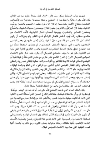 ‫أﻣﺮﻳﻜﺎ‬ ‫ﰲ‬ ‫اﻟﺘﻘﺪﻣﻴﺔ‬ ‫اﻟﺤﺮﻛﺔ‬
،‫اﻟﻌﺎم‬ ‫ﻫﺬا‬ ‫ﻣﻦ‬ ‫ﻋﻘﻮد‬ ‫ﺑﻀﻌﺔ‬ ‫ﻗﺒﻞ‬ .١٨٨٠ ‫ﻋﺎم‬ ‫ﻣﻨﺬ‬ ‫ا‬ً‫ﺮ‬‫ﻣﺒﻜ‬ ‫اﻟﺴﺨﻂ‬ ‫ﺑﻮادر‬ ‫ﻇﻬﺮت‬
‫اﻷﺷﺨﺎص‬ ‫ﻣﻦ‬ ‫ﻣﺘﻨﺎﻏﻤﺔ‬ ‫ﻣﺠﻤﻮﻋﺔ‬ ‫ﺑﻮﺻﻔﻪ‬ ‫املﺠﺘﻤﻊ‬ ‫إﱃ‬ ‫ﻳﻨﻈﺮون‬ ‫ﻣﺎ‬ ‫ًﺎ‬‫ﺒ‬‫ﻏﺎﻟ‬ ‫اﻷﻣﺮﻳﻜﻴﻮن‬ ‫ﻛﺎن‬
‫ﱡﻮن‬‫ﺑ‬‫وﻳﺮ‬ ‫واﻟﻘﻄﻦ‬ ‫اﻟﺤﺒﻮب‬ ‫ﻳﻨﺘﺠﻮن‬ ‫املﺰارﻋﻮن‬ ‫ﻛﺎن‬ ‫إذ‬ ‫وﺗﻮزﻳﻌﻬﺎ؛‬ ‫اﻷﺷﻴﺎء‬ ‫ﺑﺈﻧﺘﺎج‬ ‫املﻨﺸﻐﻠني‬
‫ﺎع‬‫ﱠ‬‫ﻨ‬ ‫ﱡ‬‫واﻟﺼ‬ ،‫اﻟﺨﻴﻮل‬ ‫ﺣﺪوات‬ ‫وﻳﺼﻨﻌﻮن‬ ‫املﻨﺎزل‬ ‫ﻳﺒﻨﻮن‬ ‫املﺎﻫﺮون‬ ‫ﱡﻮن‬‫ﻴ‬‫ﻓ‬َ‫ﺮ‬ ِ‫اﻟﺤ‬ ‫ﻛﺎن‬ ‫ﺑﻴﻨﻤﺎ‬ ،‫املﺎﺷﻴﺔ‬
‫ﻣﻦ‬ ‫اﻻﻗﺘﺼﺎد‬ ‫ﻒ‬‫ﱠ‬‫ﻟ‬‫ﺗﺄ‬ .‫اﻟﺘﺠﺎرﻳﺔ‬ ‫املﺤﺎل‬ ‫أﺻﺤﺎب‬ ‫وﻳﺒﻴﻌﻬﺎ‬ ،‫واﻟﻘﻀﺒﺎن‬ ‫املﺴﺎﻣري‬ ‫ﻳﺼﻨﻌﻮن‬
‫ﻳﻜﻮن‬ ‫أن‬ ‫ﻷﺣﺪ‬ ِ‫ﻳﻨﺒﻎ‬ ‫وﻟﻢ‬ ،‫اﻟﻔﻘﺮ‬ ‫ﺷﺪﻳﺪ‬ ‫أو‬ ‫اﻟﺜﺮاء‬ ‫ﻓﺎﺣﺶ‬ ‫ﺷﺨﺺ‬ ‫ُﺟﺪ‬‫و‬ ‫ﻤﺎ‬‫ﱠ‬‫ﻠ‬‫وﻗ‬ ،‫ﺻﻐﺎر‬ ‫ﻣﻨﺘﺠني‬
‫اﻷﺣﻴﺎن‬ ‫ﺑﻌﺾ‬ ‫ﰲ‬ ‫ﻋﻠﻴﻬﻢ‬ ‫ﻖ‬َ‫ﻠ‬‫ُﻄ‬‫ﻳ‬ ‫وﻛﺎن‬ ،‫ﺷﻜﻮك‬ ‫ﱠ‬‫ﻞ‬‫ﻣﺤ‬ ‫املﻨﺘﺠني‬ ‫ﻏري‬ ‫اﻷﺷﺨﺎص‬ ‫ﻛﺎن‬ .‫ﻛﺬﻟﻚ‬
‫ﻣﻊ‬ ‫ﺎ‬ً‫داﺋﻤ‬ ‫اﻟﺤﻘﻴﻘﺔ‬ ‫ﺗﺘﻄﺎﺑﻖ‬ ‫ﻟﻢ‬ .‫اﻟﺤﻘﻴﻘﻴﻮن‬ ‫اﻷﺷﺨﺎص‬ ‫ﻘﻬﺎ‬‫ﱠ‬‫ﺣﻘ‬ ‫اﻟﺘﻲ‬ ‫ﺑﺎﻟﺜﺮوة‬ ‫املﺘﻼﻋﺒﻮن‬
‫ﻟﻌﺒﻪ‬ ‫اﻟﺬي‬ ‫ﻟﻠﻐﺎﻳﺔ‬ ‫اﻟﺜﺎﻧﻮي‬ ‫واﻟﺪور‬ ‫املﻨﺘﺠني‬ ‫ﺑني‬ ‫املﺘﻨﺎﻏﻢ‬ ‫اﻟﱰاﺑﻂ‬ ‫وﻟﻜﻦ‬ ،‫املﺜﺎﱄ‬ ‫اﻟﻨﻤﻮذج‬ ‫ﻫﺬا‬
‫اﻻﻗﺘﺼﺎد‬ ‫ِﻢ‬‫ﻟ‬‫ﻋﺎ‬ ‫ذﻛﺮ‬ .‫ﻋﻠﻴﻪ‬ ‫ﻳﻜﻮن‬ ‫أن‬ ‫اﻷﻣﺮﻳﻜﻲ‬ ‫ﺑﺎملﺠﺘﻤﻊ‬ ‫ﻳﺠﺪر‬ ‫ﻣﺎ‬ ‫ﻫﻮ‬ ‫ﻛﺎن‬ ‫املﻨﺘﺠني‬ ‫ﻏري‬
‫أن‬ ‫ﻓﻴﻼدﻟﻔﻴﺎ‬ ‫ﰲ‬ ‫ﻧﺸﺄ‬ ‫اﻟﺬي‬ ‫ﻛريي‬ ‫ﳼ‬ ‫ﻫﻨﺮي‬ ‫ﻋﴩ‬ ‫اﻟﺘﺎﺳﻊ‬ ‫اﻟﻘﺮن‬ ‫ﰲ‬ ‫اﻷﺑﺮز‬ ‫اﻷﻣﺮﻳﻜﻲ‬ ‫اﻟﺴﻴﺎﳼ‬
‫وﺗﺤﻈﻰ‬ ‫ﴐورﻳﺔ‬ ‫اﻹﻧﺘﺎج‬ ‫ﻋﻤﻠﻴﺔ‬ ‫وﻛﺎﻧﺖ‬ .‫أﻓﺮاده‬ ‫ﺑني‬ ‫املﺘﻨﺎﻏﻢ‬ ‫اﻟﱰاﺑﻂ‬ ‫ﻗﻮاﻣﻪ‬ ‫اﻟﺼﺎﻟﺢ‬ ‫املﺠﺘﻤﻊ‬
‫اﻟﻮﻻﻳﺎت‬ ‫ﺑﺪراﺳﺔ‬ ‫ﱠ‬‫ﻢ‬‫اﻫﺘ‬ ‫اﻟﺬي‬ ،‫ﺗﻮﻛﻔﻴﻞ‬ ‫دي‬ ‫أﻟﻜﴘ‬ ‫اﻟﻜﺒري‬ ‫اﻟﻔﺮﻧﴘ‬ ‫املﻔﻜﺮ‬ ‫وذﻛﺮ‬ .‫ﺑﺎﻻﺣﱰام‬
،‫اﻟﺜﻮرة‬ ‫ﻳﻜﺮه‬ ‫ﻛﺎن‬ ‫وﻟﻜﻨﻪ‬ ‫اﻟﺘﻐﻴري‬ ‫ﻳﺤﺐ‬ ‫ﻛﺎن‬ ‫اﻷﻣﺮﻳﻜﻲ‬ ‫اﻟﺸﻌﺐ‬ ‫أن‬ ،١٨٣١ ‫ﻋﺎم‬ ‫وزارﻫﺎ‬ ‫املﺘﺤﺪة‬
‫وﻟﻜﻦ‬ ،‫اﻟﺜﺮاء‬ ِ‫ﴚ‬ ِ‫ﻓﺎﺣ‬ ‫ﻟﻴﺴﻮا‬ ‫أﻧﻬﻢ‬ ‫ﺑﻤﻌﻨﻰ‬ ‫اﻟﻀﺌﻴﻠﺔ«؛‬ ‫»اﻟﺜﺮوات‬ ‫ذوي‬ ‫ﻣﻦ‬ ‫ﻛﺎﻧﻮا‬ ‫ﻷﻧﻬﻢ‬ ‫وذﻟﻚ‬
‫ﻫﺬان‬ ‫رأى‬ .‫ﻋﻨﻬﺎ‬ ‫وﻳﺪاﻓﻌﻮن‬ ‫ﻮﻧﻬﺎ‬‫وﻳﻨﻤﱡ‬ ‫ﻳﺴﺘﺜﻤﺮوﻧﻬﺎ‬ ‫اﻟﺘﻲ‬ ‫املﻤﺘﻠﻜﺎت‬ ‫ﺑﺒﻌﺾ‬ ‫ﺟﻤﻴﻌﻬﻢ‬ ‫ﻰ‬َ‫ﻈ‬‫َﺤ‬‫ﻳ‬
‫ﻳﻜﻤﻦ‬ ‫ﻛﺎن‬ ‫ﻪ‬‫ﱠ‬‫ﻨ‬‫وﻟﻜ‬ ،‫أﻓﺮاده‬ ‫ﺑني‬ ‫املﺴﺎواة‬ ‫ﻣﻦ‬ ‫ﻳﻨﺒﻊ‬ ‫ﻟﻢ‬ ‫اﻷﻣﺮﻳﻜﻲ‬ ‫املﺠﺘﻤﻊ‬ ‫ﻧﺠﺎح‬ ‫ﴎ‬ ‫أن‬ ‫اﻟﻜﺎﺗﺒﺎن‬
.‫ﻋﺎﻣﺔ‬ ‫ﺑﺼﻔﺔ‬ ‫ﻟﻠﻤﻠﻜﻴﺔ‬ ‫اﻟﻌﺎدل‬ ‫واﻟﺘﻮزﻳﻊ‬ ‫واﺳﻊ‬ ‫ﻧﻄﺎق‬ ‫ﻋﲆ‬ ‫اﻟﻔﺮص‬ ‫اﻧﺘﺸﺎر‬ ‫ﰲ‬
‫ﺮ‬َ‫ﻛ‬‫ُﺬ‬‫ﻳ‬ ‫ﻟﻢ‬ ‫ﻴﺾ‬ِ‫ﺒ‬‫اﻟ‬ ‫ﻏري‬ ‫ﻣﻦ‬ ‫أﻓﺮاده‬ ‫ﻋﲆ‬ ‫اﻷﻣﺮﻳﻜﻲ‬ ‫املﺠﺘﻤﻊ‬ ‫ﻓﺮﺿﻪ‬ ‫اﻟﺬي‬ ‫اﻟﺠﺎﺋﺮ‬ ‫اﻟﻈﻠﻢ‬ ‫وﻟﻜﻦ‬
‫اﻷﻫﻠﻴﺔ‬ ‫اﻟﺤﺮب‬ ‫ﻪ‬ْ‫ﺘ‬‫أﺣﺪﺛ‬ ‫اﻟﺬي‬ ‫اﻟﻌﻤﻴﻖ‬ ‫اﻟﴩخ‬ ‫وﺗﻨﺎﻗﺾ‬ .‫ﺗﻮﻛﻔﻴﻞ‬ ‫ﻣﻼﺣﻈﺎت‬ ‫أو‬ ‫ﻛريي‬ ‫ﻧﻈﺮﻳﺔ‬ ‫ﰲ‬
‫ﻋﻦ‬ ‫اﻟﺤﺪﻳﺚ‬ ‫ﻣﻊ‬ ‫إﻋﻤﺎر‬ ‫إﻋﺎدة‬ ‫ﻣﻦ‬ ‫ذﻟﻚ‬ ‫أﻋﻘﺐ‬ ‫وﻣﺎ‬ ‫ﻗﺼري‬ ‫وﻗﺖ‬ ‫ﻣﻨﺬ‬ ‫ﺣﻴﻨﻬﺎ‬ ‫اﻧﺘﻬﺖ‬ ‫ﻗﺪ‬ ‫ﻛﺎﻧﺖ‬ ‫اﻟﺘﻲ‬
ِ‫ﻤﺎﺋﺔ‬‫ﱠ‬‫ﺘ‬‫ﺳ‬ ‫ﻰ‬‫ﱠ‬‫ﻄ‬‫ﺗﺨ‬ ‫اﻟﺤﺮب‬ ‫ﺗﻠﻚ‬ ‫ﰲ‬ ‫ﻬﻢ‬َ‫ﺣﺘﻔ‬ ‫ﻮا‬ُ‫ﻘ‬َ‫ﻟ‬ ‫ﻦ‬َ‫ﻣ‬ ‫ﻋﺪد‬ ‫أن‬ ‫اﻻﻋﺘﺒﺎر‬ ‫ﰲ‬ ‫اﻷﺧﺬ‬ ‫ﻣﻊ‬ ،‫املﺘﻨﺎﻏﻢ‬ ‫اﻟﱰاﺑﻂ‬
،‫ذﻟﻚ‬ ‫وﻣﻊ‬ .‫ﻃﻮﻳﻠﺔ‬ ‫ﻟﻔﱰة‬ ‫ذﻟﻚ‬ ‫ﺑﻌﺪ‬ ‫اﺳﺘﻤﺮ‬ ‫ﻗﺪ‬ ‫واﻟﻌﺮﻗﻲ‬ ‫اﻟﻄﺎﺋﻔﻲ‬ ‫َاء‬‫ﺪ‬َ‫اﻟﻌ‬ ‫وأن‬ ،‫ﺷﺨﺺ‬ ‫أﻟﻒ‬
‫ﻳﻨﺒﻐﻲ‬ ‫اﻟﺬي‬ ‫ﺑﺎﻟﻮﺿﻊ‬ ‫اﻟﺨﺎص‬ ‫اﻟﺴﺆال‬ ‫ﻋﻦ‬ ‫اﻹﺟﺎﺑﺔ‬ ‫أن‬ ‫ْن‬‫و‬َ‫ﺮ‬َ‫ﻳ‬ ‫اﻷﻣﺮﻳﻜﻴني‬ ‫ﻣﻦ‬ ‫ﻛﺒري‬ ‫ﻋﺪد‬ ‫ﻇﻞ‬
‫واﻟﺪﻳﻤﻘﺮاﻃﻲ‬ ‫اﻟﻮاﺳﻊ‬ ‫اﻻﻧﺘﺸﺎر‬ ‫وﰲ‬ ‫ﻟﻠﺘﻨﺎﻏﻢ‬ ‫املﺜﺎﱄ‬ ‫اﻟﻨﻤﻮذج‬ ‫ﰲ‬ ‫ﺗﻜﻤﻦ‬ ‫أﻣﺮﻳﻜﺎ‬ ‫ﻋﻠﻴﻪ‬ ‫ﺗﻜﻮن‬ ‫أن‬
‫ﺴﻤﺖ‬‫ﱠ‬‫ﺗ‬‫ا‬ .‫ﺑﺘﺤﻘﻴﻘﻪ‬ ‫وﺗﺴﻤﺢ‬ ‫اﻟﻨﻤﻮذج‬ ‫ﻫﺬا‬ ‫ﺗﺪﻋﻢ‬ ‫ﻛﺎﻧﺖ‬ ‫اﻟﺘﻲ‬ ‫واﻟﺴﻴﺎﺳﻴﺔ‬ ‫اﻻﻗﺘﺼﺎدﻳﺔ‬ ‫ﻟﻠﺴﻠﻄﺔ‬
‫أﻧﻬﺎ‬ ‫ﺑﺎﻟﻔﻌﻞ‬ ‫ﺑﺪا‬ ‫ذﻟﻚ‬ ‫وﻣﻊ‬ ،‫اﻟﴚء‬ ‫ﺑﻌﺾ‬ ‫وﺧﻴﺎﻟﻴﺔ‬ ‫وﺣﺎملﺔ‬ ‫ﻣﺘﻔﺎﺋﻠﺔ‬ ‫ﺑﺄﻧﻬﺎ‬ ‫اﻹﻧﺘﺎﺟﻴﺔ‬ ‫اﻟﻨﺰﻋﺔ‬
.‫ﻟﻠﺒﻼد‬ ‫اﻟﺴﻴﺎﳼ‬ ‫اﻻﻗﺘﺼﺎد‬ ‫ﺑﻬﺎ‬ ‫ﻋﻤﻞ‬ ‫اﻟﺘﻲ‬ ‫اﻟﻜﻴﻔﻴﺔ‬ ‫ﺗﺤﺪد‬
18
 