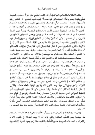 ‫أﻣﺮﻳﻜﺎ‬ ‫ﰲ‬ ‫اﻟﺘﻘﺪﻣﻴﺔ‬ ‫اﻟﺤﺮﻛﺔ‬
‫اﻟﻨﻔﻴﺴﺔ‬ ‫املﻌﺎدن‬ ‫أن‬ ‫ﻫﻮ‬ ‫ﻋﴩ‬ ‫اﻟﺘﺎﺳﻊ‬ ‫اﻟﻘﺮن‬ ‫أواﺧﺮ‬ ‫ﰲ‬ ‫اﻟﺴﺎﺋﺪ‬ ‫اﻻﻗﺘﺼﺎدي‬ ‫اﻻﻋﺘﻘﺎد‬ ‫ﱠ‬‫وﻟﻜﻦ‬
‫)وﻫﻮ‬ ‫اﻟﺬﻫﺐ‬ ‫إﱃ‬ ‫ﻟﻠﺘﺤﻮﻳﻞ‬ ‫ﻗﺎﺑﻠﺔ‬ ‫ﺗﻜﻮن‬ ‫أن‬ ‫ﻳﺠﺐ‬ ‫اﻟﻮرﻗﻴﺔ‬ ‫اﻟﻌﻤﻼت‬ ‫وأن‬ ‫ﺟﻮﻫﺮﻳﺔ‬ ‫ﺑﻘﻴﻤﺔ‬ ‫ﻊ‬‫ﱠ‬‫ﺘ‬‫ﺗﺘﻤ‬
‫اﻟﻌﴩﻳﻦ‬ ‫اﻟﻘﺮن‬ ‫ﺑﺪاﻳﺔ‬ ‫ﺑﻌﺪ‬ ‫ﺣﺘﻰ‬ ‫اﻻﻗﺘﺼﺎدي‬ ‫اﻟﻔﻜﺮ‬ ‫ﻋﲆ‬ ‫اﻟﺮأي‬ ‫ﻫﺬا‬ ‫ﺳﻴﻄﺮ‬ .‫اﻟﻔﻀﺔ‬ ‫أو‬ (‫اﻷﻓﻀﻞ‬
‫اﻟﴩق‬ ‫ﻣﻦ‬ ‫أﺟﺰاء‬ ‫ﰲ‬ ‫اﻟﻀﻐﻂ‬ ‫ازداد‬ ،١٨٨٤‫و‬ ١٨٧٦ ْ‫ﻲ‬َ‫ﻋﺎﻣ‬ ‫ﺑني‬ ‫اﻟﻔﱰة‬ ‫وﺧﻼل‬ .‫ﻛﺒري‬ ‫ﺑﻮﻗﺖ‬
‫اﻟﻌﻤﻠﺔ‬ ‫ﺣﺰب‬ ‫وﻧﺸﺄ‬ .‫اﻟﺨﴬاء‬ ‫اﻟﻌﻤﻼت‬ ‫ﻣﻦ‬ ‫املﺰﻳﺪ‬ ‫ﻹﺻﺪار‬ ‫اﻟﺤﻜﻮﻣﺔ‬ ‫ﻋﲆ‬ ‫اﻷوﺳﻂ‬ ‫واﻟﻐﺮب‬
‫اﻟﺤﻜﻮﻣﻴني‬ ‫املﺴﺌﻮﻟني‬ ‫وﺑﻌﺾ‬ ‫اﻟﻜﻮﻧﺠﺮس‬ ‫أﻋﻀﺎء‬ ‫ﻣﻦ‬ ‫اﻟﻌﴩات‬ ‫اﻧﺘﺨﺐ‬ ‫اﻟﺬي‬ ‫اﻟﺨﴬاء‬
‫ﺗﻬﻢ‬ ‫إﻟﺼﺎق‬ ‫ﺳﻮى‬ ‫إﻧﺠﺎز‬ ‫أي‬ ‫ﻟﺘﺤﻘﻴﻖ‬ ‫ﻳﻜﻔﻲ‬ ‫ﺑﻤﺎ‬ ‫ًا‬‫ري‬‫ﻛﺒ‬ ‫ﻗﻂ‬ ‫ﻳﻜﻦ‬ ‫ﻟﻢ‬ ‫ﻋﺪدﻫﻢ‬ ‫وﻟﻜﻦ‬ ،‫اﻵﺧﺮﻳﻦ‬
‫ﰲ‬ ‫إﻻ‬ ٍ‫ﻛﺎﻣﻞ‬ ٍ‫ﺑﻨﺤﻮ‬ ‫اﻟﺴﺎﺋﺪ‬ ‫ف‬ْ‫ﺮ‬ُ‫اﻟﻌ‬ ‫ﻫﻲ‬ ‫ﻣﻘﱰﺣﺎﺗﻬﻢ‬ ‫ﺗﺼﺒﺢ‬ ‫ﻟﻢ‬ .‫ﺑﺄﻧﻔﺴﻬﻢ‬ ‫واﻟﺠﻨﻮن‬ ‫اﻟﺘﻄﺮف‬
‫أو‬ ‫املﺘﺤﺪة‬ ‫ﻟﻠﻮﻻﻳﺎت‬ ‫ﻳﻤﻜﻦ‬ ‫ﻓﻼ‬ .‫اﻵن‬ ‫ﺣﺘﻰ‬ ‫ﻛﺬﻟﻚ‬ ‫ﺗﺰال‬ ‫ﻻ‬ ‫وﻫﻲ‬ ،‫اﻟﻌﴩﻳﻦ‬ ‫اﻟﻘﺮن‬ ‫ﺛﻼﺛﻴﻨﻴﺎت‬
‫ﺑﻐﻄﺎء‬ ‫ﻣﺪﻋﻮﻣﺔ‬ «‫»ﻟﻴﺴﺖ‬ ‫ورﻗﻴﺔ‬ ‫ﻋﻤﻼت‬ ‫دون‬ ‫ﻣﻦ‬ ‫اﻟﻴﻮم‬ ‫ﺗﻌﻤﻞ‬ ‫أن‬ ‫أﺧﺮى‬ ‫ﻣﺘﻘﺪﻣﺔ‬ ‫دوﻟﺔ‬ ‫ﻷي‬
.‫اﻷﺷﺨﺎص‬ ‫ﻣﻦ‬ ‫اﻟﻘﻠﻴﻞ‬ ‫ﺳﻮى‬ ‫اﻷﻣﺮ‬ ‫ﻫﺬا‬ ‫ﻳﺼﺪق‬ ‫ﻟﻢ‬ ‫اﻟﻮﻗﺖ‬ ‫ذﻟﻚ‬ ‫ﰲ‬ ‫وﻟﻜﻦ‬ ،‫اﻟﻔﻀﺔ‬ ‫أو‬ ‫اﻟﺬﻫﺐ‬ ‫ﻣﻦ‬
‫ﻟﻠﺘﻮﺳﻊ‬ ‫املﺆﻳﺪ‬ ‫اﻻﺗﺠﺎه‬ ‫ﺷﻌﺒﻴﺔ‬ ْ‫َﺖ‬‫ﺒ‬َ‫ﺧ‬ ،‫ﻋﴩ‬ ‫اﻟﺘﺎﺳﻊ‬ ‫اﻟﻘﺮن‬ ‫ﺛﻤﺎﻧﻴﻨﻴﺎت‬ ‫ﻣﻨﺘﺼﻒ‬ ‫ﺑﺤﻠﻮل‬
‫اﻟﻌﻘﺪ‬ ‫ذﻟﻚ‬ ‫ﺳﻨﻮات‬ ‫ﻣﻌﻈﻢ‬ ‫أن‬ ‫ﰲ‬ ‫ذﻟﻚ‬ ‫أﺳﺒﺎب‬ ‫أﺣﺪ‬ ‫ﻞ‬‫ﱠ‬‫ﺜ‬‫وﻳﺘﻤ‬ .‫اﻟﺨﴬاء‬ ‫اﻟﻌﻤﻼت‬ ‫إﺻﺪار‬ ‫ﰲ‬
‫اﻟﻬﺠﺮة‬ ‫ﻠﺖ‬‫وﺳﺠﱠ‬ ‫ﻗﻮﻳﺔ‬ ‫زﻳﺎدة‬ ‫اﻟﺮﻳﻔﻴﺔ‬ ‫ب‬َ‫ﺰ‬ ِ‫اﻟﻌ‬ ‫ﻋﺪد‬ ‫ازداد‬ ‫ﻓﻘﺪ‬ ‫رﺧﺎء؛‬ ‫ﺳﻨﻮات‬ ‫ﱟ‬‫م‬‫ﻋﺎ‬ ٍ‫ﺑﻨﺤﻮ‬ ‫ﻛﺎﻧﺖ‬
‫ﻣﻦ‬ ‫اﻟﻜﺜري‬ ‫ﻟﺪى‬ ‫ﺷﻌﻮر‬ ‫وﺑﺮز‬ .‫اﻷﺳﻮاق‬ ‫ﻣﺆﴍات‬ ‫وارﺗﻔﻌﺖ‬ ً‫ﻗﻴﺎﺳﻴﺔ‬ ٍ‫ﻣﻌﺪﻻت‬ ‫أوروﺑﺎ‬ ‫ﻣﻦ‬
‫اﻟﻜﻴﺎﻧﺎت‬ ‫ﺑﺸﺄن‬ ‫اﻟﻌﺎم‬ ‫اﻟﻘﻠﻖ‬ ‫ﺣﺎﻟﺔ‬ ‫إﱃ‬ ‫اﻻﺳﺘﺠﺎﺑﺔ‬ ‫ﻣﻦ‬ ‫ﺑﺪ‬ ‫ﻻ‬ ‫ﺑﺄﻧﻪ‬ ‫اﻟﻜﱪى‬ ‫اﻷﺣﺰاب‬ ‫ﰲ‬ ‫اﻟﺴﺎﺳﺔ‬
‫أﺣﺎﻃﺖ‬ ،‫ﻣﺴﺒﻮﻗﺔ‬ ‫ﻏري‬ ‫ﺷﺨﺼﻴﺔ‬ ‫ﺛﺮوات‬ ‫اﻣﺘﻼك‬ ‫ﰲ‬ ‫ﻞ‬‫ﱠ‬‫ﺜ‬‫ﺗﻤ‬ ‫اﻟﺬي‬ ‫اﻹﻧﺼﺎف‬ ‫وﻋﺪم‬ ‫اﻻﺣﺘﻜﺎرﻳﺔ‬
‫ني‬َ‫ﻤ‬‫ﱢ‬‫ﻈ‬‫ﻣﻨ‬ ‫ﱠني‬‫ﻴ‬‫ﻓﻴﺪراﻟ‬ ‫ﻗﺎﻧﻮﻧني‬ ‫ﺻﺪور‬ ‫ﻫﻲ‬ ‫اﻟﻨﺘﻴﺠﺔ‬ ‫وﻛﺎﻧﺖ‬ .‫اﻟﺘﺒﺎﻫﻲ‬ ‫ﰲ‬ ‫ﻐﺎﻻة‬ُ‫مل‬‫ا‬ ‫ﻣﻈﺎﻫﺮ‬ ‫ﺑﻬﺎ‬
‫وﻗﺎﻧﻮن‬ ،١٨٨٧ ‫ﻟﻌﺎم‬ ‫اﻟﻮﻻﻳﺎت‬ ‫ﺑني‬ ‫اﻟﺘﺠﺎرة‬ ‫ﻗﺎﻧﻮن‬ ‫وﻫﻤﺎ‬ ‫ﻣﺮة؛‬ ‫ﻷول‬ ‫ﺟﺪيﱟ‬ ٍ‫ﺑﻨﺤﻮ‬ ‫ﻟﻠﴩﻛﺎت‬
‫ﱠى‬‫د‬‫أ‬ ،‫ﱠني‬‫ﻴ‬‫اﻟﻔﻴﺪراﻟ‬ ‫اﻟﻘﺎﻧﻮﻧني‬ ‫ﻫﺬﻳﻦ‬ ‫ﺻﺪور‬ َ‫ﻞ‬‫وﻗﺒ‬ .١٨٩٠ ‫ﻟﻌﺎم‬ ‫اﻻﺣﺘﻜﺎر‬ ‫ملﻜﺎﻓﺤﺔ‬ ‫ﺷريﻣﺎن‬
‫ﻋﺪد‬ ‫ﻗﻴﺎم‬ ‫إﱃ‬ ‫وﻏريﻫﻢ‬ ‫اﻷﻋﻤﺎل‬ ‫رﺟﺎل‬ ‫وﺻﻐﺎر‬ ‫املﺰارﻋﻮن‬ ‫ﺳﻪ‬َ‫ر‬‫ﺎ‬َ‫ﻣ‬ ‫اﻟﺬي‬ ‫اﻟﺴﻴﺎﳼ‬ ‫اﻟﻀﻐﻂ‬
‫ﻗﻮاﻧني‬ ‫ﱢ‬‫ﻦ‬ َ‫ﺑﺴ‬ ‫ﻋﴩ‬ ‫اﻟﺘﺎﺳﻊ‬ ‫اﻟﻘﺮن‬ ‫ﺛﻤﺎﻧﻴﻨﻴﺎت‬ ‫ﻣﻨﺘﺼﻒ‬ ‫ﰲ‬ ‫ﺑﺎﻟﻮﻻﻳﺎت‬ ‫اﻟﺘﴩﻳﻌﻴﺔ‬ ‫ِﺲ‬‫ﻟ‬‫ﺎ‬َ‫ﺠ‬َ‫مل‬‫ا‬ ‫ﻣﻦ‬
‫ﺎ‬ً‫ﻣﺄﻟﻮﻓ‬ ‫أﺻﺒﺢ‬ ،‫اﻟﺘﻘﺪﻣﻴﺔ‬ ‫اﻟﺤﻘﺒﺔ‬ ‫وﺧﻼل‬ ‫اﻟﻮﻗﺖ‬ ‫ذﻟﻚ‬ ‫وﻣﻨﺬ‬ .‫اﻟﺤﺪﻳﺪﻳﺔ‬ ‫اﻟﺴﻜﻚ‬ ‫رﺳﻮم‬ ‫ﻢ‬‫ﱢ‬‫ﻈ‬‫ﺗﻨ‬
‫اﻟﻜﻮﻧﺠﺮس‬ ‫ذﻟﻚ‬ ‫ﺑﻌﺪ‬ ‫وﻳﺘﺒﻌﻬﺎ‬ ‫اﻹﺻﻼﺣﻴﺔ‬ ‫ﺑﺎﻹﺟﺮاءات‬ ‫ﻳﺘﻌﻠﻖ‬ ‫ﻓﻴﻤﺎ‬ ‫املﺒﺎدرة‬ ‫اﻟﻮﻻﻳﺎت‬ ‫ﺗﺄﺧﺬ‬ ‫أن‬
.‫اﻟﻔﻴﺪراﱄ‬
‫ﺑﺎﻟﺘﻨﻈﻴﻢ‬ ‫املﻨﺎدﻳﺔ‬ ‫اﻟﻀﻐﻂ‬ ‫ﻣﺴﺎﻋﻲ‬ ‫ﺐ‬‫ﱠ‬‫ﻠ‬‫ﺗﺘﻐ‬ ‫أن‬ ‫اﻟﴬوري‬ ‫ﻣﻦ‬ ‫ﻛﺎن‬ ،‫اﻹﺻﻼح‬ ‫ﻳﺤﺪث‬ ‫وﻟﻜﻲ‬
‫اﻷﻓﺮاد‬ ‫ﺷﺌﻮن‬ ‫ﰲ‬ ‫اﻟﺘﺪﺧﻞ‬ ‫ﻳﺠﺐ‬ ‫ﻻ‬ ‫أﻧﻪ‬ ‫ى‬َ‫ﺮ‬َ‫ﺗ‬ ‫واﻟﺘﻲ‬ ‫اﻟﺴﺎﺋﺪة‬ ‫ﻞ‬‫ﱡ‬‫اﻟﺘﺪﺧ‬ ‫ﻋﺪم‬ ‫ﺳﻴﺎﺳﺔ‬ ‫ﻋﲆ‬
‫اﻻﻗﺘﺼﺎدﻳﺔ‬ ‫ﻟﻠﺤﻴﺎة‬ ‫ﺑﻌﻴﺪ‬ ‫زﻣﻦ‬ ‫ﻣﻨﺬ‬ ‫اﻟﻘﺎﺋﻤﺔ‬ ‫ﻤﺎت‬‫ﱠ‬‫ﻠ‬‫ﺴ‬ُ‫مل‬‫ا‬ ‫إﺣﺪى‬ ‫اﻟﺴﻴﺎﺳﺔ‬ ‫ﻫﺬه‬ ‫ﻛﺎﻧﺖ‬ .‫واﻟﴩﻛﺎت‬
24
 