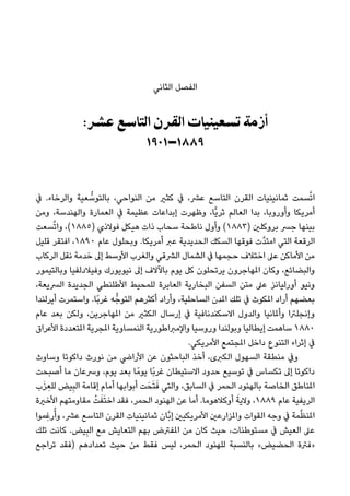 ‫اﻟﺜﺎﻧﻲ‬ ‫اﻟﻔﺼﻞ‬
:‫ﻋﴩ‬ ‫اﻟﺘﺎﺳﻊ‬ ‫اﻟﻘﺮن‬ ‫ﺗﺴﻌﻴﻨﻴﺎت‬ ‫أزﻣﺔ‬
١٩٠١–١٨٨٩
‫ﰲ‬ .‫واﻟﺮﺧﺎء‬ ‫ﻌﻴﺔ‬ ‫ﱡ‬‫ﺑﺎﻟﺘﻮﺳ‬ ،‫اﻟﻨﻮاﺣﻲ‬ ‫ﻣﻦ‬ ‫ﻛﺜري‬ ‫ﰲ‬ ،‫ﻋﴩ‬ ‫اﻟﺘﺎﺳﻊ‬ ‫اﻟﻘﺮن‬ ‫ﺛﻤﺎﻧﻴﻨﻴﺎت‬ ‫ﺴﻤﺖ‬‫ﱠ‬‫ﺗ‬‫ا‬
‫وﻣﻦ‬ ،‫واﻟﻬﻨﺪﺳﺔ‬ ‫اﻟﻌﻤﺎرة‬ ‫ﰲ‬ ‫ﻋﻈﻴﻤﺔ‬ ‫إﺑﺪاﻋﺎت‬ ‫وﻇﻬﺮت‬ ،‫ٍّﺎ‬‫ﻳ‬‫ﺛﺮ‬ ‫اﻟﻌﺎﻟﻢ‬ ‫ﺑﺪا‬ ،‫وأوروﺑﺎ‬ ‫أﻣﺮﻳﻜﺎ‬
‫ﺴﻌﺖ‬‫ﱠ‬‫ﺗ‬‫وا‬ ،(١٨٨٥) ‫ﻓﻮﻻذي‬ ‫ﻫﻴﻜﻞ‬ ‫ذات‬ ‫ﺳﺤﺎب‬ ‫ﻧﺎﻃﺤﺔ‬ ‫وأول‬ (١٨٨٣) ‫ﺑﺮوﻛﻠني‬ ‫ﺟﴪ‬ ‫ﺑﻴﻨﻬﺎ‬
‫ﻗﻠﻴﻞ‬ ‫اﻓﺘﻘﺮ‬ ،١٨٩٠ ‫ﻋﺎم‬ ‫وﺑﺤﻠﻮل‬ .‫أﻣﺮﻳﻜﺎ‬ ‫ﻋﱪ‬ ‫اﻟﺤﺪﻳﺪﻳﺔ‬ ‫اﻟﺴﻜﻚ‬ ‫ﻓﻮﻗﻬﺎ‬ ‫ﱠت‬‫ﺪ‬‫اﻣﺘ‬ ‫اﻟﺘﻲ‬ ‫اﻟﺮﻗﻌﺔ‬
‫اﻟﺮﻛﺎب‬ ‫ﻧﻘﻞ‬ ‫ﺧﺪﻣﺔ‬ ‫إﱃ‬ ‫اﻷوﺳﻂ‬ ‫واﻟﻐﺮب‬ ‫اﻟﴩﻗﻲ‬ ‫اﻟﺸﻤﺎل‬ ‫ﰲ‬ ‫ﺣﺠﻤﻬﺎ‬ ‫اﺧﺘﻼف‬ ‫ﻋﲆ‬ ‫اﻷﻣﺎﻛﻦ‬ ‫ﻣﻦ‬
‫وﺑﺎﻟﺘﻴﻤﻮر‬ ‫وﻓﻴﻼدﻟﻔﻴﺎ‬ ‫ﻧﻴﻮﻳﻮرك‬ ‫إﱃ‬ ‫ﺑﺎﻵﻻف‬ ‫ﻳﻮم‬ ‫ﻛﻞ‬ ‫ﻳﺮﺗﺤﻠﻮن‬ ‫املﻬﺎﺟﺮون‬ ‫وﻛﺎن‬ ،‫واﻟﺒﻀﺎﺋﻊ‬
،‫اﻟﴪﻳﻌﺔ‬ ‫اﻟﺠﺪﻳﺪة‬ ‫اﻷﻃﻠﻨﻄﻲ‬ ‫ﻟﻠﻤﺤﻴﻂ‬ ‫اﻟﻌﺎﺑﺮة‬ ‫اﻟﺒﺨﺎرﻳﺔ‬ ‫اﻟﺴﻔﻦ‬ ‫ﻣﺘﻦ‬ ‫ﻋﲆ‬ ‫أورﻟﻴﺎﻧﺰ‬ ‫وﻧﻴﻮ‬
‫أﻳﺮﻟﻨﺪا‬ ‫واﺳﺘﻤﺮت‬ .‫ًﺎ‬‫ﺑ‬‫ﻏﺮ‬ ‫ﻪ‬‫اﻟﺘﻮﺟﱡ‬ ‫أﻛﺜﺮﻫﻢ‬ ‫وأراد‬ ،‫اﻟﺴﺎﺣﻠﻴﺔ‬ ‫املﺪن‬ ‫ﺗﻠﻚ‬ ‫ﰲ‬ ‫املﻜﻮث‬ ‫أراد‬ ‫ﺑﻌﻀﻬﻢ‬
‫ﻋﺎم‬ ‫ﺑﻌﺪ‬ ‫وﻟﻜﻦ‬ ،‫املﻬﺎﺟﺮﻳﻦ‬ ‫ﻣﻦ‬ ‫اﻟﻜﺜري‬ ‫إرﺳﺎل‬ ‫ﰲ‬ ‫اﻻﺳﻜﻨﺪﻧﺎﻓﻴﺔ‬ ‫واﻟﺪول‬ ‫وأملﺎﻧﻴﺎ‬ ‫وإﻧﺠﻠﱰا‬
‫اﻷﻋﺮاق‬ ‫املﺘﻌﺪدة‬ ‫املﺠﺮﻳﺔ‬ ‫اﻟﻨﻤﺴﺎوﻳﺔ‬ ‫واﻹﻣﱪاﻃﻮرﻳﺔ‬ ‫وروﺳﻴﺎ‬ ‫وﺑﻮﻟﻨﺪا‬ ‫إﻳﻄﺎﻟﻴﺎ‬ ‫ﺳﺎﻫﻤﺖ‬ ١٨٨٠
.‫اﻷﻣﺮﻳﻜﻲ‬ ‫املﺠﺘﻤﻊ‬ ‫داﺧﻞ‬ ‫اﻟﺘﻨﻮع‬ ‫إﺛﺮاء‬ ‫ﰲ‬
‫وﺳﺎوث‬ ‫داﻛﻮﺗﺎ‬ ‫ﻧﻮرث‬ ‫ﻣﻦ‬ ‫اﻷراﴈ‬ ‫ﻋﻦ‬ ‫اﻟﺒﺎﺣﺜﻮن‬ ‫أﺧﺬ‬ ،‫اﻟﻜﱪى‬ ‫اﻟﺴﻬﻮل‬ ‫ﻣﻨﻄﻘﺔ‬ ‫وﰲ‬
‫أﺻﺒﺤﺖ‬ ‫ﻣﺎ‬ ‫وﴎﻋﺎن‬ ،‫ﻳﻮم‬ ‫ﺑﻌﺪ‬ ‫ﺎ‬ً‫ﻳﻮﻣ‬ ‫ًﺎ‬‫ﺑ‬‫ﻏﺮ‬ ‫اﻻﺳﺘﻴﻄﺎن‬ ‫ﺣﺪود‬ ‫ﺗﻮﺳﻴﻊ‬ ‫ﰲ‬ ‫ﺗﻜﺴﺎس‬ ‫إﱃ‬ ‫داﻛﻮﺗﺎ‬
‫ب‬َ‫ﺰ‬ ِ‫ﻟﻠﻌ‬ ‫ﻴﺾ‬ِ‫ﺒ‬‫اﻟ‬ ‫إﻗﺎﻣﺔ‬ ‫أﻣﺎم‬ ‫أﺑﻮاﺑﻬﺎ‬ ‫ﺖ‬َ‫ﺤ‬َ‫ﺘ‬َ‫ﻓ‬ ‫واﻟﺘﻲ‬ ،‫اﻟﺴﺎﺑﻖ‬ ‫ﰲ‬ ‫اﻟﺤﻤﺮ‬ ‫ﺑﺎﻟﻬﻨﻮد‬ ‫اﻟﺨﺎﺻﺔ‬ ‫املﻨﺎﻃﻖ‬
‫اﻷﺧرية‬ ‫ﻣﻘﺎوﻣﺘﻬﻢ‬ ْ‫ﺖ‬َ‫ﻔ‬َ‫ﺘ‬‫اﺧ‬ ‫ﻓﻘﺪ‬ ،‫اﻟﺤﻤﺮ‬ ‫اﻟﻬﻨﻮد‬ ‫ﻋﻦ‬ ‫أﻣﺎ‬ .‫أوﻛﻼﻫﻮﻣﺎ‬ َ‫وﻻﻳﺔ‬ ،١٨٨٩ ‫ﻋﺎم‬ ‫اﻟﺮﻳﻔﻴﺔ‬
‫ِﻤﻮا‬‫ﻏ‬‫ر‬ُ‫وأ‬ ،‫ﻋﴩ‬ ‫اﻟﺘﺎﺳﻊ‬ ‫اﻟﻘﺮن‬ ‫ﺛﻤﺎﻧﻴﻨﻴﺎت‬ ‫ﱠﺎن‬‫ﺑ‬‫إ‬ ‫اﻷﻣﺮﻳﻜﻴني‬ ‫واملﺰارﻋني‬ ‫اﻟﻘﻮات‬ ‫وﺟﻪ‬ ‫ﰲ‬ ‫ﻤﺔ‬‫ﱠ‬‫ﻈ‬‫املﻨ‬
‫ﺗﻠﻚ‬ ‫ﻛﺎﻧﺖ‬ .‫ﻴﺾ‬ِ‫ﺒ‬‫اﻟ‬ ‫ﻣﻊ‬ ‫اﻟﺘﻌﺎﻳﺶ‬ ‫ﺑﻬﻢ‬ ‫املﻔﱰض‬ ‫ﻣﻦ‬ ‫ﻛﺎن‬ ‫ﺣﻴﺚ‬ ،‫ﻣﺴﺘﻮﻃﻨﺎت‬ ‫ﰲ‬ ‫اﻟﻌﻴﺶ‬ ‫ﻋﲆ‬
‫ﺗﺮاﺟﻊ‬ ‫)ﻓﻘﺪ‬ ‫ﺗﻌﺪادﻫﻢ‬ ‫ﺣﻴﺚ‬ ‫ﻣﻦ‬ ‫ﻓﻘﻂ‬ ‫ﻟﻴﺲ‬ ،‫اﻟﺤﻤﺮ‬ ‫ﻟﻠﻬﻨﻮد‬ ‫ﺑﺎﻟﻨﺴﺒﺔ‬ «‫اﻟﺤﻀﻴﺾ‬ ‫»ﻓﱰة‬
 