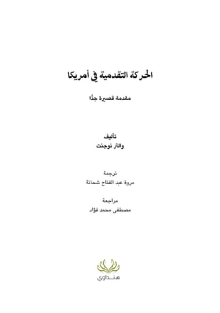‫أﻣﺮﻳﻜﺎ‬ ‫ﰲ‬ ‫اﻟﺘﻘﺪﻣﻴﺔ‬ ‫اﳊﺮﻛﺔ‬
‫ٍّا‬‫ﺪ‬‫ﺟ‬ ‫ﻗﺼرية‬ ‫ﻣﻘﺪﻣﺔ‬
‫ﺗﺄﻟﻴﻒ‬
‫ﻧﻮﺟﻨﺖ‬ ‫واﻟﱰ‬
‫ﺗﺮﺟﻤﺔ‬
‫ﺷﺤﺎﺗﺔ‬ ‫اﻟﻔﺘﺎح‬ ‫ﻋﺒﺪ‬ ‫ﻣﺮوة‬
‫ﻣﺮاﺟﻌﺔ‬
‫ﻓﺆاد‬ ‫ﻣﺤﻤﺪ‬ ‫ﻣﺼﻄﻔﻰ‬
 