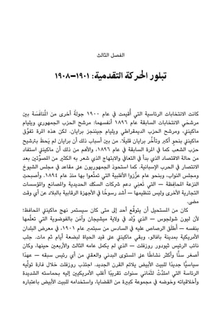 ‫اﻟﺜﺎﻟﺚ‬ ‫اﻟﻔﺼﻞ‬
١٩٠٨–١٩٠١ :‫اﻟﺘﻘﺪﻣﻴﺔ‬ ‫اﳊﺮﻛﺔ‬ ‫ﺗﺒﻠﻮر‬
‫ﺑني‬ ‫ﺔ‬ َ‫ﺴ‬َ‫ﻨﺎﻓ‬ُ‫مل‬‫ا‬ ‫ﻣﻦ‬ ‫أﺧﺮى‬ ً‫ﺟﻮﻟﺔ‬ ١٩٠٠ ‫ﻋﺎم‬ ‫ﰲ‬ ‫ﻗﻴﻤﺖ‬ُ‫أ‬ ‫اﻟﺘﻲ‬ ‫اﻟﺮﺋﺎﺳﻴﺔ‬ ‫اﻻﻧﺘﺨﺎﺑﺎت‬ ‫ﻛﺎﻧﺖ‬
‫وﻳﻠﻴﺎم‬ ‫اﻟﺠﻤﻬﻮري‬ ‫اﻟﺤﺰب‬ ‫ﻣﺮﺷﺢ‬ :‫أﻧﻔﺴﻬﻤﺎ‬ ١٨٩٦ ‫ﻋﺎم‬ ‫اﻟﺴﺎﺑﻘﺔ‬ ‫اﻻﻧﺘﺨﺎﺑﺎت‬ ‫ﻲ‬َ‫ﻣﺮﺷﺤ‬
‫ﱠق‬‫ﻮ‬‫ﺗﻔ‬ ‫املﺮة‬ ‫ﻫﺬه‬ ‫ﻟﻜﻦ‬ .‫ﺑﺮاﻳﺎن‬ ‫ﺟﻴﻨﻨﺠﺰ‬ ‫وﻳﻠﻴﺎم‬ ‫اﻟﺪﻳﻤﻘﺮاﻃﻲ‬ ‫اﻟﺤﺰب‬ ‫وﻣﺮﺷﺢ‬ ،‫ﻣﺎﻛﻴﻨﲇ‬
‫ﺑﱰﺷﻴﺢ‬ َ‫ﻆ‬‫َﺤ‬‫ﻳ‬ ‫ﻟﻢ‬ ‫ﺑﺮاﻳﺎن‬ ‫أن‬ ‫ذﻟﻚ‬ ‫أﺳﺒﺎب‬ ‫ﺑني‬ ‫ﻣﻦ‬ . ً‫ﻗﻠﻴﻼ‬ ‫ﺑﺮاﻳﺎن‬ ‫ﺮ‬‫ﱠ‬‫وﺗﺄﺧ‬ ‫أﻛﱪ‬ ٍ‫ﺑﻨﺤﻮ‬ ‫ﻣﺎﻛﻴﻨﲇ‬
‫اﺳﺘﻔﺎد‬ ‫ﻣﺎﻛﻴﻨﲇ‬ ‫أن‬ ‫ذﻟﻚ‬ ‫ﻣﻦ‬ ‫واﻷﻫﻢ‬ ،١٨٩٦ ‫ﻋﺎم‬ ‫ﰲ‬ ‫اﻟﺴﺎﺑﻘﺔ‬ ‫املﺮة‬ ‫ﰲ‬ ‫ﻛﻤﺎ‬ ‫اﻟﺸﻌﺐ‬ ‫ﺣﺰب‬
‫ﺑﻌﺪ‬ ‫ﱢﺗني‬‫ﻮ‬‫املﺼ‬ ‫ﻣﻦ‬ ‫اﻟﻜﺜري‬ ‫ﺑﻪ‬ ‫ﺷﻌﺮ‬ ‫اﻟﺬي‬ ‫واﻻﺑﺘﻬﺎج‬ ‫اﻟﺘﻌﺎﰲ‬ ‫ﰲ‬ ‫ﺑﺪأ‬ ‫اﻟﺬي‬ ‫اﻻﻗﺘﺼﺎد‬ ‫ﺣﺎﻟﺔ‬ ‫ﻣﻦ‬
‫اﻟﺸﻴﻮخ‬ ‫ﻣﺠﻠﺲ‬ ‫ﰲ‬ ‫ﻣﻘﺎﻋﺪ‬ ‫ﻋﲆ‬ ‫اﻟﺠﻤﻬﻮرﻳﻮن‬ ‫اﺳﺘﺤﻮذ‬ ‫ﻛﻤﺎ‬ .‫اﻹﺳﺒﺎﻧﻴﺔ‬ ‫اﻟﺤﺮب‬ ‫ﰲ‬ ‫اﻻﻧﺘﺼﺎر‬
ِ‫وأﺻﺒﺤﺖ‬ .١٨٩٤ ‫ﻋﺎم‬ ‫ﻣﻨﺬ‬ ‫ﺑﻬﺎ‬ ‫ﻌﻮا‬‫ﱠ‬‫ﺘ‬‫ﺗﻤ‬ ‫اﻟﺘﻲ‬ ‫اﻷﻏﻠﺒﻴﺔ‬ ‫زوا‬‫ﱠ‬‫ﺰ‬‫ﻋ‬ ‫ﻋﺎم‬ ‫وﺑﻨﺤﻮ‬ ،‫اﻟﻨﻮاب‬ ‫وﻣﺠﻠﺲ‬
‫واملﺆﺳﺴﺎت‬ ‫واملﺼﺎﻧﻊ‬ ‫اﻟﺤﺪﻳﺪﻳﺔ‬ ‫اﻟﺴﻜﻚ‬ ‫ﴍﻛﺎت‬ ‫دﻋﻢ‬ ‫ِﻲ‬‫ﻨ‬‫ﻌ‬َ‫ﺗ‬ ‫اﻟﺘﻲ‬ — ‫ﻈﺔ‬ ِ‫املﺤﺎﻓ‬ ‫اﻟﻨﺰﻋﺔ‬
‫وﻗﺖ‬ ‫أي‬ ‫ﻋﻦ‬ ‫ﺑﺎﻟﺒﻼد‬ ‫اﻟﺮﻗﺎﺑﻴﺔ‬ ‫اﻷﺟﻬﺰة‬ ‫ﰲ‬ ‫ﺎ‬ً‫رﺳﻮﺧ‬ ‫أﺷﺪ‬ — ‫ﺗﻨﻈﻴﻤﻬﺎ‬ ‫وﻟﻴﺲ‬ ‫اﻷﺧﺮى‬ ‫اﻟﺘﺠﺎرﻳﺔ‬
.‫ﻣﴣ‬
‫املﺤﺎﻓﻆ؛‬ ‫ﻣﺎﻛﻴﻨﲇ‬ ‫ﻧﻬﺞ‬ ‫ﺳﻴﺴﺘﻤﺮ‬ ‫ﻛﺎن‬ ‫ﻣﺘﻰ‬ ‫إﱃ‬ ‫أﺣﺪ‬ ‫ﻊ‬‫ﱠ‬‫ﻳﺘﻮﻗ‬ ‫أن‬ ‫املﺴﺘﺤﻴﻞ‬ ‫ﻣﻦ‬ ‫ﻛﺎن‬
‫ﻤﻬﺎ‬‫ﱠ‬‫ﻠ‬‫ﺗﻌ‬ ‫اﻟﺘﻲ‬ ‫ﺑﺎﻟﻔﻮﺿﻮﻳﺔ‬ ‫ﻦ‬َ‫وآﻣ‬ ‫ﻣﻴﺸﻴﺠﺎن‬ ‫وﻻﻳﺔ‬ ‫ﰲ‬ ‫ُﻟﺪ‬‫و‬ ‫اﻟﺬي‬ — ‫ﺷﻮﻟﺠﻮس‬ ‫ﻟﻴﻮن‬ ‫ﻷن‬
‫اﻟﺒﻠﺪان‬ ‫ﻣﻌﺮض‬ ‫ﰲ‬ ،١٩٠١ ‫ﻋﺎم‬ ‫ﺳﺒﺘﻤﱪ‬ ‫ﻣﻦ‬ ‫اﻟﺴﺎدس‬ ‫ﰲ‬ ‫ﻋﻠﻴﻪ‬ ‫اﻟﺮﺻﺎص‬ ‫ﻖ‬َ‫ﻠ‬‫ﻃ‬َ‫أ‬ — ‫ﺑﻨﻔﺴﻪ‬
‫ﺟﻠﺐ‬ .‫ﻣﺎت‬ ‫ﺛﻢ‬ ‫أﻳﺎم‬ ‫ﻟﺒﻀﻌﺔ‬ ‫اﻟﺤﻴﺎة‬ ‫ﻗﻴﺪ‬ ‫ﻋﲆ‬ ‫ﻣﺎﻛﻴﻨﲇ‬ ‫وﺑﻘﻲ‬ ،‫ﺑﺎﻓﺎﻟﻮ‬ ‫ﺑﻤﺪﻳﻨﺔ‬ ‫اﻷﻣﺮﻳﻜﻴﺔ‬
‫وﻛﺎن‬ ،‫ﺣﻴﻨﻬﺎ‬ ‫واﻷرﺑﻌني‬ ‫اﻟﺜﺎﻟﺚ‬ ‫ﻋﺎﻣﻪ‬ ‫ﻳﻜﻤﻞ‬ ‫ﻟﻢ‬ ‫اﻟﺬي‬ — ‫روزﻓﻠﺖ‬ ‫ﺛﻴﻮدور‬ ‫اﻟﺮﺋﻴﺲ‬ ‫ﻧﺎﺋﺐ‬
‫ًا‬‫ﺪ‬‫ﻋﻬ‬ — ‫ﺳﺒﻘﻪ‬ ‫رﺋﻴﺲ‬ ‫أي‬ ‫ﻣﻦ‬ ‫واﻟﻌﻘﲇ‬ ‫اﻟﺒﺪﻧﻲ‬ ‫املﺴﺘﻮى‬ ‫ﻋﲆ‬ ‫ﺎ‬ً‫ﻃ‬‫ﻧﺸﺎ‬ ‫وأﻛﺜﺮ‬ ‫ﺎ‬ٍّ‫ﻨ‬‫ﺳ‬ ‫أﺻﻐﺮ‬
‫ﻴﻪ‬‫ﱢ‬‫ﻟ‬‫ﺗﻮ‬ ‫ﻓﱰة‬ ‫ﺧﻼل‬ ‫روزﻓﻠﺖ‬ ‫اﺟﺘﺬب‬ .‫اﻟﺠﺪﻳﺪ‬ ‫اﻟﻘﺮن‬ ‫ﻳﻼﺋﻢ‬ ‫اﻷﺑﻴﺾ‬ ‫ﻟﻠﺒﻴﺖ‬ ‫ًا‬‫ﺪ‬‫ﺟﺪﻳ‬ ‫ٍّﺎ‬‫ﻴ‬‫ﺳﻴﺎﺳ‬
‫اﻟﺸﺪﻳﺪة‬ ‫ﺑﺤﻤﺎﺳﺘﻪ‬ ‫إﻟﻴﻪ‬ ‫اﻷﻣﺮﻳﻜﻴني‬ ‫أﻏﻠﺐ‬ ‫ًﺎ‬‫ﺒ‬‫ﺗﻘﺮﻳ‬ ‫ﺳﻨﻮات‬ ‫ﺎﻧﻲ‬َ‫ﻤ‬َ‫ﺜ‬‫ﻟ‬ ْ‫ﱠت‬‫ﺪ‬‫اﻣﺘ‬ ‫اﻟﺘﻲ‬ ‫اﻟﺮﺋﺎﺳﺔ‬
‫ﺑﺎﻋﺘﺒﺎره‬ ‫اﻷﺑﻴﺾ‬ ‫ﻟﻠﺒﻴﺖ‬ ‫واﺳﺘﺨﺪاﻣﻪ‬ ،‫اﻟﻘﻀﺎﻳﺎ‬ ‫ﻣﻦ‬ ‫ﻛﺒرية‬ ‫ﻣﺠﻤﻮﻋﺔ‬ ‫ﰲ‬ ‫وﺧﻮﺿﻪ‬ ‫وأﺧﻼﻗﻴﺎﺗﻪ‬
 