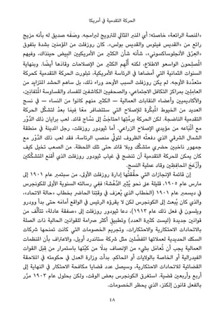 ‫أﻣﺮﻳﻜﺎ‬ ‫ﰲ‬ ‫اﻟﺘﻘﺪﻣﻴﺔ‬ ‫اﻟﺤﺮﻛﺔ‬
‫ﻣﺰﻳﺞ‬ ‫ﺑﺄﻧﻪ‬ ‫ﻟﻪ‬ ‫ﺻﺪﻳﻖ‬ ‫ﻪ‬َ‫ﻔ‬ َ‫وﺻ‬ .‫ﻟﱪاﻣﺠﻪ‬ ‫ﻟﻠﱰوﻳﺞ‬ ‫املﺜﺎﱄ‬ ‫املﻨﱪ‬ ‫أي‬ ‫ﺧﺎﺻﺘﻪ؛‬ «‫اﻟﺮاﺋﻌﺔ‬ ‫»املﻨﺼﺔ‬
‫ﺑﺘﻔﻮق‬ ‫ﺑﺸﺪة‬ ‫املﺆﻣﻨني‬ ‫ﻣﻦ‬ ‫روزﻓﻠﺖ‬ ‫ﻛﺎن‬ .«‫ﺑﻮﻟﺲ‬ ‫واﻟﻘﺪﻳﺲ‬ ‫ﻓﻴﺘﻮس‬ ‫»اﻟﻘﺪﻳﺲ‬ ‫ﻣﻦ‬ ‫راﺋﻊ‬
‫وﻓﻴﻬﻢ‬ ،‫ﺣﻴﻨﺬاك‬ ‫ﻴﺾ‬ِ‫ﺒ‬‫اﻟ‬ ‫اﻷﻣﺮﻳﻜﻴني‬ ‫ﻣﻦ‬ ‫اﻟﻜﺜري‬ ‫ﺷﺄن‬ ‫ﺷﺄﻧﻪ‬ ،«‫اﻷﻧﺠﻠﻮﺳﺎﻛﺴﻮﻧﻲ‬ ‫ق‬ْ‫ﺮ‬ ِ‫»اﻟﻌ‬
‫وﺑﻨﻬﺎﻳﺔ‬ .‫ﺎ‬ ً‫أﻳﻀ‬ ‫َﻫﺎ‬‫د‬‫وﻗﺎ‬ ‫اﻹﺻﻼﺣﺎت‬ ‫ﻣﻦ‬ ‫اﻟﻜﺜري‬ ‫ﻢ‬ ِ‫ﻬ‬ْ‫ﻟ‬ُ‫أ‬ ‫ﻟﻜﻨﻪ‬ ،‫اﻻﻃﻼع‬ ‫اﻟﻮاﺳﻌﻮ‬ ‫ِﺤﻮن‬‫ﻠ‬‫ﺼ‬ُ‫مل‬‫ا‬
‫ﻛﺤﺮﻛﺔ‬ ‫اﻟﺘﻘﺪﻣﻴﺔ‬ ‫اﻟﺤﺮﻛﺔ‬ ‫ﺗﺒﻠﻮرت‬ ،‫اﻷﻣﺮﻳﻜﻴﺔ‬ ‫اﻟﺮﺋﺎﺳﺔ‬ ‫ﰲ‬ ‫أﻣﻀﺎﻫﺎ‬ ‫اﻟﺘﻲ‬ ‫اﻟﺜﻤﺎﻧﻴﺔ‬ ‫اﻟﺴﻨﻮات‬
‫ﻣﻦ‬ ‫ﺪ‬ِ‫ﻳ‬‫املﺘﺰا‬ ‫اﻟﺤﺸﺪ‬ ‫ﺳﺎﻫﻢ‬ ‫ﺑﻞ‬ ،‫ذﻟﻚ‬ ‫وراء‬ ‫اﻷوﺣﺪ‬ ‫اﻟﺴﺒﺐ‬ ‫روزﻓﻠﺖ‬ ‫ﻳﻜﻦ‬ ‫ﻟﻢ‬ .‫اﻷوﺟﻪ‬ ‫ﱢدة‬‫ﺪ‬‫ﻣﺘﻌ‬
،‫ِني‬‫ﻧ‬‫ﺘﻔﺎ‬ُ‫مل‬‫ا‬ ‫واﻟﻘﺴﺎوﺳﺔ‬ ‫ﻟﻠﻔﺴﺎد‬ ‫اﻟﻜﺎﺷﻔني‬ ‫واﻟﺼﺤﻔﻴني‬ ،‫اﻻﺟﺘﻤﺎﻋﻲ‬ ‫اﻟﺘﻜﺎﻓﻞ‬ ‫ﺑﻤﺮاﻛﺰ‬ ‫ِني‬‫ﻠ‬ ِ‫اﻟﻌﺎﻣ‬
‫ﻧﺴﺞ‬ ‫ﰲ‬ — ‫اﻟﻨﺴﺎء‬ ‫ﻣﻦ‬ ‫ﻛﺎﻧﻮا‬ ‫ﻣﻨﻬﻢ‬ ‫اﻟﻜﺜري‬ — ‫اﻟﻌﻤﺎﻟﻴﺔ‬ ‫اﻟﻨﻘﺎﺑﺎت‬ ‫وأﻋﻀﺎء‬ ‫واﻷﻛﺎدﻳﻤﻴني‬
‫اﻟﺤﺮﻛﺔ‬ ‫ﻞ‬‫ﱢ‬‫ﻜ‬‫ﻟﺘﺸ‬ ُ‫ﺪ‬‫ﺑﻌ‬ ‫ﺎ‬َ‫ﻴﻤ‬ ِ‫ﻓ‬ ‫ﺎ‬ً‫ﻣﻌ‬ ‫ﺳﺘﺘﻀﺎﻓﺮ‬ ‫اﻟﺘﻲ‬ ‫ﻟﻺﺻﻼح‬ ‫ﺮة‬‫ﱢ‬‫ﻜ‬‫ﺒ‬ُ‫مل‬‫ا‬ ‫اﻟﺨﻴﻮط‬ ‫ﻣﻦ‬ ‫اﻟﻌﺪﻳﺪ‬
‫ْر‬‫و‬‫ﱠ‬‫ﺪ‬‫اﻟ‬ ‫ذﻟﻚ‬ ‫ﺑﺮاﻳﺎن‬ ‫ﻟﻌﺐ‬ .‫ﻗﺎﺋﺪ‬ ‫ﺎج‬ ‫ﱠ‬‫ﻧﺴ‬ ‫إﱃ‬ ْ‫ﺖ‬َ‫اﺣﺘﺎﺟ‬ ‫ِﻬﺎ‬‫ﺘ‬‫ﺑﺮﻣﱠ‬ ‫اﻟﺤﺮﻛﺔ‬ ‫ﻟﻜﻦ‬ .‫اﻟﻨﺎﺿﺠﺔ‬ ‫اﻟﺘﻘﺪﻣﻴﺔ‬
‫ﻣﻨﻄﻘﺔ‬ ‫ﰲ‬ ‫املﺪﻳﻨﺔ‬ ‫رﺟﻞ‬ ،‫روزﻓﻠﺖ‬ ‫ﺛﻴﻮدور‬ ‫أﻣﺎ‬ .‫اﻟﺰراﻋﻲ‬ ‫اﻹﺻﻼح‬ ‫ﻣﺆﻳﺪي‬ ‫ﻣﻦ‬ ‫َﺎﻋﻪ‬‫ﺒ‬ْ‫ﺗ‬‫أ‬ ‫ﻣﻊ‬
‫ﻣﻊ‬ ‫ْر‬‫و‬‫ﱠ‬‫ﺪ‬‫اﻟ‬ ‫ذﻟﻚ‬ ‫ﻟﻌﺐ‬ ‫ﻓﻘﺪ‬ ،‫اﻟﺮﺋﺎﺳﺔ‬ ‫ﻣﻨﺼﺐ‬ ‫ﱢ‬‫ﻟﺘﻮﱄ‬ ‫اﻟﻈﺮوف‬ ‫ﻪ‬ْ‫ﺘ‬‫دﻓﻌ‬ ‫اﻟﺬي‬ ‫اﻟﴩﻗﻲ‬ ‫اﻟﺸﻤﺎل‬
‫ﻛﻴﻒ‬ ‫ﺗﺨﻴﻞ‬ ‫اﻟﺼﻌﺐ‬ ‫ﻣﻦ‬ .‫اﻟﻠﺤﻈﺔ‬ ‫ﺗﻠﻚ‬ ‫ﺣﺘﻰ‬ ‫ﻗﺎﺋﺪ‬ ‫وﺑﻼ‬ ‫ﻚ‬‫ﱢ‬‫ﻜ‬‫ﻣﺘﺸ‬ ‫ﺣﴬي‬ ‫ﻧﺎﺧﺒني‬ ‫ﺟﻤﻬﻮر‬
‫ﻜني‬‫ﱢ‬‫ﻜ‬‫املﺘﺸ‬ ‫أﻗﻨﻊ‬ ‫اﻟﺬي‬ ‫روزﻓﻠﺖ‬ ‫ﺛﻴﻮدور‬ ‫ﻏﻴﺎب‬ ‫ﰲ‬ ‫ﺗﻨﻀﺞ‬ ‫أن‬ ‫اﻟﺘﻘﺪﻣﻴﺔ‬ ‫ﻟﻠﺤﺮﻛﺔ‬ ‫ﻳﻤﻜﻦ‬ ‫ﻛﺎن‬
.‫اﻟﻨﺴﺞ‬ ‫ﻋﻤﻠﻴﺔ‬ ‫وﻗﺎد‬ ‫ني‬ ِ‫ﻈ‬ ِ‫املﺤﺎﻓ‬ َ‫ﺞ‬َ‫ﻋ‬ْ‫ز‬‫وأ‬
‫إﱃ‬ ١٩٠١ ‫ﻋﺎم‬ ‫ﺳﺒﺘﻤﱪ‬ ‫ﻣﻦ‬ ،‫اﻷوﱃ‬ ‫روزﻓﻠﺖ‬ ‫إدارة‬ ‫ﻬﺎ‬ْ‫ﺘ‬‫ﻘ‬‫ﱠ‬‫ﺣﻘ‬ ‫اﻟﺘﻲ‬ ‫اﻹﻧﺠﺎزات‬ ‫ﻗﺎﺋﻤﺔ‬ ‫إن‬
‫ﻟﻠﻜﻮﻧﺠﺮس‬ ‫اﻷوﱃ‬ ‫اﻟﺴﻨﻮﻳﺔ‬ ‫رﺳﺎﻟﺘﻪ‬ ‫ﻲ‬ ِ‫ﻓﻔ‬ ‫ﺸﺔ؛‬ْ‫ﱠﻫ‬‫ﺪ‬‫اﻟ‬ ‫ِري‬‫ﺜ‬ُ‫ﻳ‬ ‫ﻧﺤﻮ‬ ‫ﻋﲆ‬ ‫ﻗﻠﻴﻠﺔ‬ ،١٩٠٥ ‫ﻋﺎم‬ ‫ﻣﺎرس‬
،«‫اﻻﺗﺤﺎد‬ ‫»ﺣﺎﻟﺔ‬ ‫ﺑﺨﻄﺎب‬ ‫اﻟﺤﺎﴐ‬ ‫ِﻨﺎ‬‫ﺘ‬‫وﻗ‬ ‫ﰲ‬ ‫ف‬َ‫ﺮ‬‫ُﻌ‬‫ﻳ‬ ‫اﻟﺬي‬ ‫)اﻟﺨﻄﺎب‬ ١٩٠١ ‫ﻋﺎم‬ ‫دﻳﺴﻤﱪ‬ ‫ﰲ‬
‫وودرو‬ ‫ﺑﺪأ‬ ‫ﺣﺘﻰ‬ ‫ﻪ‬َ‫أﻣﺎﻣ‬ ‫اﻟﻮاﻗﻊ‬ ‫ﰲ‬ ‫اﻟﺮﺋﻴﺲ‬ ‫ﻳﻘﺮؤه‬ ‫ﻻ‬ ‫ﻟﻜﻦ‬ ‫اﻟﻜﻮﻧﺠﺮس‬ ‫إﱃ‬ ‫ُﺒﻌﺚ‬‫ﻳ‬ ‫ﻛﺎن‬ ‫واﻟﺬي‬
‫ﻣﻦ‬ ‫ﻒ‬‫ﱠ‬‫ﻟ‬‫ﺗﺘﺄ‬ «‫ﻋﺎدﻟﺔ‬ ‫»ﺻﻔﻘﺔ‬ ‫إﱃ‬ ‫روزﻓﻠﺖ‬ ‫ﺛﻴﻮدور‬ ‫دﻋﺎ‬ ،(١٩١٣ ‫ﻋﺎم‬ ‫ذﻟﻚ‬ ‫ﻓﻌﻞ‬ ‫ﰲ‬ ‫وﻳﻠﺴﻮن‬
‫اﻟﺼﻠﺔ‬ ‫ذات‬ ‫اﻟﺤﺎﻟﻴﺔ‬ ‫ﻟﻠﻘﻮاﻧني‬ ‫ﴏاﻣﺔ‬ ‫أﻛﺜﺮ‬ ٍ‫وﺗﻄﺒﻴﻖ‬ (‫اﻟﻌﺪد‬ ‫ﻛﺜرية‬ ‫)ﻟﻴﺴﺖ‬ ‫ﺟﺪﻳﺪة‬ ‫ﻗﻮاﻧني‬
‫ﴍﻛﺎت‬ ‫ﺗﻤﻨﺤﻬﺎ‬ ‫ﻛﺎﻧﺖ‬ ‫اﻟﺘﻲ‬ ‫اﻟﺨﺼﻮﻣﺎت‬ ‫وﺗﺠﺮﻳﻢ‬ ،‫واﻻﺣﺘﻜﺎرات‬ ‫اﻻﺣﺘﻜﺎرﻳﺔ‬ ‫ﺑﺎﻻﺗﺤﺎدات‬
‫املﻨﻈﻤﺎت‬ ‫ﺑﺄن‬ ‫واﻻﻋﱰاف‬ ،‫أوﻳﻞ‬ ‫ﺳﺘﺎﻧﺪرد‬ ‫ﴍﻛﺔ‬ ‫ﻣﺜﻞ‬ ‫ﻠني‬ ‫ﱠ‬‫املﻔﻀ‬ ‫ﻟﻌﻤﻼﺋﻬﺎ‬ ‫اﻟﺤﺪﻳﺪﻳﺔ‬ ‫اﻟﺴﻜﻚ‬
‫اﻟﻘﻮات‬ ‫َﻞ‬‫ﺒ‬ ِ‫ﻗ‬ ‫ﻣﻦ‬ ‫ﺑﺎﺳﺘﻤﺮار‬ ‫ْﺘﻬﺎ‬‫ﺒ‬‫ﻛ‬ ‫ﻣﻦ‬ ً‫ﺑﺪﻻ‬ ‫اﻹﻧﺼﺎف‬ ‫ﻣﻦ‬ ‫ﺑﴚء‬ ‫ﻞ‬َ‫ﻌﺎﻣ‬ُ‫ﺗ‬ ‫أن‬ ‫ﻳﺠﺐ‬ ‫اﻟﻌﻤﺎﻟﻴﺔ‬
‫املﻼﺣﻘﺔ‬ ‫ﰲ‬ ‫ﺣﻜﻮﻣﺘﻪ‬ ‫ﰲ‬ ‫اﻟﻌﺪل‬ ‫وزارة‬ ‫ﺑﺪأت‬ .‫املﺤﺎﻛﻢ‬ ‫أو‬ ‫ﺑﺎﻟﻮﻻﻳﺎت‬ ‫اﻟﺨﺎﺻﺔ‬ ‫أو‬ ‫اﻟﻔﻴﺪراﻟﻴﺔ‬
‫إﱃ‬ ‫اﻟﻨﻬﺎﻳﺔ‬ ‫ﰲ‬ ‫اﻻﺣﺘﻜﺎر‬ ‫ﻣﻜﺎﻓﺤﺔ‬ ‫ﻗﻀﺎﻳﺎ‬ ‫ﻋﺪد‬ ‫وﺳﻴﺼﻞ‬ ،‫اﻻﺣﺘﻜﺎرﻳﺔ‬ ‫ﻟﻼﺗﺤﺎدات‬ ‫اﻟﻘﻀﺎﺋﻴﺔ‬
‫ر‬‫ﱠ‬‫ﺮ‬‫ﻣ‬ ١٩٠٣ ‫ﻋﺎم‬ ‫ﺑﺤﻠﻮل‬ ‫وﻟﻜﻦ‬ ،‫اﻟﻮﻗﺖ‬ ‫ﺑﻌﺾ‬ ‫اﻟﻜﻮﻧﺠﺮس‬ ‫اﺳﺘﻐﺮق‬ .‫ﻗﻀﻴﺔ‬ ‫وأرﺑﻌني‬ ‫أرﺑﻊ‬
.‫اﻟﺨﺼﻮﻣﺎت‬ ‫ﻳﺤﻈﺮ‬ ‫اﻟﺬي‬ ،‫إﻟﻜﻨﺰ‬ ‫ﻗﺎﻧﻮن‬ ‫ﺑﺎﻟﻔﻌﻞ‬
48
 