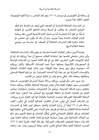 ‫أﻣﺮﻳﻜﺎ‬ ‫ﰲ‬ ‫اﻟﺘﻘﺪﻣﻴﺔ‬ ‫اﻟﺤﺮﻛﺔ‬
«‫اﻟﺒﻮﻟﻴﺴﻴﺔ‬ ‫اﻟﻘﻮة‬ ‫»ﻣﺒﺪأ‬ ‫ﺑ‬ ‫اﻟﺨﺎص‬ ‫ذﻟﻚ‬ ‫وﻫﻮ‬ ‫٤٠٩١؛‬ ‫دﻳﺴﻤﱪ‬ ‫ﰲ‬ ‫اﻟﻜﻮﻧﺠﺮس‬ ‫إﱃ‬ ‫رﺳﺎﻟﺘﻪ‬ ‫ﰲ‬
:‫ﻣﻮﻧﺮو‬ ‫ملﺒﺪأ‬ ‫املﻜﻤﻞ‬ ‫اﻟﺸﻬري‬
‫ﺪ‬ْ‫ﻘ‬ ِ‫ﻟﻌ‬ ‫ﻋﺎم‬ ‫اﻧﻔﺮاط‬ ‫ﻋﻦ‬ ‫ﺮ‬ ِ‫ُﺴﻔ‬‫ﻳ‬ ‫اﻟﺬي‬ ‫اﻟﻀﻌﻒ‬ ‫أو‬ ،‫املﺴﺘﻤﺮة‬ ‫اﻟﺨﺎﻃﺌﺔ‬ ‫املﻤﺎرﺳﺎت‬ ‫إن‬
‫اﻟﻨﻬﺎﻳﺔ‬ ‫ﰲ‬ ،‫اﻷﺧﺮى‬ ‫املﻨﺎﻃﻖ‬ ‫وﺳﺎﺋﺮ‬ ‫أﻣﺮﻳﻜﺎ‬ ‫ﰲ‬ ،‫ﻳﺘﻄﻠﺐ‬ ‫ﻗﺪ‬ ،‫املﺘﺤﴬ‬ ‫املﺠﺘﻤﻊ‬
‫ﻳﺮﻏﻤﻨﺎ‬ ‫ﻓﻘﺪ‬ ،‫اﻟﻐﺮﺑﻲ‬ ‫اﻷرﺿﻴﺔ‬ ‫اﻟﻜﺮة‬ ‫ﻧﺼﻒ‬ ‫ﻋﻦ‬ ‫أﻣﺎ‬ ،‫ﻣﺘﺤﴬة‬ ‫أﻣﺔ‬ ‫َﻞ‬‫ﺒ‬ ِ‫ﻗ‬ ‫ﻣﻦ‬ ً‫ﻼ‬‫ﱡ‬‫ﺗﺪﺧ‬
‫ﰲ‬ ،‫ﻣﻀﺾ‬ ‫ﻋﲆ‬ ‫ﻳﻜﻮن‬ ‫ﻗﺪ‬ ‫ذﻟﻚ‬ ‫أن‬ ‫رﻏﻢ‬ ،‫ﻣﻮﻧﺮو‬ ‫ﺑﻤﺒﺪأ‬ ‫املﺘﺤﺪة‬ ‫اﻟﻮﻻﻳﺎت‬ ‫اﻟﺘﺰام‬
‫ﺑﻮﻟﻴﴘ‬ ‫دور‬ ‫ﻣﻤﺎرﺳﺔ‬ ‫إﱃ‬ ،‫اﻟﻀﻌﻒ‬ ‫أو‬ ‫اﻟﺨﺎﻃﺌﺔ‬ ‫املﻤﺎرﺳﺎت‬ ‫ﻟﺘﻠﻚ‬ ‫ﺳﺎﻓﺮة‬ ‫ﺣﺎﻻت‬
.‫اﻟﺪوﱄ‬ ‫اﻟﻨﻈﺎم‬ ‫ﻟﺤﻔﻆ‬
«‫اﻟﺨﺎﻃﺌﺔ‬ ‫»املﻤﺎرﺳﺎت‬ ‫ﺑﺘﻠﻚ‬ ‫ﻳﻘﻮم‬ ‫ﻦ‬َ‫ﻣ‬ ‫ﺑﻤﻔﺮدﻫﺎ‬ ‫املﺘﺤﺪة‬ ‫اﻟﻮﻻﻳﺎت‬ ‫ﺳﺘﻘﺮر‬ ،‫أﺧﺮى‬ ‫ﺑﻌﺒﺎرة‬
‫ﰲ‬ ‫ﺬ‬ِ‫ﺒ‬ُ‫ﻧ‬ ‫ﻗﺪ‬ ‫روزﻓﻠﺖ‬ ‫ﻣﺒﺪأ‬ ‫أن‬ ‫ﺻﺤﻴﺢ‬ .‫اﻟﻨﻈﺎم‬ ‫اﺳﺘﻌﺎدة‬ ‫ﺣﻖ‬ ‫ﻟﻨﻔﺴﻬﺎ‬ ‫وﺗﻌﻄﻲ‬ ،‫وﻣﺘﻰ‬ ‫وأﻳﻦ‬
‫اﻟﻮاﺳﻌﺔ‬ ‫اﻟﺘﺪﺧﻼت‬ ‫ﻣﻦ‬ َ‫ﺪ‬‫اﻟﻌﺪﻳ‬ ‫اﻷﺛﻨﺎء‬ ‫ﺗﻠﻚ‬ ‫ﰲ‬ ‫ر‬‫ﱠ‬‫ﺮ‬‫ﺑ‬ ‫ﻟﻜﻨﻪ‬ ،‫اﻟﻌﴩﻳﻦ‬ ‫اﻟﻘﺮن‬ ‫ﺛﻼﺛﻴﻨﻴﺎت‬ ‫أواﺋﻞ‬
‫روزﻓﻠﺖ‬ ‫وأﻋﻠﻦ‬ .‫اﻷﻣﺮﻳﻜﻴﺔ‬ «‫اﻟﻮﺻﺎﻳﺔ‬ ‫ﺗﺤﺖ‬ ً‫»دوﻻ‬ ‫وﺟﻌﻠﻬﺎ‬ ،‫اﻟﻜﺎرﻳﺒﻴﺔ‬ ‫اﻟﺠﻤﻬﻮرﻳﺎت‬ ‫ﰲ‬
‫اﻟﻌﻤﺎﻟﻴﺔ‬ ‫اﻟﻨﻘﺎﺑﺎت‬ ‫ﻗﺒﻮﻟﻪ‬ ‫ﺧﻼل‬ ‫وﻣﻦ‬ ،«‫ﻏﻠﻴﻈﺔ‬ ‫ﺎ‬ ً‫ﻋﺼ‬ ‫ﻳﺤﻤﻞ‬ ‫وﻫﻮ‬ ‫ﺑﺮﻓﻖ‬ ‫»ﺳﻴﺘﺤﺮك‬ ‫أﻧﻪ‬
‫اﻟﻮﺳﻄﻰ‬ ‫اﻟﻄﺒﻘﺔ‬ ‫َﻢ‬‫ﻴ‬ ِ‫ﻗ‬ ‫ﻋﻦ‬ ‫ﱠ‬‫ﻋﱪ‬ ،(‫اﻟﺘﴫف‬ ‫أﺣﺴﻨﺖ‬ ‫)إذا‬ ‫ﺳﻮاء‬ ‫ﺣﺪ‬ ‫ﻋﲆ‬ ‫اﻟﺘﺠﺎرﻳﺔ‬ ‫واملﺆﺳﺴﺎت‬
.‫اﻟﺸﻌﺐ‬ ‫ﻣﻦ‬ ‫ﻋﺮﻳﺾ‬ ‫ﻗﻄﺎع‬ ‫ﻣﻦ‬ ٍ‫واﻓﺮ‬ ٍ‫ﻢ‬‫ﺑﺪﻋ‬ ‫ﻲ‬ ِ‫ﻈ‬َ‫ﺣ‬ ،‫ذﻟﻚ‬ ‫وﺑﻔﻌﻠﻪ‬ .‫َﻬﺎ‬‫ﺒ‬َ‫ﻃ‬‫وﺧﺎ‬
‫ﻳﺘﺨﺬ‬ ‫ﻟﻢ‬ .‫اﻟﻜﻮﻧﺠﺮس‬ ‫إﱃ‬ ‫أﺧﺮى‬ ‫ﺳﻨﻮﻳﺔ‬ ‫رﺳﺎﻟﺔ‬ ‫روزﻓﻠﺖ‬ ‫ﺛﻴﻮدور‬ ‫ﻢ‬‫ﱠ‬‫ﻠ‬‫ﺳ‬ ،‫ﻋﺎم‬ ‫ﻣﺮور‬ ‫ﺑﻌﺪ‬
‫ًا‬‫د‬‫ﻣﺠﺪ‬ ‫روزﻓﻠﺖ‬ ‫َﻪ‬‫ﺒ‬َ‫ﻟ‬‫ﺎ‬َ‫ﻄ‬‫ﻓ‬ ،‫اﻟﺴﺎﺑﻘﺔ‬ ‫ﺗﻮﺻﻴﺎﺗﻪ‬ ‫ﺑﻌﺾ‬ ‫ﺑﺸﺄن‬ ‫ﻗﻠﻴﻠﺔ‬ ‫ﺧﻄﻮات‬ ‫ﺳﻮى‬ ‫اﻟﻜﻮﻧﺠﺮس‬
‫ﺻﺎﺣﺐ‬ ‫ﻣﺴﺌﻮﻟﻴﺎت‬ ‫وﺗﺤﺪﻳﺪ‬ ،‫ﻟﻠﺨﺼﻮﻣﺎت‬ ‫ﱟ‬‫ﺪ‬‫ﺣ‬ ‫ﻊ‬ ْ‫ووﺿ‬ ،‫اﻟﺤﺪﻳﺪﻳﺔ‬ ‫اﻟﺴﻜﻚ‬ ‫رﺳﻮم‬ ‫ﺑﺘﻨﻈﻴﻢ‬
‫ﻛﺎﻧﺖ‬ ‫ﺣﻴﺚ‬ ‫اﻟﺴﻔﻦ؛‬ ‫ﺑﻨﺎء‬ ‫أﺣﻮاض‬ ‫وﰲ‬ ‫ﻛﻮﻟﻮﻣﺒﻴﺎ‬ ‫ﻣﻨﻄﻘﺔ‬ ‫ﰲ‬ ‫اﻟﻌﻤﺎل‬ ‫إﺻﺎﺑﺎت‬ ‫ﻋﻦ‬ ‫اﻟﻌﻤﻞ‬
:‫روزﻓﻠﺖ‬ ‫ﴏح‬ .‫اﻟﻌﻠﻴﺎ‬ ‫اﻟﻴﺪ‬ ‫ﻟﻬﺎ‬ (‫ﺑﺎﻟﻮﻻﻳﺔ‬ ‫اﻟﺨﺎﺻﺔ‬ ‫)وﻟﻴﺴﺖ‬ ‫اﻟﻔﻴﺪراﻟﻴﺔ‬ ‫اﻟﻘﻀﺎﺋﻴﺔ‬ ‫اﻟﺴﻠﻄﺔ‬
‫أﻋﻠﻨﺖ‬ «.‫ﻰ‬َ‫ﺒﻘ‬َ‫ﺗ‬ ‫ﻛﻲ‬ ‫ﺌﺖ‬ ِ‫ﻧﺸ‬ُ‫أ‬ ‫اﻟﻌﻤﺎﻟﻴﺔ‬ ‫اﻟﻨﻘﺎﺑﺎت‬ ‫أن‬ ‫ﻛﻤﺎ‬ ،‫ﻰ‬َ‫ﺒﻘ‬َ‫ﺗ‬ ‫ﻛﻲ‬ ‫ﺌﺖ‬ ِ‫ﻧﺸ‬ُ‫أ‬ ‫اﻟﴩﻛﺎت‬ ‫»إن‬
‫املﻤﺎرﺳﺎت‬ ‫ﰲ‬ ‫ﻓﻘﻂ‬ ‫ﻟﻴﺲ‬ ‫ﺳﺘﺤﻘﻖ‬ ‫واﻟﻌﻤﻞ‬ ‫اﻟﺘﺠﺎرة‬ ‫وزارة‬ ‫أن‬ ‫ﺎ‬ ً‫أﻳﻀ‬ ١٩٠٥ ‫ﻋﺎم‬ ‫رﺳﺎﻟﺔ‬
‫إﻟﻴﻬﺎ‬ ‫ﺳﺎﻗﺘﻬﺎ‬ ‫اﻟﺘﻲ‬ ‫اﻟﻘﻀﻴﺔ‬ ‫وﻫﻲ‬ ‫اﻟﻨﺴﺎء؛‬ ‫ﻋﻤﻞ‬ ‫ﻇﺮوف‬ ‫ﰲ‬ ‫ﺎ‬ ً‫أﻳﻀ‬ ‫ﺑﻞ‬ ،‫اﻷﻃﻔﺎل‬ ‫ﺑﻌﻤﺎﻟﺔ‬ ‫اﻟﺨﺎﺻﺔ‬
‫ذﻟﻚ‬ ‫وﻏري‬ ‫اﻟﻠﺤﻮم‬ ‫ﺗﻌﺒﺌﺔ‬ ‫ﰲ‬ ‫اﻟﻌﺎﻣﻼت‬ َ‫ﻦ‬ْ‫ﻠ‬‫ﱢ‬‫ﺜ‬‫ُﻤ‬‫ﻳ‬ ‫اﻟﻼﺋﻲ‬ ‫اﻻﺟﺘﻤﺎﻋﻲ‬ ‫اﻟﺘﻜﺎﻓﻞ‬ ‫ﺑﻤﺮاﻛﺰ‬ ‫اﻟﻌﺎﻣﻼت‬
.‫ﱠ‬‫ﺑﻬﻦ‬ ‫ﺧﺎﺻﺔ‬ ‫ﻋﻤﺎﻟﻴﺔ‬ ‫ﻧﻘﺎﺑﺎت‬ ‫إﻧﺸﺎء‬ ‫ﰲ‬ ‫ﻛﺒرية‬ ‫ﺻﻌﻮﺑﺔ‬ َ‫ْن‬‫ﺪ‬ ِ‫َﺠ‬‫ﻳ‬ ‫ﻦ‬‫ﻣﻤﱠ‬ ‫اﻟﺼﻨﺎﻋﻴﺔ‬ ‫املﺠﺎﻻت‬ ‫ﻣﻦ‬
،(١٩٠٨ ‫)ﻋﺎم‬ ‫ًﺎ‬‫ﺒ‬‫ﺗﻘﺮﻳ‬ ‫اﻟﻮﻗﺖ‬ ‫ذﻟﻚ‬ ‫وﰲ‬ .‫اﻟﺠﻤﺮﻛﻴﺔ‬ ‫اﻟﺘﻌﺮﻳﻔﺎت‬ ‫ﻟﺘﺨﻔﻴﺾ‬ ‫دﻋﻮﺗﻪ‬ ‫ﱠد‬‫ﺪ‬‫ﺟ‬ ‫ﻛﻤﺎ‬
‫ﺳﺎﻋﺎت‬ ‫ﻋﺪد‬ ‫ﻳﺤﺪد‬ ‫أورﻳﺠﻮن‬ ‫ﺑﻮﻻﻳﺔ‬ ‫ﺧﺎص‬ ‫ﻗﺎﻧﻮن‬ ‫ﻟﺼﺎﻟﺢ‬ ‫ﺎ‬ً‫ﺣﻜﻤ‬ ‫اﻟﻌﻠﻴﺎ‬ ‫املﺤﻜﻤﺔ‬ ‫أﺻﺪرت‬
54
 