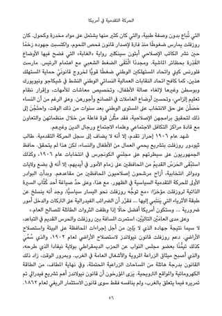 ‫أﻣﺮﻳﻜﺎ‬ ‫ﰲ‬ ‫اﻟﺘﻘﺪﻣﻴﺔ‬ ‫اﻟﺤﺮﻛﺔ‬
‫ﻛﺎن‬ .‫وﻛﺤﻮل‬ ‫ﻣﺨﺪرة‬ ‫ﻣﻮاد‬ ‫ﻋﲆ‬ ‫ﻳﺸﺘﻤﻞ‬ ‫ﻣﻨﻬﺎ‬ ‫ﻛﺜري‬ ‫ﻛﺎن‬ ‫واﻟﺘﻲ‬ ،‫ﻃﺒﻴﺔ‬ ‫وﺻﻔﺔ‬ ‫ﺑﺪون‬ ‫ﺒﺎع‬ُ‫ﺗ‬ ‫اﻟﺘﻲ‬
‫ﺎ‬ً‫زﺧﻤ‬ ‫ﺟﻬﻮده‬ ‫واﻛﺘﺴﺒﺖ‬ ،‫اﻟﻠﺤﻮم‬ ‫ﻓﺤﺺ‬ ‫ﻗﺎﻧﻮن‬ ‫ﻹﺻﺪار‬ ‫ﻓﱰة‬ ‫ﻣﻨﺬ‬ ‫ﺎ‬ً‫ﻃ‬‫ﺿﻐﻮ‬ ‫ﻳﻤﺎرس‬ ‫روزﻓﻠﺖ‬
‫اﻷوﺿﺎع‬ ‫ﻓﻴﻬﺎ‬ ‫ﻓﻀﺢ‬ ‫اﻟﺘﻲ‬ «‫»اﻟﻐﺎﺑﺔ‬ ‫رواﻳﺔ‬ ‫ﺳﻴﻨﻜﻠري‬ ‫أﺑﺘﻮن‬ ‫اﻹﺻﻼﺣﻲ‬ ‫اﻟﻜﺎﺗﺐ‬ ‫ﻧﴩ‬ ‫ﺣني‬
‫ﻣﺎرﺳﺖ‬ .‫اﻟﺮﺋﻴﺲ‬ ‫اﻫﺘﻤﺎم‬ ‫ﻣﻊ‬ ‫اﻟﺸﻌﺒﻲ‬ ‫اﻟﻀﻐﻂ‬ ‫ﻰ‬َ‫ﻘ‬َ‫ﺘ‬ْ‫ﻟ‬‫ا‬ ‫ًا‬‫د‬‫وﻣﺠﺪ‬ .‫املﺎﺷﻴﺔ‬ ‫ﺑﺤﻈﺎﺋﺮ‬ ‫ِرة‬‫ﺬ‬َ‫اﻟﻘ‬
‫املﺴﺘﻬﻠﻚ‬ ‫ﺣﻤﺎﻳﺔ‬ ْ‫ﻲ‬َ‫ﻧ‬‫ﻗﺎﻧﻮ‬ ‫ﻟﺨﺮوج‬ ‫ٍّﺎ‬‫ﻳ‬‫ﻗﻮ‬ ‫ﺎ‬ً‫ﻄ‬‫ﺿﻐ‬ ‫اﻟﻮﻃﻨﻲ‬ ‫املﺴﺘﻬﻠﻜني‬ ‫واﺗﺤﺎد‬ ‫ﻛﻴﲇ‬ ‫ﻓﻠﻮرﻧﺲ‬
‫وﻧﻴﻮﻳﻮرك‬ ‫ﺷﻴﻜﺎﺟﻮ‬ ‫ﰲ‬ ‫اﻟﻨﺸﻂ‬ ‫اﻟﻮﻃﻨﻲ‬ ‫اﻟﻨﺴﺎﺋﻲ‬ ‫اﻟﻌﻤﺎﻟﻴﺔ‬ ‫اﻟﻨﻘﺎﺑﺎت‬ ‫اﺗﺤﺎد‬ ‫ﻛﺎﻓﺢ‬ ‫ﻛﻤﺎ‬ ،‫ﻫﺬﻳﻦ‬
‫ﻧﻈﺎم‬ ‫وإﻗﺮار‬ ،‫ﻟﻸﻣﻬﺎت‬ ‫ﻣﻌﺎﺷﺎت‬ ‫وﺗﺨﺼﻴﺺ‬ ،‫اﻷﻃﻔﺎل‬ ‫ﻋﻤﺎﻟﺔ‬ ‫ﻹﻟﻐﺎء‬ ‫وﻏريﻫﺎ‬ ‫وﺑﻮﺳﻄﻦ‬
‫اﻟﻨﺴﺎء‬ ‫أن‬ ‫ﻣﻦ‬ ‫اﻟﺮﻏﻢ‬ ‫وﻋﲆ‬ .‫وأﺟﻮرﻫﻦ‬ ‫املﺼﺎﻧﻊ‬ ‫ﰲ‬ ‫اﻟﻌﺎﻣﻼت‬ ‫أوﺿﺎع‬ ‫وﺗﺤﺴني‬ ،‫إﻟﺰاﻣﻲ‬ ‫ﺗﻌﻠﻴﻢ‬
‫إﱃ‬ َ‫ﻦ‬ْ‫ﺠ‬َ‫ﺘ‬‫واﺣ‬ ،‫اﻟﻮﻗﺖ‬ ‫ذﻟﻚ‬ ‫ﻣﻦ‬ ‫ﺳﻨﻮات‬ ‫ﺑﻌﺪ‬ ‫اﻟﻮﻃﻨﻲ‬ ‫املﺴﺘﻮى‬ ‫ﻋﲆ‬ ‫اﻻﻧﺘﺨﺎب‬ ‫ﺣﻖ‬ ‫ﻋﲆ‬ َ‫ﻦ‬ْ‫ﻠ‬ َ‫ﺼ‬َ‫ﺣ‬
‫واﻟﺘﻌﺎون‬ ‫ﻣﻨﻈﻤﺎﺗﻬﻦ‬ ‫ﺧﻼل‬ ‫ﻣﻦ‬ ‫ﻓﺎﻋﻠﺔ‬ ‫ﻗﻮة‬ َ‫ﻠﻦ‬‫ﱠ‬‫ﺜ‬‫ﻣ‬ ‫ﻓﻘﺪ‬ ،‫اﻹﺻﻼﺣﻴﺔ‬ ‫ﺑﺮاﻣﺠﻬﻦ‬ ‫ﻟﺘﺤﻘﻴﻖ‬ ‫ذﻟﻚ‬
.‫وﻏريﻫﻢ‬ ‫اﻟﺪﻳﻦ‬ ‫ورﺟﺎل‬ ‫اﻻﺟﺘﻤﺎع‬ ‫وﻋﻠﻤﺎء‬ ‫اﻻﺟﺘﻤﺎﻋﻲ‬ ‫اﻟﺘﻜﺎﻓﻞ‬ ‫ﻣﺮاﻛﺰ‬ ‫ﻗﺎدة‬ ‫ﻣﻊ‬
‫ﻃﺎﻟﺐ‬ .‫اﻟﺘﻘﺪﻣﻴﺔ‬ ‫اﻟﺤﺮﻛﺔ‬ ‫ﺳﺠﻞ‬ ‫إﱃ‬ ‫ﻳﻀﺎف‬ ‫ﻻ‬ ‫أﻧﻪ‬ ‫إﻻ‬ ،‫ﺗﻘﺪم‬ ‫إﺣﺮاز‬ ١٩٠٦ ‫ﻋﺎم‬ ‫ﺷﻬﺪ‬
‫ﺣﺎﻓﻆ‬ .‫ﻳﺘﺤﻘﻖ‬ ‫ﻟﻢ‬ ‫ﻫﺬا‬ ‫ﻟﻜﻦ‬ ،‫واﻟﻨﺴﺎء‬ ‫اﻷﻃﻔﺎل‬ ‫ﻣﻦ‬ ‫اﻟﻌﻤﺎل‬ ‫ﻳﺤﻤﻲ‬ ‫ﺑﺘﴩﻳﻊ‬ ‫روزﻓﻠﺖ‬ ‫ﺛﻴﻮدور‬
‫وﻛﺬﻟﻚ‬ ،١٩٠٦ ‫ﻋﺎم‬ ‫اﻧﺘﺨﺎﺑﺎت‬ ‫ﰲ‬ ‫اﻟﻜﻮﻧﺠﺮس‬ ِ َ‫ﻣﺠﻠﴘ‬ ‫ﻋﲆ‬ ‫ﺳﻴﻄﺮﺗﻬﻢ‬ ‫ﻋﲆ‬ ‫اﻟﺠﻤﻬﻮرﻳﻮن‬
‫وﻻﻳﺎت‬ ‫ﺑﻀﻊ‬ ‫ﰲ‬ ‫أﻧﻪ‬ ‫إﻻ‬ ،‫أﻳﺪﻳﻬﻢ‬ ‫ﰲ‬ ‫اﻷﻣﻮر‬ ‫زﻣﺎم‬ ‫ﻋﲆ‬ ‫املﺤﺎﻓﻈني‬ ‫ﻣﻦ‬ ُ‫ﻢ‬‫اﻟﻘﺪﻳ‬ ُ‫س‬َ‫ﺮ‬َ‫اﻟﺤ‬ ‫ﻰ‬َ‫ْﻘ‬‫ﺒ‬‫اﺳﺘ‬
‫اﻟﺒﻮادر‬ ِ‫وﺑﺪأت‬ .‫ﻣﻘﺎﻋﺪﻫﻢ‬ ‫ﻣﻦ‬ ‫املﺤﺎﻓﻈني‬ ‫إﺻﻼﺣﻴﻮن‬ ‫ﻣﺮﺷﺤﻮن‬ ‫أزاح‬ ،‫اﻧﺘﺨﺎﺑﻴﺔ‬ ‫ودواﺋﺮ‬
‫اﻟﺴرية‬ ‫ﺎب‬‫ﱠ‬‫ﺘ‬ُ‫ﻛ‬ ‫أﺣﺪ‬ ‫ﺻﻴﺎﻏﺔ‬ ‫ﱢ‬‫ﺪ‬‫ﺣ‬ ‫وﻋﲆ‬ ،‫ﻫﺬا‬ ‫ﻣﻊ‬ .‫اﻟﻈﻬﻮر‬ ‫ﰲ‬ ‫اﻟﺴﻴﺎﺳﻴﺔ‬ ‫اﻟﺘﻘﺪﻣﻴﺔ‬ ‫ﻟﻠﺤﺮﻛﺔ‬ ‫اﻷوﱃ‬
‫ﻋﻦ‬ ‫ﻳﻨﺴﻠﺦ‬ ‫أﻧﻪ‬ ‫وﺟﺪ‬ ،‫ٍّﺎ‬‫ﻴ‬‫ﺳﻴﺎﺳ‬ ‫اﻟﻴﺴﺎر‬ ‫ﻧﺤﻮ‬ ‫روزﻓﻠﺖ‬ ‫ﻪ‬‫ﺗﻮﺟﱡ‬ ‫»ﻣﻊ‬ :‫ا‬ً‫ﺮ‬‫ﻣﺆﺧ‬ ‫ﻟﺮوزﻓﻠﺖ‬ ‫اﻟﺬاﺗﻴﺔ‬
‫أﻣﻮر‬ ‫واﻟﺪﺧﻞ‬ ‫اﻟﱰﻛﺎت‬ ‫ﻋﲆ‬ ‫اﻟﻔﻴﺪراﻟﻴﺔ‬ ‫اﻟﴬاﺋﺐ‬ ‫أن‬ ‫ر‬‫ﱠ‬‫ﺮ‬‫ﻓﻘ‬ … ‫إﻟﻴﻬﺎ‬ ‫ﻲ‬ ِ‫ﻤ‬َ‫ﺘ‬‫َﻨ‬‫ﻳ‬ ‫اﻟﺘﻲ‬ ‫اﻷﺛﺮﻳﺎء‬ ‫ﻃﺒﻘﺔ‬
«.‫اﻟﻌﺎم‬ ‫ﻟﻠﺼﺎﻟﺢ‬ ‫اﻟﻄﺎﺋﻠﺔ‬ ‫اﻟﺜﺮوات‬ ‫وﻇﻔﺖ‬ ‫إذا‬ ً‫ﺣﺎﻻ‬ ‫أﻓﻀﻞ‬ ‫أﻣﺮﻳﻜﺎ‬ ‫وﺳﺘﻜﻮن‬ … ‫ﴐورﻳﺔ‬
،‫اﻟﺘﺒﺎﻋﺪ‬ ‫ﰲ‬ ‫اﻟﻘﺪﻳﻢ‬ ‫واﻟﺤﺮس‬ ‫روزﻓﻠﺖ‬ ‫ﺑني‬ ‫املﺴﺎﻓﺔ‬ ‫اﺳﺘﻤﺮت‬ ، ْ‫َني‬‫ﻴ‬‫اﻟﺘﺎﻟ‬ ْ‫ني‬َ‫اﻟﻌﺎﻣ‬ ‫ﻣﺪى‬ ‫وﻋﲆ‬
‫واﺳﺘﺼﻼح‬ ‫اﻟﺒﻴﺌﺔ‬ ‫ﻋﲆ‬ ‫املﺤﺎﻓﻈﺔ‬ ‫إﺟﺮاءات‬ ‫أﺟﻞ‬ ‫ﻣﻦ‬ ‫ِني‬‫ﻠ‬َ‫ﻳ‬ ‫ﻻ‬ ‫اﻟﺬي‬ ‫ﺟﻬﺎده‬ ‫ﻧﺘﻴﺠﺔ‬ ‫ﺳﻴﻤﺎ‬ ‫ﻻ‬
َ‫ﻲ‬‫ﻤﱢ‬ ُ‫ﺳ‬ ‫واﻟﺬي‬ ،١٩٠٢ ‫ﻟﻌﺎم‬ ‫اﻷراﴈ‬ ‫ﻻﺳﺘﺼﻼح‬ ‫ﻧﻴﻮﻻﻧﺪز‬ ‫ﻗﺎﻧﻮن‬ ‫روزﻓﻠﺖ‬ ‫دﻋﻢ‬ .‫اﻷراﴈ‬
،‫ﻃﺮﺣﻪ‬ ‫اﻟﺬي‬ ‫ﻧﻴﻔﺎدا‬ ‫ﺑﻮﻻﻳﺔ‬ ‫اﻟﺪﻳﻤﻘﺮاﻃﻲ‬ ‫اﻟﺤﺰب‬ ‫ﻋﻦ‬ ‫اﻟﻨﻮاب‬ ‫ﻣﺠﻠﺲ‬ ‫ﺑﻌﻀﻮ‬ ‫ﺎ‬ً‫ﻨ‬‫ﺗﻴﻤﱡ‬ ‫ﻛﺬﻟﻚ‬
‫ذﻟﻚ‬ ‫زاد‬ ،‫اﻟﻮﻗﺖ‬ ‫وﺑﻤﺮور‬ .‫اﻟﻐﺮب‬ ‫ﰲ‬ ‫اﻟﻌﺎﻣﺔ‬ ‫واﻷﺷﻐﺎل‬ ‫املﺮوﻳﺔ‬ ‫اﻟﺰراﻋﺔ‬ ‫ﻣﻴﺜﺎق‬ ‫أﺻﺒﺢ‬ ‫واﻟﺬي‬
‫اﻟﻄﺎﻗﺔ‬ ‫ﻣﻦ‬ ،‫املﻄﺎف‬ ‫ﻧﻬﺎﻳﺔ‬ ‫وﰲ‬ ،‫املﺤﺘﻤﻠﺔ‬ ‫اﻟﺰراﻋﻴﺔ‬ ‫املﺴﺎﺣﺎت‬ ‫ﻣﻦ‬ ‫ﻫﺎﺋﻠﺔ‬ ‫ﺑﺪرﺟﺔ‬ ‫اﻟﻘﺎﻧﻮن‬
‫ﺗﻢ‬ ‫ﻓﻴﺪراﱄ‬ ‫ﺗﴩﻳﻊ‬ ‫أﻫﻢ‬ ‫ﻧﻴﻮﻻﻧﺪز‬ ‫ﻗﺎﻧﻮن‬ ‫أن‬ ‫املﺆرﺧﻮن‬ ‫ى‬َ‫ﺮ‬َ‫ﻳ‬ .‫اﻟﱰوﻳﺤﻴﺔ‬ ‫واملﻮاﻗﻊ‬ ‫اﻟﻜﻬﺮوﻣﺎﺋﻴﺔ‬
.١٨٦٢ ‫ﻟﻌﺎم‬ ‫اﻟﺮﻳﻔﻲ‬ ‫اﻻﺳﺘﺜﻤﺎر‬ ‫ﻗﺎﻧﻮن‬ ‫ﺳﻮى‬ ‫ﻓﻘﻂ‬ ‫ﻳﻨﺎﻓﺴﻪ‬ ‫وﻟﻢ‬ ،‫ﺑﺎﻟﻐﺮب‬ ‫ﻳﺘﻌﻠﻖ‬ ‫ﻓﻴﻤﺎ‬ ‫ﺗﻤﺮﻳﺮه‬
56
 
