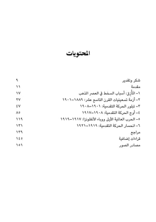 ‫اﳌﺤﺘﻮﻳﺎت‬
9 ‫وﺗﻘﺪﻳﺮ‬ ‫ﺷﻜﺮ‬
11 ‫ﻣﻘﺪﻣﺔ‬
17 ‫املﺬﻫﺐ‬ ‫اﻟﻌﴫ‬ ‫ﰲ‬ ‫اﻟﺴﺨﻂ‬ ‫أﺳﺒﺎب‬ :‫ق‬ِ‫ز‬ْ‫ﺄ‬َ‫مل‬‫ا‬ -١
27 ١٩٠١–١٨٨٩ :‫ﻋﴩ‬ ‫اﻟﺘﺎﺳﻊ‬ ‫اﻟﻘﺮن‬ ‫ﺗﺴﻌﻴﻨﻴﺎت‬ ‫أزﻣﺔ‬ -٢
47 ١٩٠٨–١٩٠١ :‫اﻟﺘﻘﺪﻣﻴﺔ‬ ‫اﻟﺤﺮﻛﺔ‬ ‫ﺗﺒﻠﻮر‬ -٣
85 ١٩١٧–١٩٠٨ :‫اﻟﺘﻘﺪﻣﻴﺔ‬ ‫اﻟﺤﺮﻛﺔ‬ ‫أوج‬ -٤
119 ١٩١٩–١٩١٧ :‫اﻷﻧﻔﻠﻮﻧﺰا‬ ‫ووﺑﺎء‬ ‫اﻷوﱃ‬ ‫اﻟﻌﺎملﻴﺔ‬ ‫اﻟﺤﺮب‬ -٥
131 ١٩٢١–١٩١٩ :‫اﻟﺘﻘﺪﻣﻴﺔ‬ ‫اﻟﺤﺮﻛﺔ‬ ‫اﻧﺤﺴﺎر‬ -٦
139 ‫ﻣﺮاﺟﻊ‬
145 ‫إﺿﺎﻓﻴﺔ‬ ‫ﻗﺮاءات‬
151 ‫اﻟﺼﻮر‬ ‫ﻣﺼﺎدر‬
 
