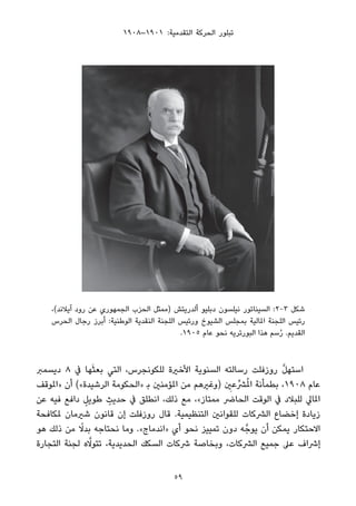 ١٩٠٨–١٩٠١ :‫اﻟﺘﻘﺪﻣﻴﺔ‬ ‫اﻟﺤﺮﻛﺔ‬ ‫ﺗﺒﻠﻮر‬
،(‫آﻳﻼﻧﺪ‬ ‫رود‬ ‫ﻋﻦ‬ ‫اﻟﺠﻤﻬﻮري‬ ‫اﻟﺤﺰب‬ ‫)ﻣﻤﺜﻞ‬ ‫أﻟﺪرﻳﺘﺶ‬ ‫دﺑﻠﻴﻮ‬ ‫ﻧﻴﻠﺴﻮن‬ ‫اﻟﺴﻴﻨﺎﺗﻮر‬ :2-3 ‫ﺷﻜﻞ‬
‫اﻟﺤﺮس‬ ‫رﺟﺎل‬ ‫أﺑﺮز‬ :‫اﻟﻮﻃﻨﻴﺔ‬ ‫اﻟﻨﻘﺪﻳﺔ‬ ‫اﻟﻠﺠﻨﺔ‬ ‫ورﺋﻴﺲ‬ ‫اﻟﺸﻴﻮخ‬ ‫ﺑﻤﺠﻠﺲ‬ ‫املﺎﻟﻴﺔ‬ ‫اﻟﻠﺠﻨﺔ‬ ‫رﺋﻴﺲ‬
.١٩٠٥ ‫ﻋﺎم‬ ‫ﻧﺤﻮ‬ ‫اﻟﺒﻮرﺗﺮﻳﻪ‬ ‫ﻫﺬا‬ ‫ﺳﻢ‬ُ‫ر‬ .‫اﻟﻘﺪﻳﻢ‬
‫دﻳﺴﻤﱪ‬ ٨ ‫ﰲ‬ ‫ﻬﺎ‬َ‫ﺜ‬‫ﺑﻌ‬ ‫اﻟﺘﻲ‬ ،‫ﻟﻠﻜﻮﻧﺠﺮس‬ ‫اﻷﺧرية‬ ‫اﻟﺴﻨﻮﻳﺔ‬ ‫رﺳﺎﻟﺘﻪ‬ ‫روزﻓﻠﺖ‬ ‫ﱠ‬‫ﻞ‬‫اﺳﺘﻬ‬
‫»املﻮﻗﻒ‬ ‫أن‬ («‫اﻟﺮﺷﻴﺪة‬ ‫»اﻟﺤﻜﻮﻣﺔ‬ ‫ﺑ‬ ‫املﺆﻣﻨني‬ ‫ﻣﻦ‬ ‫)وﻏريﻫﻢ‬ ِ‫ﴩﱢﻋني‬ُ‫مل‬‫ا‬ ‫ﺑﻄﻤﺄﻧﺔ‬ ،١٩٠٨ ‫ﻋﺎم‬
‫ﻋﻦ‬ ‫ﻓﻴﻪ‬ ‫داﻓﻊ‬ ٍ‫ﻃﻮﻳﻞ‬ ٍ‫ﺣﺪﻳﺚ‬ ‫ﰲ‬ ‫اﻧﻄﻠﻖ‬ ،‫ذﻟﻚ‬ ‫ﻣﻊ‬ ،«‫ﻣﻤﺘﺎز‬ ‫اﻟﺤﺎﴐ‬ ‫اﻟﻮﻗﺖ‬ ‫ﰲ‬ ‫ﻟﻠﺒﻼد‬ ‫املﺎﱄ‬
‫ملﻜﺎﻓﺤﺔ‬ ‫ﺷريﻣﺎن‬ ‫ﻗﺎﻧﻮن‬ ‫إن‬ ‫روزﻓﻠﺖ‬ ‫ﻗﺎل‬ .‫اﻟﺘﻨﻈﻴﻤﻴﺔ‬ ‫ﻟﻠﻘﻮاﻧني‬ ‫اﻟﴩﻛﺎت‬ ‫إﺧﻀﺎع‬ ‫زﻳﺎدة‬
‫ﻫﻮ‬ ‫ذﻟﻚ‬ ‫ﻣﻦ‬ ً‫ﺑﺪﻻ‬ ‫ﻧﺤﺘﺎﺟﻪ‬ ‫وﻣﺎ‬ .«‫»اﻧﺪﻣﺎج‬ ‫أي‬ ‫ﻧﺤﻮ‬ ‫ﺗﻤﻴﻴﺰ‬ ‫دون‬ ‫ﻪ‬‫ﻳﻮﺟﱠ‬ ‫أن‬ ‫ﻳﻤﻜﻦ‬ ‫اﻻﺣﺘﻜﺎر‬
‫اﻟﺘﺠﺎرة‬ ‫ﻟﺠﻨﺔ‬ ‫ه‬‫ﱠ‬‫ﺗﺘﻮﻻ‬ ،‫اﻟﺤﺪﻳﺪﻳﺔ‬ ‫اﻟﺴﻜﻚ‬ ‫ﴍﻛﺎت‬ ‫وﺑﺨﺎﺻﺔ‬ ،‫اﻟﴩﻛﺎت‬ ‫ﺟﻤﻴﻊ‬ ‫ﻋﲆ‬ ‫إﴍاف‬
59
 