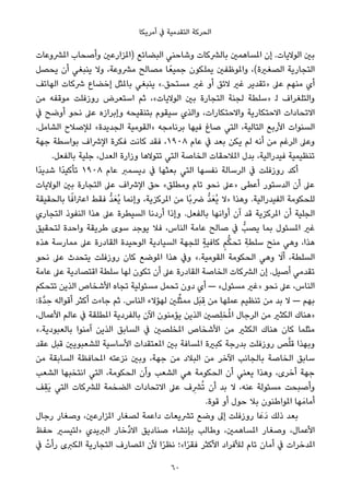 ‫أﻣﺮﻳﻜﺎ‬ ‫ﰲ‬ ‫اﻟﺘﻘﺪﻣﻴﺔ‬ ‫اﻟﺤﺮﻛﺔ‬
‫املﴩوﻋﺎت‬ ‫وأﺻﺤﺎب‬ ‫)املﺰارﻋني‬ ‫اﻟﺒﻀﺎﺋﻊ‬ ‫وﺷﺎﺣﻨﻲ‬ ‫ﺑﺎﻟﴩﻛﺎت‬ ‫املﺴﺎﻫﻤني‬ ‫إن‬ .‫اﻟﻮﻻﻳﺎت‬ ‫ﺑني‬
‫ﻳﺤﺼﻞ‬ ‫أن‬ ‫ﻳﻨﺒﻐﻲ‬ ‫وﻻ‬ ،‫ﻣﴩوﻋﺔ‬ ‫ﻣﺼﺎﻟﺢ‬ ‫ﺎ‬ً‫ﺟﻤﻴﻌ‬ ‫ﻳﻤﻠﻜﻮن‬ ‫واملﻮﻇﻔني‬ ،(‫اﻟﺼﻐرية‬ ‫اﻟﺘﺠﺎرﻳﺔ‬
‫اﻟﻬﺎﺗﻒ‬ ‫ﴍﻛﺎت‬ ‫إﺧﻀﺎع‬ ‫ﺑﺎملﺜﻞ‬ ‫ﻳﻨﺒﻐﻲ‬ «.‫ﻣﺴﺘﺤﻖ‬ ‫ﻏري‬ ‫أو‬ ‫ﻻﺋﻖ‬ ‫ﻏري‬ ‫»ﺗﻘﺪﻳﺮ‬ ‫ﻋﲆ‬ ‫ﻣﻨﻬﻢ‬ ‫أي‬
‫ﻣﻦ‬ ‫ﻣﻮﻗﻔﻪ‬ ‫روزﻓﻠﺖ‬ ‫اﺳﺘﻌﺮض‬ ‫ﺛﻢ‬ ،«‫اﻟﻮﻻﻳﺎت‬ ‫ﺑني‬ ‫اﻟﺘﺠﺎرة‬ ‫ﻟﺠﻨﺔ‬ ‫»ﺳﻠﻄﺔ‬ ‫ﻟ‬ ‫واﻟﺘﻠﻐﺮاف‬
‫ﰲ‬ ‫أوﺿﺢ‬ ‫ﻧﺤﻮ‬ ‫ﻋﲆ‬ ‫وإﺑﺮازه‬ ‫ﺑﺘﻨﻘﻴﺤﻪ‬ ‫ﺳﻴﻘﻮم‬ ‫واﻟﺬي‬ ،‫واﻻﺣﺘﻜﺎرات‬ ‫اﻻﺣﺘﻜﺎرﻳﺔ‬ ‫اﻻﺗﺤﺎدات‬
.‫اﻟﺸﺎﻣﻞ‬ ‫ﻟﻺﺻﻼح‬ «‫اﻟﺠﺪﻳﺪة‬ ‫»اﻟﻘﻮﻣﻴﺔ‬ ‫ﺑﺮﻧﺎﻣﺠﻪ‬ ‫ﻓﻴﻬﺎ‬ ‫ﺻﺎغ‬ ‫اﻟﺘﻲ‬ ،‫اﻟﺘﺎﻟﻴﺔ‬ ‫اﻷرﺑﻊ‬ ‫اﻟﺴﻨﻮات‬
‫ﺟﻬﺔ‬ ‫ﺑﻮاﺳﻄﺔ‬ ‫اﻹﴍاف‬ ‫ﻓﻜﺮة‬ ‫ﻛﺎﻧﺖ‬ ‫ﻓﻘﺪ‬ ،١٩٠٨ ‫ﻋﺎم‬ ‫ﰲ‬ ‫ﺑﻌﺪ‬ ‫ﻳﻜﻦ‬ ‫ﻟﻢ‬ ‫أﻧﻪ‬ ‫ﻣﻦ‬ ‫اﻟﺮﻏﻢ‬ ‫وﻋﲆ‬
.‫ﺑﺎﻟﻔﻌﻞ‬ ‫ﺟﻠﻴﺔ‬ ،‫اﻟﻌﺪل‬ ‫وزارة‬ ‫ﺗﺘﻮﻻﻫﺎ‬ ‫اﻟﺘﻲ‬ ‫اﻟﺨﺎﺻﺔ‬ ‫املﻼﺣﻘﺎت‬ ‫ﺑﺪل‬ ،‫ﻓﻴﺪراﻟﻴﺔ‬ ‫ﺗﻨﻈﻴﻤﻴﺔ‬
‫ًا‬‫ﺪ‬‫ﺷﺪﻳ‬ ‫ًا‬‫ﺪ‬‫ﺗﺄﻛﻴ‬ ١٩٠٨ ‫ﻋﺎم‬ ‫دﻳﺴﻤﱪ‬ ‫ﰲ‬ ‫ﺑﻌﺜﻬﺎ‬ ‫اﻟﺘﻲ‬ ‫ﻧﻔﺴﻬﺎ‬ ‫اﻟﺮﺳﺎﻟﺔ‬ ‫ﰲ‬ ‫روزﻓﻠﺖ‬ ‫أﻛﺪ‬
‫اﻟﻮﻻﻳﺎت‬ ‫ﺑني‬ ‫اﻟﺘﺠﺎرة‬ ‫ﻋﲆ‬ ‫اﻹﴍاف‬ ‫ﺣﻖ‬ «‫وﻣﻄﻠﻖ‬ ‫ﺗﺎم‬ ‫ﻧﺤﻮ‬ ‫»ﻋﲆ‬ ‫أﻋﻄﻰ‬ ‫اﻟﺪﺳﺘﻮر‬ ‫أن‬ ‫ﻋﲆ‬
‫ﺑﺎﻟﺤﻘﻴﻘﺔ‬ ‫ﺎ‬ً‫اﻋﱰاﻓ‬ ‫ﻓﻘﻂ‬ ‫ﱡ‬‫ﺪ‬َ‫ُﻌ‬‫ﻳ‬ ‫وإﻧﻤﺎ‬ ،‫املﺮﻛﺰﻳﺔ‬ ‫ﻣﻦ‬ ‫ًﺎ‬‫ﺑ‬‫ﴐ‬ ‫ﱡ‬‫ﺪ‬َ‫ُﻌ‬‫ﻳ‬ ‫»ﻻ‬ ‫وﻫﺬا‬ .‫اﻟﻔﻴﺪراﻟﻴﺔ‬ ‫ﻟﻠﺤﻜﻮﻣﺔ‬
‫اﻟﺘﺠﺎري‬ ‫اﻟﻨﻔﻮذ‬ ‫ﻫﺬا‬ ‫ﻋﲆ‬ ‫اﻟﺴﻴﻄﺮة‬ ‫أردﻧﺎ‬ ‫وإذا‬ .‫ﺑﺎﻟﻔﻌﻞ‬ ‫أواﻧﻬﺎ‬ ‫آن‬ ‫ﻗﺪ‬ ‫املﺮﻛﺰﻳﺔ‬ ‫أن‬ ‫اﻟﺠﻠﻴﺔ‬
‫ﻟﺘﺤﻘﻴﻖ‬ ‫واﺣﺪة‬ ‫ﻃﺮﻳﻘﺔ‬ ‫ﺳﻮى‬ ‫ﻳﻮﺟﺪ‬ ‫ﻓﻼ‬ ،‫اﻟﻨﺎس‬ ‫ﻋﺎﻣﺔ‬ ‫ﺻﺎﻟﺢ‬ ‫ﰲ‬ ‫ﻳﺼﺐﱡ‬ ‫ﺑﻤﺎ‬ ‫املﺴﺌﻮل‬ ‫ﻏري‬
‫ﻫﺬه‬ ‫ﻣﻤﺎرﺳﺔ‬ ‫ﻋﲆ‬ ‫اﻟﻘﺎدرة‬ ‫اﻟﻮﺣﻴﺪة‬ ‫اﻟﺴﻴﺎدﻳﺔ‬ ‫ﻟﻠﺠﻬﺔ‬ ٍ‫ﺔ‬‫ﻛﺎﻓﻴ‬ ٍ‫ﻢ‬‫ﱡ‬‫ﻜ‬‫ﺗﺤ‬ ِ‫ﺳﻠﻄﺔ‬ ‫ﻣﻨﺢ‬ ‫وﻫﻲ‬ ،‫ﻫﺬا‬
‫ﻧﺤﻮ‬ ‫ﻋﲆ‬ ‫ﻳﺘﺤﺪث‬ ‫روزﻓﻠﺖ‬ ‫ﻛﺎن‬ ‫املﻮﺿﻊ‬ ‫ﻫﺬا‬ ‫وﰲ‬ «.‫اﻟﻘﻮﻣﻴﺔ‬ ‫اﻟﺤﻜﻮﻣﺔ‬ ‫وﻫﻲ‬ َ‫أﻻ‬ ،‫اﻟﺴﻠﻄﺔ‬
‫ﻋﺎﻣﺔ‬ ‫ﻋﲆ‬ ‫اﻗﺘﺼﺎدﻳﺔ‬ ‫ﺳﻠﻄﺔ‬ ‫ﻟﻬﺎ‬ ‫ﺗﻜﻮن‬ ‫أن‬ ‫ﻋﲆ‬ ‫اﻟﻘﺎدرة‬ ‫اﻟﺨﺎﺻﺔ‬ ‫اﻟﴩﻛﺎت‬ ‫إن‬ .‫أﺻﻴﻞ‬ ‫ﺗﻘﺪﻣﻲ‬
‫ﺗﺘﺤﻜﻢ‬ ‫اﻟﺬﻳﻦ‬ ‫اﻷﺷﺨﺎص‬ ‫ﺗﺠﺎه‬ ‫ﻣﺴﺌﻮﻟﻴﺔ‬ ‫ﺗﺤﻤﻞ‬ ‫دون‬ ‫أي‬ — «‫ﻣﺴﺌﻮل‬ ‫»ﻏري‬ ‫ﻧﺤﻮ‬ ‫ﻋﲆ‬ ،‫اﻟﻨﺎس‬
:‫ﱠة‬‫ﺪ‬ ِ‫ﺣ‬ ‫أﻗﻮاﻟﻪ‬ ‫أﻛﺜﺮ‬ ‫ﺟﺎءت‬ ‫ﺛﻢ‬ .‫اﻟﻨﺎس‬ ‫ﻟﻬﺆﻻء‬ ‫ﻠني‬‫ﱢ‬‫ﺜ‬‫ﻣﻤ‬ ‫َﻞ‬‫ﺒ‬ ِ‫ﻗ‬ ‫ﻣﻦ‬ ‫ﻋﻤﻠﻬﺎ‬ ‫ﺗﻨﻈﻴﻢ‬ ‫ﻣﻦ‬ ‫ﺑﺪ‬ ‫ﻻ‬ — ‫ﺑﻬﻢ‬
،‫اﻷﻋﻤﺎل‬ ‫ﻋﺎﻟﻢ‬ ‫ﰲ‬ ‫املﻄﻠﻘﺔ‬ ‫ﺑﺎﻟﻔﺮدﻳﺔ‬ ‫اﻵن‬ ‫ﻳﺆﻣﻨﻮن‬ ‫اﻟﺬﻳﻦ‬ ‫ِﺼني‬‫ﻠ‬‫ﺨ‬ُ‫مل‬‫ا‬ ‫اﻟﺮﺟﺎل‬ ‫ﻣﻦ‬ ‫اﻟﻜﺜري‬ ‫»ﻫﻨﺎك‬
«.‫ﺑﺎﻟﻌﺒﻮدﻳﺔ‬ ‫آﻣﻨﻮا‬ ‫اﻟﺬﻳﻦ‬ ‫اﻟﺴﺎﺑﻖ‬ ‫ﰲ‬ ‫املﺨﻠﺼني‬ ‫اﻷﺷﺨﺎص‬ ‫ﻣﻦ‬ ‫اﻟﻜﺜري‬ ‫ﻫﻨﺎك‬ ‫ﻛﺎن‬ ‫ﻣﺜﻠﻤﺎ‬
‫ﻋﻘﺪ‬ ‫ﻗﺒﻞ‬ ‫ﻟﻠﺸﻌﺒﻮﻳني‬ ‫اﻷﺳﺎﺳﻴﺔ‬ ‫املﻌﺘﻘﺪات‬ ‫ﺑني‬ ‫املﺴﺎﻓﺔ‬ ‫ﻛﺒرية‬ ‫ﺑﺪرﺟﺔ‬ ‫روزﻓﻠﺖ‬ ‫ﺺ‬‫ﱠ‬‫ﻠ‬‫ﻗ‬ ‫وﺑﻬﺬا‬
‫ﻣﻦ‬ ‫اﻟﺴﺎﺑﻘﺔ‬ ‫املﺤﺎﻓﻈﺔ‬ ‫ﻧﺰﻋﺘﻪ‬ ‫وﺑني‬ ،‫ﺟﻬﺔ‬ ‫ﻣﻦ‬ ‫اﻟﺒﻼد‬ ‫ﻣﻦ‬ ‫اﻵﺧﺮ‬ ‫ﺑﺎﻟﺠﺎﻧﺐ‬ ‫اﻟﺨﺎﺻﺔ‬ ‫ﺳﺎﺑﻖ‬
‫اﻟﺸﻌﺐ‬ ‫اﻧﺘﺨﺒﻬﺎ‬ ‫اﻟﺘﻲ‬ ،‫اﻟﺤﻜﻮﻣﺔ‬ ‫وأن‬ ‫اﻟﺸﻌﺐ‬ ‫ﻫﻲ‬ ‫اﻟﺤﻜﻮﻣﺔ‬ ‫أن‬ ‫ﻳﻌﻨﻲ‬ ‫وﻫﺬا‬ ،‫أﺧﺮى‬ ‫ﺟﻬﺔ‬
‫ِﻒ‬‫ﻘ‬َ‫ﻳ‬ ‫اﻟﺘﻲ‬ ‫ﻟﻠﴩﻛﺎت‬ ‫اﻟﻀﺨﻤﺔ‬ ‫اﻻﺗﺤﺎدات‬ ‫ﻋﲆ‬ ‫ف‬ِ‫ﴩ‬ُ‫ﺗ‬ ‫أن‬ ‫ﺑﺪ‬ ‫ﻻ‬ ،‫ﻋﻨﻪ‬ ‫ﻣﺴﺌﻮﻟﺔ‬ ‫وأﺻﺒﺤﺖ‬
.‫ﻗﻮة‬ ‫أو‬ ‫ﺣﻮل‬ ‫ﺑﻼ‬ ‫املﻮاﻃﻨﻮن‬ ‫ﻬﺎ‬َ‫أﻣﺎﻣ‬
‫رﺟﺎل‬ ‫وﺻﻐﺎر‬ ،‫املﺰارﻋني‬ ‫ﻟﺼﻐﺎر‬ ‫داﻋﻤﺔ‬ ‫ﺗﴩﻳﻌﺎت‬ ‫وﺿﻊ‬ ‫إﱃ‬ ‫روزﻓﻠﺖ‬ ‫ﺎ‬َ‫َﻋ‬‫د‬ ‫ذﻟﻚ‬ ‫ﺑﻌﺪ‬
‫ﺣﻔﻆ‬ ‫»ﻟﺘﻴﺴري‬ ‫اﻟﱪﻳﺪي‬ ‫ﱢﺧﺎر‬‫د‬‫اﻻ‬ ‫ﺻﻨﺎدﻳﻖ‬ ‫ﺑﺈﻧﺸﺎء‬ ‫وﻃﺎﻟﺐ‬ ،‫املﺴﺎﻫﻤني‬ ‫وﺻﻐﺎر‬ ،‫اﻷﻋﻤﺎل‬
‫ﰲ‬ ْ‫رأت‬ ‫اﻟﻜﱪى‬ ‫اﻟﺘﺠﺎرﻳﺔ‬ ‫املﺼﺎرف‬ ‫ﻷن‬ ‫ا‬ً‫ﺮ‬‫ﻧﻈ‬ ‫ا«؛‬ً‫ﺮ‬‫ﻓﻘ‬ ‫اﻷﻛﺜﺮ‬ ‫ﻟﻸﻓﺮاد‬ ‫ﺗﺎم‬ ‫أﻣﺎن‬ ‫ﰲ‬ ‫املﺪﺧﺮات‬
60
 