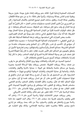 ١٩٠٨–١٩٠١ :‫اﻟﺘﻘﺪﻣﻴﺔ‬ ‫اﻟﺤﺮﻛﺔ‬ ‫ﺗﺒﻠﻮر‬
‫ﴎﻳﻌﺔ‬ ‫»ﻃﺮق‬ ‫ﺟﻴﺪة؛‬ ‫ﻃﺮق‬ ‫إﻧﺸﺎء‬ ‫روزﻓﻠﺖ‬ ‫دﻋﻢ‬ ‫ﻛﺬﻟﻚ‬ .‫ًا‬‫ري‬‫ﻛﺒ‬ ‫ﺎ‬ً‫إزﻋﺎﺟ‬ ‫اﻟﺼﻐرية‬ ‫اﻟﺤﺴﺎﺑﺎت‬
،‫اﻷﻃﻔﺎل‬ ‫ﻋﻤﺎﻟﺔ‬ ‫ﻣﻨﻊ‬ ‫ﻣﻦ‬ ‫ﺑﺪ‬ ‫»ﻻ‬ : ً‫ﻗﺎﺋﻼ‬ ‫ﻃﻠﺐ‬ ‫ًا‬‫ري‬‫وأﺧ‬ ،«‫وﻣﺴﺎواة‬ ‫ﺑﻌﺪاﻟﺔ‬ ‫اﻟﻨﺎس‬ ‫ﺗﺨﺪم‬ ‫وﻃﻨﻴﺔ‬
‫ﻛﺎن‬ «.‫اﻟﺼﻨﺎﻋﻴﺔ‬ ‫ﺑﺎﻷﻋﻤﺎل‬ ‫اﻟﻌﺎﻣﻠني‬ ‫ﻟﺠﻤﻴﻊ‬ ‫اﻟﻌﻤﻞ‬ ‫ﺳﺎﻋﺎت‬ ‫وﺗﻘﻠﻴﻞ‬ ،‫اﻟﻨﺴﺎء‬ ‫ﻋﻤﺎﻟﺔ‬ ‫وﺗﻘﻠﻴﺺ‬
‫ﺟﻴﺰ‬ُ‫أ‬ ‫ﻗﺪ‬ ٌ‫ن‬‫ﻗﺎﻧﻮ‬ ‫ﻛﺎن‬ — ‫اﻟﻌﻤﻞ‬ ‫ﺻﺎﺣﺐ‬ ‫ﻣﺴﺌﻮﻟﻴﺎت‬ ‫ﻟﺘﺤﺪﻳﺪ‬ ‫أﻓﻀﻞ‬ ‫ﻗﺎﻧﻮن‬ ‫ﱡ‬‫ﻦ‬ َ‫ﺳ‬ ‫اﻟﴬوري‬ ‫ﻣﻦ‬
‫ﰲ‬ — ‫ﺑﺘﺠﺎﻫﻠﻪ‬ ‫ﻟﻠﻤﺤﺎﻛﻢ‬ ‫ﺳﻤﺤﺖ‬ «‫اﻟﺪﻗﻴﻘﺔ‬ ‫»ﻏري‬ ‫ﺻﻴﺎﻏﺘﻪ‬ ‫ﻟﻜﻦ‬ ‫ﺳﺎﺑﻖ‬ ‫وﻗﺖ‬ ‫ﰲ‬ ‫اﻟﺸﺄن‬ ‫ﻫﺬا‬ ‫ﰲ‬
‫ﺑﻬﺬه‬ ‫اﻟﻌﻤﺎل‬ ‫ﺣﻤﺎﻳﺔ‬ ‫ﰲ‬ ‫اﻷوروﺑﻴﺔ‬ ‫اﻟﺼﻨﺎﻋﻴﺔ‬ ‫اﻟﺒﻠﺪان‬ ‫ﻋﻦ‬ ‫ًا‬‫ري‬‫ﻛﺜ‬ ‫املﺘﺤﺪة‬ ‫اﻟﻮﻻﻳﺎت‬ ‫ﺗﺨﻠﻒ‬ ‫ﻇﻞ‬
.‫اﻟﻔﻴﺪراﻟﻴني‬ ‫اﻟﻌﻤﺎل‬ ‫ﻋﲆ‬ ‫ٍّﺎ‬‫ﻴ‬‫ﻳﻮﻣ‬ ‫ﻋﻤﻞ‬ ‫ﺳﺎﻋﺎت‬ ‫ﺛﻤﺎﻧﻲ‬ ‫ﻟﺘﻄﺒﻴﻖ‬ ‫ﻪ‬َ‫ﺗ‬‫دﻋﻮ‬ ‫ﱠد‬‫ﺪ‬‫ﺟ‬ ‫أﻧﻪ‬ ‫ﻛﻤﺎ‬ ،‫اﻟﻄﺮﻳﻘﺔ‬
:‫ﻗﺎل‬ ‫ﻓﻘﺪ‬ ‫اﻟﺴﺎﺑﻘﺔ؛‬ ‫املﺤﺎﻓﻈﺔ‬ ‫ﻧﺰﻋﺘﻪ‬ ‫روزﻓﻠﺖ‬ ‫اﺳﺘﺨﺪﻣﻬﺎ‬ ‫اﻟﺘﻲ‬ ‫اﻟﻌﺒﺎرات‬ ‫ﺑﻌﺾ‬ ‫ﻋﻜﺴﺖ‬
«‫اﻟﻔﺸﻞ‬ ‫ﺎ‬ً‫ﺣﺘﻤ‬ ‫»ﻣﺼريه‬ — ‫اﻟﺤﻤﺎﺳﺔ‬ ‫املﻔﺮﻃﺔ‬ ‫اﻟﻌﻤﺎﻟﻴﺔ‬ ‫اﻻﺣﺘﺠﺎﺟﺎت‬ — «‫اﻟﻄﺒﻘﻲ‬ ‫اﻟﻮﻋﻲ‬ ‫»إن‬
‫ﻣﻦ‬ ‫ﻣﺘﻌﺪدة‬ ‫ﻣﺠﻤﻮﻋﺎت‬ ‫ﻳﻀﻢ‬ ‫املﺠﺘﻤﻊ‬ ‫إن‬ «.‫اﻷﺛﺮ‬ ‫ﺑﺎﻟﻎ‬ ‫ﴐر‬ ‫ﰲ‬ ‫»اﻟﺘﺴﺒﺐ‬ ‫إﱃ‬ ‫ﺳﻴﺆدي‬ ‫أو‬
‫ﻟﻦ‬ ‫املﺄﻣﻮل‬ ‫ﺗﻌﺎرﺿﻬﺎ‬ ‫وﻋﺪم‬ ،‫واملﺴﺘﻬﻠﻜني‬ ‫واﻟﺮأﺳﻤﺎﻟﻴني‬ ‫اﻟﻌﻤﺎل‬ ‫ﻣﺼﺎﻟﺢ‬ :‫املﴩوﻋﺔ‬ ‫املﺼﺎﻟﺢ‬
‫ﻟﻠﺤﺮﻳﺔ‬ ‫ﺎ‬ً‫ﻛ‬‫اﻧﺘﻬﺎ‬ ‫ﱡ‬‫ﺪ‬َ‫ُﻌ‬‫ﻳ‬ ‫ﻛﺎن‬ ‫ﻣﺎ‬ ‫»ﻟﻌﻞ‬ :‫ﻓﻘﺎل‬ ،‫ﺗﻐريت‬ ‫اﻷﻣﻮر‬ ‫ﻟﻜﻦ‬ ،‫املﺤﺎﻛﻢ‬ ‫ﻋﲆ‬ ‫ﺑﺎﻟﻬﺠﻮم‬ ‫ﻳﺘﺤﻘﻖ‬
‫ﱡ‬‫ﺪ‬َ‫ُﻌ‬‫ﻳ‬ ‫ﻛﺎن‬ ‫ﻣﺎ‬ ‫وﻟﻌﻞ‬ ،‫اﻟﺤﺎﴐ‬ ‫اﻟﻮﻗﺖ‬ ‫ﰲ‬ ‫ﻟﻠﺤﺮﻳﺔ‬ ‫اﻟﻼزﻣﺔ‬ ‫اﻟﺤﻔﺎظ‬ ‫وﺳﻴﻠﺔ‬ ‫ﻫﻮ‬ ‫ﻗﺮن‬ ‫ﻧﺼﻒ‬ ‫ﻗﺒﻞ‬
«.‫اﻵن‬ ‫ﺑﺎملﻤﺘﻠﻜﺎت‬ ‫ﻟﻠﺘﻤﺘﻊ‬ ‫ٍّﺎ‬‫ﻳ‬‫ﴐور‬ ‫أﺻﺒﺢ‬ ‫ﺣﻴﻨﺬاك‬ ‫ﺑﺎملﻤﺘﻠﻜﺎت‬ ‫ا‬ً‫ر‬‫إﴐا‬
‫ﻳﻘﺮب‬ ‫ﻣﺎ‬ ‫ﻋﲆ‬ ‫ِﻢ‬‫ﻛ‬‫ﺎ‬َ‫ﺤ‬َ‫مل‬‫وا‬ ‫ﺎل‬‫ﻤﱠ‬ُ‫اﻟﻌ‬ َ‫ني‬‫وﺑ‬ ‫ﻬﺎ‬َ‫ﻨ‬‫ﺑﻴ‬ ‫واﻟﻌﻼﻗﺎت‬ ‫اﻟﴩﻛﺎت‬ ‫ﻋﻦ‬ ‫اﻟﺤﺪﻳﺚ‬ ‫اﺳﺘﺤﻮذ‬
‫ﺑﺼﻮرة‬ ‫ﻟﻠﺤﺪﻳﺚ‬ ‫اﻟﺮﺳﺎﻟﺔ‬ ‫ﺑﻘﻴﺔ‬ ‫روزﻓﻠﺖ‬ ‫ﺧﺼﺺ‬ .‫اﻟﻄﻮﻳﻠﺔ‬ ‫روزﻓﻠﺖ‬ ‫رﺳﺎﻟﺔ‬ ‫ﻧﺼﻒ‬ ‫ﻣﻦ‬
«‫واﻟﻐﺎﺑﺎت‬ ‫واﻷﻧﻬﺎر‬ ‫»اﻟﱰﺑﺔ‬ ‫ﺣﻤﺎﻳﺔ‬ — ‫اﻟﺒﻴﺌﺔ‬ ‫ﻋﲆ‬ ‫ﺑﺎﻟﺤﻔﺎظ‬ ‫ﺧﺎﺻﺔ‬ ‫ﻣﺴﺎﺋﻞ‬ ‫ﻋﻦ‬ ‫رﺋﻴﺴﻴﺔ‬
‫واﻟﻌﻼﻗﺎت‬ — (‫ﻓﻴﻬﺎ‬ ‫)واﻟﺘﻮﺳﻊ‬ ‫اﻟﻮﻃﻨﻴﺔ‬ ‫واﻟﻐﺎﺑﺎت‬ ‫املﺘﻨﺰﻫﺎت‬ ‫ﺣﻤﺎﻳﺔ‬ ‫إﱃ‬ ‫واﻟﺤﺎﺟﺔ‬ ،‫ﺑﺎﻟﺒﻼد‬
‫ﰲ‬ ‫ﻣﺎﻛﻴﻨﲇ‬ ‫ﻟﺴﺎن‬ ‫ﻋﲆ‬ ‫ﻛﻬﺬه‬ ‫رﺳﺎﻟﺔ‬ ‫ﺗﺨﺮج‬ ‫أن‬ ‫ﺑﻌﻴﺪ‬ ‫ﱟ‬‫ﺪ‬‫ﺣ‬ ‫إﱃ‬ ‫املﺴﺘﺤﻴﻞ‬ ‫ﻣﻦ‬ ‫ﻛﺎن‬ .‫اﻟﺨﺎرﺟﻴﺔ‬
‫ﻣﻦ‬ ‫ﺳﻨﺘني‬ ‫أول‬ ‫ﰲ‬ ‫ﻧﻔﺴﻪ‬ ‫روزﻓﻠﺖ‬ ‫ﻟﺴﺎن‬ ‫ﻋﲆ‬ ‫أو‬ ،‫ﻋﴩ‬ ‫اﻟﺘﺎﺳﻊ‬ ‫اﻟﻘﺮن‬ ‫ﺗﺴﻌﻴﻨﻴﺎت‬ ‫ﻧﻬﺎﻳﺔ‬
.‫اﻟﺸﻌﺒﻲ‬ ‫واﻟﺪﻋﻢ‬ ،‫املﺴﺘﻨري‬ ‫واﻟﻔﻜﺮ‬ ،‫اﻟﻘﻀﺎﻳﺎ‬ ‫ﺑﺎملﺜﻞ‬ ‫وﺗﻐريت‬ ، ‫ﱠ‬‫ﺗﻐري‬ ‫ﻗﺪ‬ ‫ﻟﻜﻨﻪ‬ .‫اﻟﺤﻜﻢ‬ ‫ﻴﻪ‬‫ﱢ‬‫ﻟ‬‫ﺗﻮ‬
‫اﻟﺬي‬ «‫اﻟﺠﺪﻳﺪة‬ ‫»اﻟﻘﻮﻣﻴﺔ‬ ‫ﺑﺮﻧﺎﻣﺞ‬ ‫ﰲ‬ ‫ﺳﻴﻨﻌﻜﺲ‬ ‫ﻛﻤﺎ‬ ،‫اﻟﺘﻄﻮر‬ ‫ﰲ‬ ‫روزﻓﻠﺖ‬ ‫ﻓﻠﺴﻔﺔ‬ ‫ﺳﺘﺴﺘﻤﺮ‬
‫وﰲ‬ ،١٩١٠ ‫ﻋﺎم‬ ‫ﻛﺎﻧﺴﺎس‬ ‫ﺑﻮﻻﻳﺔ‬ ‫أوﺳﺎواﺗﻮﻣﻲ‬ ‫ﺑﻤﺪﻳﻨﺔ‬ ‫ﻟﻪ‬ ‫ﺧﻄﺎب‬ ‫ﰲ‬ ‫ﻋﻨﻪ‬ ‫اﻟﻨﻘﺎب‬ ‫ﻛﺸﻒ‬
.‫اﻷﻣﺮﻳﻜﻲ‬ ‫اﻟﺸﻌﺐ‬ ‫وﻛﺬﻟﻚ‬ ،‫ﻫﺎﺋﻞ‬ ‫ﻧﺤﻮ‬ ‫ﻋﲆ‬ ‫ﺗﻄﻮر‬ ‫ﻟﻜﻨﻪ‬ .١٩١٢ ‫ﻋﺎم‬ ‫اﻟﺮﺋﺎﺳﻴﺔ‬ ‫ﺣﻤﻠﺘﻪ‬
‫أﻧﻪ‬ ‫واﻋﺘﱪ‬ ،١٩٠٨ ‫ﻋﺎم‬ ‫أﺧﺮى‬ ‫رﺋﺎﺳﻴﺔ‬ ‫ﻟﻮﻻﻳﺔ‬ ‫اﻻﻧﺘﺨﺎﺑﺎت‬ ‫ﺧﻮض‬ ‫روزﻓﻠﺖ‬ ‫رﻓﺾ‬
‫ﻓﱰة‬ ‫ﻣﻨﺬ‬ ‫املﻌﻬﻮد‬ ‫اﻟﺤﺪ‬ ‫وﻛﺎن‬ ،١٩٠١ ‫ﻋﺎم‬ ‫ﺳﺒﺘﻤﱪ‬ ‫ﻣﻨﺬ‬ ‫ًﺎ‬‫ﺒ‬‫ﺗﻘﺮﻳ‬ ‫رﺋﺎﺳﻴﺘني‬ ‫وﻻﻳﺘني‬ ‫ﻗﴣ‬
‫إداري‬ ‫ﻋﻦ‬ ‫روزﻓﻠﺖ‬ ‫ﺑﺤﺚ‬ ،‫ذﻟﻚ‬ ‫ﻣﻦ‬ ً‫ﺑﺪﻻ‬ ،‫رﺋﺎﺳﻴﺘني‬ ‫وﻻﻳﺘني‬ ‫ﻫﻮ‬ ‫واﺷﻨﻄﻦ‬ ‫ﺟﻮرج‬ ‫رﺋﺎﺳﺔ‬
‫ﻋﲆ‬ ‫اﺧﺘﻴﺎره‬ ‫وﻗﻊ‬ ‫وﻟﺬﻟﻚ‬ ‫اﻹﺻﻼﺣﻲ؛‬ ‫ﺑﺮﻧﺎﻣﺠﻪ‬ ‫ﺗﻨﻔﻴﺬ‬ ‫ﺑﻤﻘﺪوره‬ ‫ﺑﺎﻟﺜﻘﺔ‬ ‫وﺟﺪﻳﺮ‬ ‫ﻧﺎﺟﺢ‬
61
 