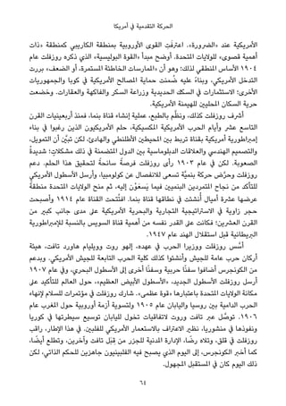 ‫أﻣﺮﻳﻜﺎ‬ ‫ﰲ‬ ‫اﻟﺘﻘﺪﻣﻴﺔ‬ ‫اﻟﺤﺮﻛﺔ‬
‫»ذات‬ ‫ﻛﻤﻨﻄﻘﺔ‬ ‫اﻟﻜﺎرﻳﺒﻲ‬ ‫ﺑﻤﻨﻄﻘﺔ‬ ‫اﻷوروﺑﻴﺔ‬ ‫اﻟﻘﻮى‬ ِ‫ﺖ‬َ‫اﻋﱰﻓ‬ .«‫»اﻟﴬورة‬ ‫ﻋﻨﺪ‬ ‫اﻷﻣﺮﻳﻜﻴﺔ‬
‫ﻋﺎم‬ ‫روزﻓﻠﺖ‬ ‫ذﻛﺮه‬ ‫اﻟﺬي‬ «‫اﻟﺒﻮﻟﻴﺴﻴﺔ‬ ‫»اﻟﻘﻮة‬ ‫ﻣﺒﺪأ‬ ‫أوﺿﺢ‬ .‫املﺘﺤﺪة‬ ‫ﻟﻠﻮﻻﻳﺎت‬ «‫ﻗﺼﻮى‬ ‫أﻫﻤﻴﺔ‬
‫ﺑﺮرت‬ «‫اﻟﻀﻌﻒ‬ ‫أو‬ ،‫املﺴﺘﻤﺮة‬ ‫اﻟﺨﺎﻃﺌﺔ‬ ‫»املﻤﺎرﺳﺎت‬ ‫أن‬ ‫وﻫﻮ‬ ‫ﻟﺬﻟﻚ؛‬ ‫املﻨﻄﻘﻲ‬ ‫اﻷﺳﺎس‬ ١٩٠٤
‫واﻟﺠﻤﻬﻮرﻳﺎت‬ ‫ﻛﻮﺑﺎ‬ ‫ﰲ‬ ‫اﻷﻣﺮﻳﻜﻴﺔ‬ ‫املﺼﺎﻟﺢ‬ ‫ﺣﻤﺎﻳﺔ‬ ‫ﻤﻨﺖ‬ ُ‫ﺿ‬ ‫ﻋﻠﻴﻪ‬ ً‫ء‬‫وﺑﻨﺎ‬ ،‫اﻷﻣﺮﻳﻜﻲ‬ ‫اﻟﺘﺪﺧﻞ‬
‫وﺧﻀﻌﺖ‬ .‫واﻟﻌﻘﺎرات‬ ‫واﻟﻔﺎﻛﻬﺔ‬ ‫اﻟﺴﻜﺮ‬ ‫وزراﻋﺔ‬ ‫اﻟﺤﺪﻳﺪﻳﺔ‬ ‫اﻟﺴﻜﻚ‬ ‫ﰲ‬ ‫اﻻﺳﺘﺜﻤﺎرات‬ ‫اﻷﺧﺮى؛‬
.‫اﻷﻣﺮﻳﻜﻴﺔ‬ ‫ﻟﻠﻬﻴﻤﻨﺔ‬ ‫املﺤﻠﻴني‬ ‫اﻟﺴﻜﺎن‬ ‫ﺣﺮﻳﺔ‬
‫اﻟﻘﺮن‬ ‫أرﺑﻌﻴﻨﻴﺎت‬ ‫ﻓﻤﻨﺬ‬ ،‫ﺑﻨﻤﺎ‬ ‫ﻗﻨﺎة‬ ‫إﻧﺸﺎء‬ ‫ﻋﻤﻠﻴﺔ‬ ،‫ﺑﺎﻟﻄﺒﻊ‬ ‫ﻢ‬‫ﱠ‬‫ﻈ‬‫وﻧ‬ ،‫ﻛﺬﻟﻚ‬ ‫روزﻓﻠﺖ‬ ‫أﴍف‬
‫ﺑﻨﺎء‬ ‫ﰲ‬ ‫رﻏﺒﻮا‬ ‫اﻟﺬﻳﻦ‬ ‫اﻷﻣﺮﻳﻜﻴﻮن‬ ‫ﺣﻠﻢ‬ ،‫املﻜﺴﻴﻜﻴﺔ‬ ‫اﻷﻣﺮﻳﻜﻴﺔ‬ ‫اﻟﺤﺮب‬ ‫وأﻳﺎم‬ ‫ﻋﴩ‬ ‫اﻟﺘﺎﺳﻊ‬
،‫اﻟﺘﻤﻮﻳﻞ‬ ‫أن‬ ‫ﱠ‬‫ﺗﺒني‬ ‫ﻟﻜﻦ‬ ،‫واﻟﻬﺎدئ‬ ‫اﻷﻃﻠﻨﻄﻲ‬ ‫املﺤﻴﻄني‬ ‫ﺑني‬ ‫ﺗﺮﺑﻂ‬ ‫ﺑﻘﻨﺎة‬ ‫أﻣﺮﻳﻜﻴﺔ‬ ‫إﻣﱪاﻃﻮرﻳﺔ‬
ُ‫ة‬‫ﺷﺪﻳﺪ‬ ‫؛‬ ٍ‫ﻣﺸﻜﻼت‬ ‫ذﻟﻚ‬ ‫ﰲ‬ ‫املﺘﻀﻤﻨﺔ‬ ‫اﻟﺪول‬ ‫ﺑني‬ ‫اﻟﺪﺑﻠﻮﻣﺎﺳﻴﺔ‬ ‫واﻟﻌﻼﻗﺎت‬ ‫اﻟﻬﻨﺪﳼ‬ ‫واﻟﺘﺼﻤﻴﻢ‬
‫دﻋﻢ‬ .‫اﻟﺤﻠﻢ‬ ‫ﻫﺬا‬ ‫ﻟﺘﺤﻘﻴﻖ‬ ً‫ﺳﺎﻧﺤﺔ‬ ً‫ﻓﺮﺻﺔ‬ ‫روزﻓﻠﺖ‬ ‫رأى‬ ١٩٠٣ ‫ﻋﺎم‬ ‫ﰲ‬ ‫ﻟﻜﻦ‬ .‫اﻟﺼﻌﻮﺑﺔ‬
‫اﻷﻣﺮﻳﻜﻲ‬ ‫اﻷﺳﻄﻮل‬ ‫وأرﺳﻞ‬ ،‫ﻛﻮﻟﻮﻣﺒﻴﺎ‬ ‫ﻋﻦ‬ ‫ﻟﻼﻧﻔﺼﺎل‬ ‫ﺗﺴﻌﻰ‬ ‫ﱠﺔ‬‫ﻴ‬‫ﺑﻨﻤ‬ ‫ﺣﺮﻛﺔ‬ ‫ض‬‫ﱠ‬‫ﺮ‬‫وﺣ‬ ‫روزﻓﻠﺖ‬
ً‫ﻣﻨﻄﻘﺔ‬ ‫املﺘﺤﺪة‬ ‫اﻟﻮﻻﻳﺎت‬ ‫ﻣﻨﺢ‬ ‫ﺛﻢ‬ ،‫إﻟﻴﻪ‬ ‫ْن‬‫ﻮ‬َ‫َﺴﻌ‬‫ﻳ‬ ‫ﻓﻴﻤﺎ‬ ‫اﻟﺒﻨﻤﻴني‬ ‫املﺘﻤﺮدﻳﻦ‬ ‫ﻧﺠﺎح‬ ‫ﻣﻦ‬ ‫ﻟﻠﺘﺄﻛﺪ‬
‫وأﺻﺒﺤﺖ‬ ١٩١٤ ‫ﻋﺎم‬ ‫اﻟﻘﻨﺎة‬ ‫ﺘﺤﺖ‬ُ‫ﺘ‬‫اﻓ‬ .‫ﺑﻨﻤﺎ‬ ‫ﻗﻨﺎة‬ ‫ﻧﻄﺎﻗﻬﺎ‬ ‫ﰲ‬ ‫ﻧﺸﺌﺖ‬ُ‫أ‬ ‫أﻣﻴﺎل‬ ‫ﻋﴩة‬ ‫ﻋﺮﺿﻬﺎ‬
‫ﻣﻦ‬ ‫ﻛﺒري‬ ‫ﺟﺎﻧﺐ‬ ‫ﻣﺪى‬ ‫ﻋﲆ‬ ‫اﻷﻣﺮﻳﻜﻴﺔ‬ ‫واﻟﺒﺤﺮﻳﺔ‬ ‫اﻟﺘﺠﺎرﻳﺔ‬ ‫اﻻﺳﱰاﺗﻴﺠﻴﺔ‬ ‫ﰲ‬ ‫زاوﻳﺔ‬ ‫ﺣﺠﺮ‬
‫ﻟﻺﻣﱪاﻃﻮرﻳﺔ‬ ‫ﺑﺎﻟﻨﺴﺒﺔ‬ ‫اﻟﺴﻮﻳﺲ‬ ‫ﻗﻨﺎة‬ ‫أﻫﻤﻴﺔ‬ ‫ﻣﻦ‬ ‫ﻧﻔﺴﻪ‬ ‫اﻟﻘﺪر‬ ‫ﻋﲆ‬ ‫ﻓﻜﺎﻧﺖ‬ ‫اﻟﻌﴩﻳﻦ؛‬ ‫اﻟﻘﺮن‬
.١٩٤٧ ‫ﻋﺎم‬ ‫اﻟﻬﻨﺪ‬ ‫اﺳﺘﻘﻼل‬ ‫ﻗﺒﻞ‬ ‫اﻟﱪﻳﻄﺎﻧﻴﺔ‬
‫ﻫﻴﺌﺔ‬ ،‫ﺗﺎﻓﺖ‬ ‫ﻫﺎورد‬ ‫ووﻳﻠﻴﺎم‬ ‫روت‬ ‫إﻟﻬﻮ‬ ،‫ﻋﻬﺪه‬ ‫ﰲ‬ ‫اﻟﺤﺮب‬ ‫ووزﻳﺮا‬ ‫روزﻓﻠﺖ‬ ‫ﺲ‬ ‫ﱠ‬‫أﺳ‬
‫وﺑﺪﻋﻢ‬ .‫اﻷﻣﺮﻳﻜﻲ‬ ‫ﻟﻠﺠﻴﺶ‬ ‫اﻟﺘﺎﺑﻌﺔ‬ ‫اﻟﺤﺮب‬ ‫ﻛﻠﻴﺔ‬ ‫ﻛﺬﻟﻚ‬ ‫وأﻧﺸﺌﻮا‬ ‫ﻟﻠﺠﻴﺶ‬ ‫ﻋﺎﻣﺔ‬ ‫ﺣﺮب‬ ‫أرﻛﺎن‬
١٩٠٧ ‫ﻋﺎم‬ ‫وﰲ‬ ،‫اﻟﺒﺤﺮي‬ ‫اﻷﺳﻄﻮل‬ ‫إﱃ‬ ‫أﺧﺮى‬ ‫ﺎ‬ً‫ﻨ‬‫وﺳﻔ‬ ‫ﺣﺮﺑﻴﺔ‬ ‫ﺎ‬ً‫ﻨ‬‫ﺳﻔ‬ ‫أﺿﺎﻓﻮا‬ ‫اﻟﻜﻮﻧﺠﺮس‬ ‫ﻣﻦ‬
‫ﻋﲆ‬ ‫ﻟﻠﺘﺄﻛﻴﺪ‬ ‫اﻟﻌﺎﻟﻢ‬ ‫ﺣﻮل‬ ،«‫اﻟﻌﻈﻴﻢ‬ ‫اﻷﺑﻴﺾ‬ ‫»اﻷﺳﻄﻮل‬ ،‫اﻟﺠﺪﻳﺪ‬ ‫اﻷﺳﻄﻮل‬ ‫روزﻓﻠﺖ‬ ‫أرﺳﻞ‬
‫ﻹﻧﻬﺎء‬ ‫ﻟﻠﺴﻼم‬ ‫ﻣﺆﺗﻤﺮات‬ ‫ﰲ‬ ‫روزﻓﻠﺖ‬ ‫ﺷﺎرك‬ .«‫ﻋﻈﻤﻰ‬ ‫»ﻗﻮة‬ ‫ﺑﺎﻋﺘﺒﺎرﻫﺎ‬ ‫املﺘﺤﺪة‬ ‫اﻟﻮﻻﻳﺎت‬ ‫ﻣﻜﺎﻧﺔ‬
‫ﻋﺎم‬ ‫املﻐﺮب‬ ‫ﺣﻮل‬ ‫أوروﺑﻴﺔ‬ ‫أزﻣﺔ‬ ‫وﻟﺘﺴﻮﻳﺔ‬ ١٩٠٥ ‫ﻋﺎم‬ ‫واﻟﻴﺎﺑﺎن‬ ‫روﺳﻴﺎ‬ ‫ﺑني‬ ‫اﻟﺪاﻣﻴﺔ‬ ‫اﻟﺤﺮب‬
‫ﻛﻮرﻳﺎ‬ ‫ﰲ‬ ‫ﺳﻴﻄﺮﺗﻬﺎ‬ ‫ﺗﻮﺳﻴﻊ‬ ‫ﻟﻠﻴﺎﺑﺎن‬ ‫ﺗﺨﻮل‬ ‫ﻻﺗﻔﺎﻗﻴﺎت‬ ‫وروت‬ ‫ﺗﺎﻓﺖ‬ ‫ﻋﱪ‬ ‫ﻞ‬ ‫ﱠ‬‫ﺗﻮﺻ‬ .١٩٠٦
‫راﻗﺐ‬ ،‫اﻹﻃﺎر‬ ‫ﻫﺬا‬ ‫ﰲ‬ .‫ﻟﻠﻔﻠﺒني‬ ‫اﻷﻣﺮﻳﻜﻲ‬ ‫ﺑﺎﻻﺳﺘﻌﻤﺎر‬ ‫اﻻﻋﱰاف‬ ‫ﻧﻈري‬ ،‫ﻣﻨﺸﻮرﻳﺎ‬ ‫ﰲ‬ ‫وﻧﻔﻮذﻫﺎ‬
،‫ﺎ‬ ً‫أﻳﻀ‬ ‫وﺗﻄﻠﻊ‬ ،‫وآﺧﺮﻳﻦ‬ ‫ﺗﺎﻓﺖ‬ ‫َﻞ‬‫ﺒ‬ ِ‫ﻗ‬ ‫ﻣﻦ‬ ‫ﻟﻠﺠﺰر‬ ‫املﺪﻧﻴﺔ‬ ‫اﻹدارة‬ ،‫ﺎ‬ ً‫رﺿ‬ ‫وﺗﻼه‬ ،‫ﻗﻠﻖ‬ ‫ﰲ‬ ‫روزﻓﻠﺖ‬
‫ﻟﻜﻦ‬ ،‫اﻟﺬاﺗﻲ‬ ‫ﻟﻠﺤﻜﻢ‬ ‫ﺟﺎﻫﺰﻳﻦ‬ ‫اﻟﻔﻠﺒﻴﻨﻴﻮن‬ ‫ﻓﻴﻪ‬ ‫ﻳﺼﺒﺢ‬ ‫اﻟﺬي‬ ‫اﻟﻴﻮم‬ ‫إﱃ‬ ،‫اﻟﻜﻮﻧﺠﺮس‬ ‫أﺧﱪ‬ ‫ﻛﻤﺎ‬
.‫املﺠﻬﻮل‬ ‫املﺴﺘﻘﺒﻞ‬ ‫ﰲ‬ ‫ﻛﺎن‬ ‫اﻟﻴﻮم‬ ‫ذﻟﻚ‬
64
 