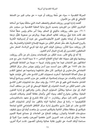 ‫أﻣﺮﻳﻜﺎ‬ ‫ﰲ‬ ‫اﻟﺘﻘﺪﻣﻴﺔ‬ ‫اﻟﺤﺮﻛﺔ‬
‫اﻟﺘﺴﻠﻂ‬ ‫ﻣﻦ‬ ‫ﻛﺒري‬ ‫ﺟﺎﻧﺐ‬ ‫ﻋﲆ‬ — ‫ﻏريه‬ ‫أو‬ ‫روزﻓﻠﺖ‬ ‫ﻄﺎ‬ُ‫ﺧ‬ ‫ﻋﲆ‬ ‫ﺳﻮاء‬ — ‫اﻟﺘﻘﺪﻣﻴﺔ‬ ‫اﻟﺤﺮﻛﺔ‬
.‫اﻷﺣﻴﺎن‬ ‫ﻣﻦ‬ ‫ﻛﺜري‬ ‫ﰲ‬ ‫اﻷﺧﻼﻗﻲ‬
‫أﺳﻼﻓﻪ‬ ‫ﻋﻦ‬ ‫ًا‬‫ﺪ‬‫ﺑﻌﻴ‬ ‫ﻪ‬ْ‫ﺘ‬‫ﺳﻠﻜ‬ ‫اﻟﺬي‬ ‫اﻟﺤﺎد‬ ‫واملﻨﻌﻄﻒ‬ ‫ﻟﻠﺤﻜﻢ‬ ‫روزﻓﻠﺖ‬ ‫ﺛﻴﻮدور‬ ‫إدارة‬ ‫أﻗﻨﻌﺖ‬
‫ﻋﺎم‬ ‫ﺳﺒﺘﻤﱪ‬ ‫ﻣﻦ‬ ‫اﻟﺘﻘﺪﻣﻴﺔ‬ ‫اﻟﺤﻘﺒﺔ‬ ‫ﺑﺪاﻳﺔ‬ ‫ﺗﺎرﻳﺦ‬ ‫ﺑﺘﺤﺪﻳﺪ‬ ‫املﺆرﺧني‬ ‫ﻣﻦ‬ َ‫ري‬‫اﻟﻜﺜ‬ ‫املﺒﺎﴍﻳﻦ‬
‫ﺎ؛‬ً‫ﺗﻤﺎﻣ‬ ً‫ﺧﻄﺄ‬ ‫وﻟﻴﺲ‬ ‫ﻣﻼﺋﻢ‬ ‫أﻣﺮ‬ ‫وﻫﺬا‬ .‫اﻟﺤﻜﻢ‬ ‫ﰲ‬ ‫ﻣﺎﻛﻴﻨﲇ‬ ‫روزﻓﻠﺖ‬ ‫ﺧﻠﻒ‬ ‫ﺣني‬ ،١٩٠١
‫ﻧﺰﻋﺘﻪ‬ ‫ﱡﻞ‬‫ﺒ‬‫ﺗﻘ‬ ‫ﺻﻌﻮﺑﺔ‬ ‫ﻣﻦ‬ ‫وﺑﺎﻟﺮﻏﻢ‬ .‫ﻣﻬﻤﺔ‬ ‫اﻟﺤﻜﻢ‬ ‫ملﻘﺎﻟﻴﺪ‬ ‫روزﻓﻠﺖ‬ ‫ﱢ‬‫ﺗﻮﱄ‬ ‫ﻓﱰة‬ ‫ﻛﺎﻧﺖ‬ ‫ﻓﻘﺪ‬
‫ﴩَﺑﺔ‬ُ‫مل‬‫ا‬ ‫إﻣﱪﻳﺎﻟﻴﺘﻪ‬ ‫أو‬ ‫ﻏريه‬ ‫ﻋﲆ‬ ‫اﻷﻧﺠﻠﻮﺳﺎﻛﺴﻮﻧﻲ‬ ‫اﻟﻌﺮق‬ ‫ﺑﺘﻔﻮق‬ ‫إﻳﻤﺎﻧﻪ‬ ‫أو‬ ‫اﻟﻌﻨﴫﻳﺔ‬
‫وﻗﺪ‬ .‫واملﺘﺼﺎرﻋﺔ‬ ‫املﺘﻌﺜﺮة‬ ‫اﻹﺻﻼح‬ ‫ﺧﻴﻮط‬ ‫ﻣﻦ‬ ‫اﻟﻜﺜري‬ ‫ﺗﻀﺎﻓﺮ‬ ‫ﺰ‬‫ﱠ‬‫ﺣﻔ‬ ‫ﻓﻘﺪ‬ ،‫اﻟﻌﺴﻜﺮﻳﺔ‬ ‫ﺑﺎﻟﺮوح‬
‫ﺣﺘﻰ‬ ‫اﺿﻄﺮ‬ ،‫اﻟﺮﺋﺎﺳﺔ‬ ‫ﻛﺮﳼ‬ ‫ﻓﻴﻪ‬ ‫ﺗﺮك‬ ‫اﻟﺬي‬ ‫اﻟﻮﻗﺖ‬ ‫وﺑﺤﻠﻮل‬ ،‫ﻟﻠﺘﺂزر‬ ‫ًﺎ‬‫ﺒ‬‫ﺳﺒ‬ ‫روزﻓﻠﺖ‬ ‫ﻛﺎن‬
.‫اﻟﺘﻐﻴري‬ ‫أﻣﺎم‬ ‫املﺠﺎل‬ ‫إﻓﺴﺎح‬ ‫إﱃ‬ ‫املﺘﺸﺪدون‬ ‫املﺤﺎﻓﻈﻮن‬
،‫روزﻓﻠﺖ‬ ‫ﺗﺄﺛري‬ ‫ﻋﻦ‬ ‫ﺗﺎم‬ ‫ﺑﻤﻌﺰل‬ ‫اﻹﺻﻼﺣﺎت‬ ‫ﻣﻦ‬ ‫اﻟﻜﺜري‬ ‫ﺣﺪث‬ ،‫اﻷﻣﺮ‬ ‫واﻗﻊ‬ ‫ﰲ‬ ‫أﻧﻪ‬ ‫إﻻ‬
‫ﻋﺪم‬ ‫ﻣﻊ‬ ‫ﺣﺘﻰ‬ ‫اﻟﻨﺴﺎء‬ ‫ﺳﻴﻤﺎ‬ ‫ﻻ‬ — ‫اﻟﺨﺎص‬ ‫اﻟﻘﻄﺎع‬ ‫اﺟﺘﺎح‬ ‫ﻓﻘﺪ‬ ‫ﻣﺠﻴﺌﻪ؛‬ ‫ﻗﺒﻞ‬ ‫وﻗﻊ‬ ‫وﺑﻌﻀﻬﺎ‬
‫اﻹﺻﻼﺣﻲ‬ ‫اﻟﻨﺸﺎط‬ ‫ﻣﻦ‬ ‫ﻣﻮﺟﺔ‬ — ‫ﻏﺮﺑﻴﺔ‬ ‫وﻻﻳﺎت‬ ‫ﺑﻀﻊ‬ ‫ﻋﺪا‬ ‫ﻓﻴﻤﺎ‬ ‫اﻻﻧﺘﺨﺎب‬ ‫ﺣﻖ‬ ‫اﻣﺘﻼﻛﻬﻦ‬
‫اﻟﺘﻜﺎﻓﻞ‬ ‫ﻣﺮﻛﺰ‬ ‫ﺳﺘﺎر‬ ‫ﺟﻴﺘﺲ‬ ‫وإﻳﻠني‬ ‫آدﻣﺰ‬ ‫ﺟني‬ ‫أﺳﺴﺖ‬ ‫ﺣني‬ ،‫اﻷﻗﻞ‬ ‫ﻋﲆ‬ ١٨٨٩ ‫ﻋﺎم‬ ‫ﻣﻨﺬ‬
‫اﻟﺘﻘﺪم‬ ‫ﺗﺤﻘﻴﻖ‬ ‫ﻫﻮ‬ ‫وﻧﺠﺎﺣﻬﻤﺎ‬ ‫ﻧﺸﺎﻃﻬﻤﺎ‬ ‫ﺣﻘﻞ‬ ‫ﻛﺎن‬ .‫ﺷﻴﻜﺎﺟﻮ‬ ‫ﰲ‬ ‫ﻫﺎل-ﻫﺎوس‬ ‫اﻻﺟﺘﻤﺎﻋﻲ‬
‫ﻋﻠﻴﻬﺎ‬ ‫ﻨﺖ‬َ‫ْﻤ‬‫ﻴ‬َ‫ﻫ‬ ‫اﻟﺘﻲ‬ ،‫ﻋﴩ‬ ‫اﻟﺘﺎﺳﻊ‬ ‫اﻟﻘﺮن‬ ‫ﺗﺴﻌﻴﻨﻴﺎت‬ ‫أﺳﻔﺮت‬ .‫اﻻﺟﺘﻤﺎﻋﻴﺔ‬ ‫اﻟﻌﺪاﻟﺔ‬ ‫ﻣﺠﺎل‬ ‫ﰲ‬
‫أوﻣﺎﻫﺎ‬ ‫وﺑﺮﻧﺎﻣﺞ‬ ‫اﻟﺸﻌﺐ‬ ‫ﺣﺰب‬ ‫ﻋﲆ‬ ‫ﺗﻘﺘﴫ‬ ‫ﻟﻢ‬ ،‫إﺻﻼﺣﻴﺔ‬ ‫ﻣﻮﺟﺎت‬ ‫ﻋﻦ‬ ،‫واﻟﻜﺴﺎد‬ ‫اﻹﴐاﺑﺎت‬
‫اﻟﺘﺎﺳﻊ‬ ‫اﻟﻘﺮن‬ ‫ﺛﻤﺎﻧﻴﻨﻴﺎت‬ ‫ﻣﻨﺬ‬ ‫ﻣﺒﻜﺮ‬ ‫وﻗﺖ‬ ‫وﰲ‬ .١٨٩٢ ‫ﻋﺎم‬ ‫ﰲ‬ ‫ﻇﻬﺮ‬ ‫اﻟﺬي‬ ‫ﺧﺎﺻﺘﻪ‬ ‫اﻟﺸﺎﻣﻞ‬
‫أﻧﺤﺎء‬ ‫ﻣﺨﺘﻠﻒ‬ ‫ﻣﻦ‬ ‫املﺪن‬ ‫ﰲ‬ ‫اﻟﻮﺳﻄﻰ‬ ‫اﻟﻄﺒﻘﺔ‬ ‫إﱃ‬ ‫املﻨﺘﻤﻴﺎت‬ ‫اﻟﻨﺴﺎء‬ ‫ﻣﻦ‬ ‫اﻟﻜﺜري‬ ‫اﻧﻀﻢ‬ ،‫ﻋﴩ‬
‫اﻟﺸﺌﻮن‬ ‫إدارة‬ ‫ﰲ‬ ‫ﺑﺈﴍاﻛﻬﻦ‬ ‫ﺑﺎملﺪن‬ ‫اﻟﺮﺟﺎل‬ ‫املﺴﺌﻮﻟني‬ َ‫ْﻦ‬‫ﺒ‬َ‫ﻟ‬‫وﻃﺎ‬ ‫ﻧﺴﺎﺋﻴﺔ‬ ٍ‫ﻧﻮاد‬ ‫إﱃ‬ ‫اﻟﺒﻼد‬
‫ﻟﻠﴫف‬ ‫وﺷﺒﻜﺎت‬ ‫أﻓﻀﻞ‬ ‫ﻧﻈﺎﻓﺔ‬ ‫وأﻋﻤﺎل‬ ‫أﻧﻘﻰ‬ ‫وﻣﻴﺎه‬ ‫أﻧﻈﻒ‬ ‫ﺑﺸﻮارع‬ ‫وﻃﺎﻟﺒﻦ‬ ،‫املﺤﻠﻴﺔ‬
‫ﻣﺎﺳﺎﺗﺸﻮﺳﺘﺲ‬ ‫ﻣﻌﻬﺪ‬ ‫ﰲ‬ ‫ﺗﺘﺨﺮج‬ ‫ﻓﺘﺎة‬ ‫أول‬ — ‫رﻳﺘﺸﺎردز‬ ‫ﺳﻮاﻟﻮ‬ ‫إﻟني‬ ‫ﻛﺎﻧﺖ‬ .‫اﻟﺼﺤﻲ‬
‫اﻟﻘﺮن‬ ‫ﺛﻤﺎﻧﻴﻨﻴﺎت‬ ‫أواﺧﺮ‬ ‫ﻣﻨﺬ‬ ‫ﺑﺎﻟﻜﻠﻮر‬ ‫املﻴﺎه‬ ‫ﺠﺔ‬َ‫ﻟ‬‫ُﻌﺎ‬‫ﻣ‬ ‫ﻣﺠﺎل‬ ‫ﰲ‬ ‫راﺋﺪة‬ — ‫ﻟﻠﺘﻜﻨﻮﻟﻮﺟﻴﺎ‬
‫ﻟﺠﺎﻣﻌﺔ‬ ‫اﻟﺘﺎﺑﻊ‬ ‫اﻻﺟﺘﻤﺎﻋﻲ‬ ‫اﻟﺘﻜﺎﻓﻞ‬ ‫ﻣﺮﻛﺰ‬ ‫إدارة‬ ‫ﻣﺎﻛﺪوﻳﻞ‬ ‫ﻣﺎري‬ ‫ﱠ‬‫ل‬‫ﺗﺘﻮ‬ ‫ﻟﻢ‬ .‫ﻋﴩ‬ ‫اﻟﺘﺎﺳﻊ‬
‫ﺗﻨﻈﻴﻒ‬ ‫ﺳﺒﻴﻞ‬ ‫ﰲ‬ ‫ﺎ‬ ً‫أﻳﻀ‬ ‫ﺟﺎﻫﺪت‬ ‫ﺑﻞ‬ ،‫ﻓﺤﺴﺐ‬ ‫ﺑﺸﻴﻜﺎﺟﻮ‬ ‫املﺎﺷﻴﺔ‬ ‫ﺣﻈﺎﺋﺮ‬ ‫ﻣﻨﻄﻘﺔ‬ ‫ﰲ‬ ‫ﺷﻴﻜﺎﺟﻮ‬
‫اﻟﻠﺤﻮم‬ ‫ﺗﻌﺒﺌﺔ‬ ‫ﻣﺼﺎﻧﻊ‬ ‫ﰲ‬ ‫اﻟﻌﺎﻣﻼت‬ ‫ﻋﻦ‬ ‫ﻟﻠﺪﻓﺎع‬ ‫ووﻗﻔﺖ‬ ،‫واملﺠﺎزر‬ ‫اﻟﻘﻤﺎﻣﺔ‬ ‫ﻣﺴﺘﻮدﻋﺎت‬
‫ﰲ‬ ‫ًا‬‫ري‬‫ﻛﺒ‬ ‫ا‬ً‫ر‬‫دو‬ ‫وﻟﻌﺒﺖ‬ ،‫أﺟﻮرﻫﻦ‬ ‫ﺧﻔﻀﻮا‬ ‫اﻟﺬﻳﻦ‬ ‫املﺪﻳﺮﻳﻦ‬ ‫ﺿﺪ‬ ‫إﴐاب‬ ‫ﰲ‬ ‫دﺧﻠﻦ‬ ‫ﻋﻨﺪﻣﺎ‬
،‫أﺧﺮى‬ ‫اﻣﺮأة‬ ‫ﻗﺎدت‬ .‫أﻧﻔﺴﻬﻦ‬ ‫وﺗﻤﻜني‬ ‫ﻋﻤﺎﻟﻴﺔ‬ ‫ﻧﻘﺎﺑﺔ‬ ‫ﺗﻜﻮﻳﻦ‬ ‫ﻋﲆ‬ ‫اﻟﻨﺴﺎء‬ ‫أوﻟﺌﻚ‬ ‫ﻣﺴﺎﻋﺪة‬
66
 