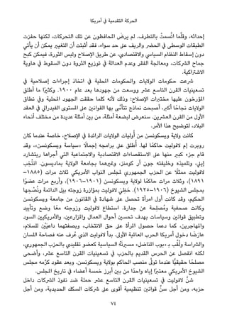 ‫أﻣﺮﻳﻜﺎ‬ ‫ﰲ‬ ‫اﻟﺘﻘﺪﻣﻴﺔ‬ ‫اﻟﺤﺮﻛﺔ‬
‫ﺣﻔﺰت‬ ‫ﻟﻜﻨﻬﺎ‬ ،‫اﻟﺘﺤﺮﻛﺎت‬ ‫ﺗﻠﻚ‬ ‫ﻋﻦ‬ ‫املﺤﺎﻓﻈﻮن‬ َ‫ﻳﺮض‬ ‫ﻟﻢ‬ .‫ﺑﺎﻟﺘﻄﺮف‬ ْ‫ﺴﻤﺖ‬‫ﱠ‬‫ﺗ‬‫ا‬ ‫ﻤﺎ‬‫ﱠ‬‫ﻠ‬‫وﻗ‬ ،‫إﺣﺪاﺛﻪ‬
‫ﻳﺄﺗﻲ‬ ‫أن‬ ‫ﻳﻤﻜﻦ‬ ‫اﻟﺘﻐﻴري‬ ‫أن‬ ‫أﺛﺒﺘﺖ‬ ‫ﻓﻘﺪ‬ ،‫ﺳﻮاء‬ ‫ﺣﺪ‬ ‫ﻋﲆ‬ ‫واﻟﺮﻳﻒ‬ ‫اﻟﺤﴬ‬ ‫ﰲ‬ ‫اﻟﻮﺳﻄﻰ‬ ‫اﻟﻄﺒﻘﺎت‬
‫ﻛﺒﺢ‬ ‫ﻓﻴﻤﻜﻦ‬ ،‫اﻟﺜﻮرة‬ ‫وﻟﻴﺲ‬ ‫اﻹﺻﻼح‬ ‫ﻃﺮﻳﻖ‬ ‫ﻋﻦ‬ ،‫واﻻﻗﺘﺼﺎدي‬ ‫اﻟﺴﻴﺎﳼ‬ ‫اﻟﻨﻈﺎم‬ ‫إﺳﻘﺎط‬ ‫دون‬
‫ﻫﺎوﻳﺔ‬ ‫ﰲ‬ ‫اﻟﺴﻘﻮط‬ ‫دون‬ ‫اﻟﺜﺮوة‬ ‫ﺗﻮزﻳﻊ‬ ‫ﰲ‬ ‫اﻟﻌﺪاﻟﺔ‬ ‫وﻋﺪم‬ ‫اﻟﻔﻘﺮ‬ ‫وﻣﻌﺎﻟﺠﺔ‬ ،‫اﻟﴩﻛﺎت‬ ‫ﺟﻤﺎح‬
.‫اﻻﺷﱰاﻛﻴﺔ‬
‫ﰲ‬ ‫إﺻﻼﺣﻴﺔ‬ ‫إﺟﺮاءات‬ ‫اﺗﺨﺎذ‬ ‫ﰲ‬ ‫املﺤﻠﻴﺔ‬ ‫واﻟﺤﻜﻮﻣﺎت‬ ‫اﻟﻮﻻﻳﺎت‬ ‫ﺣﻜﻮﻣﺎت‬ ‫ﴍﻋﺖ‬
‫أﻃﻠﻖ‬ ‫ﻣﺎ‬ ‫ًا‬‫ري‬‫وﻛﺜ‬ .١٩٠٠ ‫ﻋﺎم‬ ‫ﺑﻌﺪ‬ ‫ﺟﻬﻮدﻫﺎ‬ ‫ﻣﻦ‬ ‫ووﺳﻌﺖ‬ ‫ﻋﴩ‬ ‫اﻟﺘﺎﺳﻊ‬ ‫اﻟﻘﺮن‬ ‫ﺗﺴﻌﻴﻨﻴﺎت‬
‫ﻧﻄﺎق‬ ‫وﰲ‬ ‫املﺤﻠﻴﺔ‬ ‫اﻟﺠﻬﻮد‬ ‫ﺣﻘﻘﺖ‬ ‫ﻛﻠﻤﺎ‬ ‫ﻷﻧﻪ‬ ‫وذﻟﻚ‬ ‫اﻹﺻﻼح؛‬ ‫ﻣﺨﺘﱪات‬ ‫ﻋﻠﻴﻬﺎ‬ ‫املﺆرﺧﻮن‬
‫اﻟﻌﻘﺪ‬ ‫ﰲ‬ ‫اﻟﻔﻴﺪراﱄ‬ ‫املﺴﺘﻮى‬ ‫ﻋﲆ‬ ‫اﻟﻘﻮاﻧني‬ ‫ﺑﻬﺎ‬ ‫ﱠ‬‫ﺗﺘﺄﳻ‬ ‫ﻧﻤﺎذج‬ ‫أﺻﺒﺤﺖ‬ ،‫أﻛﱪ‬ ‫ﺎ‬ً‫ﻧﺠﺎﺣ‬ ‫اﻟﻮﻻﻳﺎت‬
‫أﻧﺤﺎء‬ ‫ﻣﺨﺘﻠﻒ‬ ‫ﻣﻦ‬ ‫ﻋﺪﻳﺪة‬ ‫أﻣﺜﻠﺔ‬ ‫ﺑني‬ ‫ﻣﻦ‬ ،‫أﻣﺜﻠﺔ‬ ‫ﻟﺒﻀﻌﺔ‬ ‫ﺳﻨﻌﺮض‬ .‫اﻟﻌﴩﻳﻦ‬ ‫اﻟﻘﺮن‬ ‫ﻣﻦ‬ ‫اﻷول‬
.‫اﻷﻣﺮ‬ ‫ﻫﺬا‬ ‫ﻟﺘﻮﺿﻴﺢ‬ ،‫اﻟﺒﻼد‬
‫ﻛﺎن‬ ‫ﻋﻨﺪﻣﺎ‬ ‫ﺧﺎﺻﺔ‬ ،‫اﻹﺻﻼح‬ ‫ﰲ‬ ‫اﻟﺮاﺋﺪة‬ ‫اﻟﻮﻻﻳﺎت‬ ‫وﻟﻴﺎت‬ُ‫أ‬ ‫ﻣﻦ‬ ‫وﻳﺴﻜﻮﻧﺴﻦ‬ ‫وﻻﻳﺔ‬ ‫ﻛﺎﻧﺖ‬
‫وﻗﺪ‬ ،«‫وﻳﺴﻜﻮﻧﺴﻦ‬ ‫»ﺳﻴﺎﺳﺔ‬ ً‫إﺟﻤﺎﻻ‬ ‫ﺑﺮاﻣﺠﻪ‬ ‫ﻋﲆ‬ ‫ﻃﻠﻖ‬ُ‫أ‬ .‫ﻟﻬﺎ‬ ‫ﺎ‬ً‫ﺣﺎﻛﻤ‬ ‫ﻻﻓﻮﻟﻴﺖ‬ ‫إم‬ ‫روﺑﺮت‬
‫رﻳﺘﺸﺎرد‬ ‫أﺟﺮاﻫﺎ‬ ‫اﻟﺘﻲ‬ ‫واﻻﺟﺘﻤﺎﻋﻴﺔ‬ ‫اﻻﻗﺘﺼﺎدﻳﺔ‬ ‫اﻻﺳﺘﻘﺼﺎءات‬ ‫ﻋﲆ‬ ‫ﻣﻨﻬﺎ‬ ‫ﻛﺒري‬ ‫ﺟﺰء‬ ‫ﻗﺎم‬
‫ﺐ‬ ِ‫ﺨ‬ُ‫ﺘ‬‫اﻧ‬ .‫ﺑﻤﺎدﻳﺴﻮن‬ ‫اﻟﻮﻻﻳﺔ‬ ‫ﺑﺠﺎﻣﻌﺔ‬ ‫وﻏريﻫﻤﺎ‬ ،‫ﻛﻮﻣﻨﺰ‬ ‫آر‬ ‫ﺟﻮن‬ ‫وﺧﻠﻴﻔﺘﻪ‬ ‫وﺗﻠﻤﻴﺬه‬ ،‫إﻳﲇ‬
–١٨٨٥) ‫ﻣﺮات‬ ‫ﺛﻼث‬ ‫اﻷﻣﺮﻳﻜﻲ‬ ‫اﻟﻨﻮاب‬ ‫ملﺠﻠﺲ‬ ‫اﻟﺠﻤﻬﻮري‬ ‫اﻟﺤﺰب‬ ‫ﻋﻦ‬ ً‫ﻣﻤﺜﻼ‬ ‫ﻻﻓﻮﻟﻴﺖ‬
‫ًا‬‫ﻮ‬‫ﻋﻀ‬ ‫ﻣﺮات‬ ‫وأرﺑﻊ‬ ،(١٩٠٦–١٩٠١) ‫وﻳﺴﻜﻮﻧﺴﻦ‬ ‫ﻟﻮﻻﻳﺔ‬ ‫ﺎ‬ً‫ﺣﺎﻛﻤ‬ ‫ﻣﺮات‬ ‫وﺛﻼث‬ ،(١٨٩١
‫ﻬﺎ‬ ِ‫ﺤ‬ ْ‫ﺼ‬ُ‫ﻧ‬‫و‬ ‫اﻟﺪاﺋﻤﺔ‬ ‫ﺑﻴﻞ‬ ‫زوﺟﺘﻪ‬ ‫ﺑﻤﺆازرة‬ ‫ﻻﻓﻮﻟﻴﺖ‬ َ‫ﻲ‬ ِ‫ﻈ‬َ‫ﺣ‬ .(١٩٢٥–١٩٠٦) ‫اﻟﺸﻴﻮخ‬ ‫ﺑﻤﺠﻠﺲ‬
‫وﻳﺴﻜﻮﻧﺴﻦ‬ ‫ﺟﺎﻣﻌﺔ‬ ‫ﻣﻦ‬ ‫اﻟﻘﺎﻧﻮن‬ ‫ﰲ‬ ‫ﺷﻬﺎدة‬ ‫ﻋﲆ‬ ‫ﺗﺤﺼﻞ‬ ‫اﻣﺮأة‬ ‫أول‬ ‫ﻛﺎﻧﺖ‬ ‫وﻗﺪ‬ ،‫اﻟﺤﻜﻴﻢ‬
‫وﺗﺄﻳﻴﺪ‬ ‫وﺿﻊ‬ ‫ﺎ‬ً‫ﻣﻌ‬ ‫وزوﺟﺘﻪ‬ ‫ﻻﻓﻮﻟﻴﺖ‬ ‫اﺳﺘﻄﺎع‬ .‫ﺟﺪارة‬ ‫ﻋﻦ‬ ‫ِﺤﺔ‬‫ﻠ‬‫ُﺼ‬‫ﻣ‬‫و‬ ‫ﺻﺤﻔﻴﺔ‬ ‫وﻛﺎﻧﺖ‬
‫اﻟﺴﻮد‬ ‫واﻷﻣﺮﻳﻜﻴني‬ ،‫واملﺰارﻋني‬ ‫اﻟﻌﻤﺎل‬ ‫أﺣﻮال‬ ‫ﺗﺤﺴني‬ ‫ﺑﻬﺪف‬ ‫وﺳﻴﺎﺳﺎت‬ ‫ﻗﻮاﻧني‬ ‫وﺗﻄﺒﻴﻖ‬
،‫ﻟﻠﺴﻼم‬ ْ‫َني‬‫ﻴ‬‫داﻋ‬ ‫وﺑﺼﻔﺘﻬﻤﺎ‬ ،‫اﻻﻧﺘﺨﺎب‬ ‫ﺣﻖ‬ ‫ﻋﲆ‬ ‫املﺮأة‬ ‫ﺣﺼﻮل‬ ‫دﻋﻤﺎ‬ ‫ﻛﻤﺎ‬ ،‫واملﻬﺎﺟﺮﻳﻦ‬
‫اﻟﻠﺴﺎن‬ ‫ﻓﺼﺎﺣﺔ‬ ‫ﻋﻨﻪ‬ ‫ﺮف‬ُ‫ﻋ‬ ‫اﻟﺬي‬ ‫ﻻﻓﻮﻟﻴﺖ‬ ‫ﺑﺪأ‬ .‫اﻷوﱃ‬ ‫اﻟﻌﺎملﻴﺔ‬ ‫اﻟﺤﺮب‬ ‫أﻣﺮﻳﻜﺎ‬ ‫دﺧﻮل‬ ‫ﺎ‬ َ‫ﺿ‬َ‫ر‬‫ﻋﺎ‬
،‫اﻟﺠﻤﻬﻮري‬ ‫ﺑﺎﻟﺤﺰب‬ ‫ﺗﻘﻠﻴﺪي‬ ‫ﻛﻌﻀﻮ‬ ‫اﻟﺴﻴﺎﺳﻴﺔ‬ ُ‫ﻪ‬َ‫ﺗ‬‫ﻣﺴري‬ «‫املﻨﺎﺿﻞ‬ ‫»ﺑﻮب‬ ‫ﺑ‬ ‫ﺐ‬‫ﱢ‬‫ﻘ‬ُ‫ﻟ‬‫و‬ ‫واﻟﴩاﺳﺔ‬
‫وأﺿﺤﻰ‬ ،‫ﻋﴩ‬ ‫اﻟﺘﺎﺳﻊ‬ ‫اﻟﻘﺮن‬ ‫ﺗﺴﻌﻴﻨﻴﺎت‬ ‫ﰲ‬ ‫ﺑﺎﻟﺤﺰب‬ ‫اﻟﻘﺪﻳﻢ‬ ‫اﻟﺤﺮس‬ ‫ﻋﻦ‬ ‫اﻧﻔﺼﻞ‬ ‫ﻟﻜﻨﻪ‬
‫ﻣﺠﻠﺲ‬ ‫ﻣﻪ‬‫ﱠ‬‫ﺮ‬‫ﻛ‬ ‫ﻋﻘﻮد‬ ‫وﺑﻌﺪ‬ .‫وﻳﺴﻜﻮﻧﺴﻦ‬ ‫ﺑﻮﻻﻳﺔ‬ ‫اﻟﺤﺎﻛﻢ‬ ‫ﻣﻨﺼﺐ‬ ‫ﱠ‬‫ﺗﻮﱃ‬ ‫ﻋﻨﺪﻣﺎ‬ ‫ٍّﺎ‬‫ﻴ‬‫ﺣﻘﻴﻘ‬ ‫ﺎ‬ً‫ﻣﺼﻠﺤ‬
.‫املﺠﻠﺲ‬ ‫ﺗﺎرﻳﺦ‬ ‫ﰲ‬ ‫أﻋﻀﺎء‬ ‫ﺧﻤﺴﺔ‬ ‫أﺑﺮز‬ ‫ﺑني‬ ‫ﻣﻦ‬ ‫ًا‬‫ﺪ‬‫واﺣ‬ ‫إﻳﺎه‬ ‫ًا‬‫ﱪ‬‫ﻣﻌﺘ‬ ‫اﻷﻣﺮﻳﻜﻲ‬ ‫اﻟﺸﻴﻮخ‬
‫داﺧﻞ‬ ‫اﻟﴩﻛﺎت‬ ‫ﻧﻔﻮذ‬ ‫ﺿﺪ‬ ‫ﺣﻤﻠﺔ‬ ‫ﻋﴩ‬ ‫اﻟﺘﺎﺳﻊ‬ ‫اﻟﻘﺮن‬ ‫ﺗﺴﻌﻴﻨﻴﺎت‬ ‫ﰲ‬ ‫ﻻﻓﻮﻟﻴﺖ‬ ‫ﱠ‬‫ﺷﻦ‬
‫أﺟﻞ‬ ‫وﻣﻦ‬ ،‫اﻟﺤﺪﻳﺪﻳﺔ‬ ‫اﻟﺴﻜﻚ‬ ‫ﴍﻛﺎت‬ ‫ﻋﲆ‬ ‫أﻗﻮى‬ ‫ﺗﻨﻈﻴﻤﻴﺔ‬ ‫ﻗﻮاﻧني‬ ‫ﱢ‬‫ﺳﻦ‬ ‫أﺟﻞ‬ ‫وﻣﻦ‬ ،‫ﺣﺰﺑﻪ‬
74
 