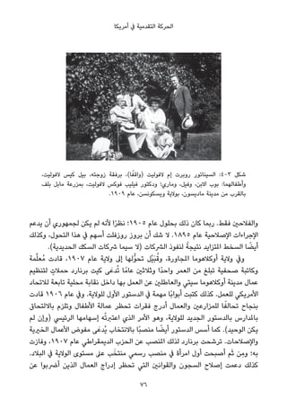 ‫أﻣﺮﻳﻜﺎ‬ ‫ﰲ‬ ‫اﻟﺘﻘﺪﻣﻴﺔ‬ ‫اﻟﺤﺮﻛﺔ‬
،‫ﻻﻓﻮﻟﻴﺖ‬ ‫ﻛﻴﺲ‬ ‫ﺑﻴﻞ‬ ،‫زوﺟﺘﻪ‬ ‫ﺑﺮﻓﻘﺔ‬ ،(‫ﺎ‬ً‫)واﻗﻔ‬ ‫ﻻﻓﻮﻟﻴﺖ‬ ‫إم‬ ‫روﺑﺮت‬ ‫اﻟﺴﻴﻨﺎﺗﻮر‬ :4-3 ‫ﺷﻜﻞ‬
‫ﺑﻠﻒ‬ ‫ﻣﺎﺑﻞ‬ ‫ﺑﻤﺰرﻋﺔ‬ ،‫ﻻﻓﻮﻟﻴﺖ‬ ‫ﻓﻮﻛﺲ‬ ‫ﻓﻴﻠﻴﺐ‬ ‫ودﻛﺘﻮر‬ ‫وﻣﺎري؛‬ ،‫وﻓﻴﻞ‬ ،‫اﻻﺑﻦ‬ ‫ﺑﻮب‬ :‫وأﻃﻔﺎﻟﻬﻤﺎ‬
.١٩٠٩ ‫ﻋﺎم‬ ،‫وﻳﺴﻜﻮﻧﺴﻦ‬ ‫ﺑﻮﻻﻳﺔ‬ ،‫ﻣﺎدﻳﺴﻮن‬ ‫ﻣﺪﻳﻨﺔ‬ ‫ﻣﻦ‬ ‫ﺑﺎﻟﻘﺮب‬
‫ﻳﺪﻋﻢ‬ ‫أن‬ ‫ﻟﺠﻤﻬﻮري‬ ‫ﻳﻜﻦ‬ ‫ﻟﻢ‬ ‫ﻷﻧﻪ‬ ‫ا‬ً‫ﺮ‬‫ﻧﻈ‬ ‫٥٠٩١؛‬ ‫ﻋﺎم‬ ‫ﺑﺤﻠﻮل‬ ‫ذﻟﻚ‬ ‫ﻛﺎن‬ ‫رﺑﻤﺎ‬ .‫ﻓﻘﻂ‬ ‫واﻟﻔﻼﺣني‬
‫وﻛﺬﻟﻚ‬ ،‫اﻟﺘﺤﻮل‬ ‫ﻫﺬا‬ ‫ﰲ‬ ‫أﺳﻬﻢ‬ ‫روزﻓﻠﺖ‬ ‫ﺑﺮوز‬ ‫أن‬ ‫ﺷﻚ‬ ‫ﻻ‬ .١٨٩٥ ‫ﻋﺎم‬ ‫اﻹﺻﻼﺣﻴﺔ‬ ‫اﻹﺟﺮاءات‬
.(‫اﻟﺤﺪﻳﺪﻳﺔ‬ ‫اﻟﺴﻜﻚ‬ ‫ﴍﻛﺎت‬ ‫ﺳﻴﻤﺎ‬ ‫)ﻻ‬ ‫اﻟﴩﻛﺎت‬ ‫ﻟﻨﻔﻮذ‬ ً‫ﻧﺘﻴﺠﺔ‬ ‫املﺘﺰاﻳﺪ‬ ‫اﻟﺴﺨﻂ‬ ‫ﺎ‬ ً‫أﻳﻀ‬
‫ﻤﺔ‬‫ﱢ‬‫ﻠ‬‫ُﻌ‬‫ﻣ‬ ‫ﻗﺎدت‬ ،١٩٠٧ ‫ﻋﺎم‬ ‫وﻻﻳﺔ‬ ‫إﱃ‬ ‫ﱡﻟﻬﺎ‬‫ﻮ‬‫ﺗﺤ‬ ‫ْﻞ‬‫ﻴ‬َ‫ﺒ‬ُ‫وﻗ‬ ،‫املﺠﺎورة‬ ‫أوﻛﻼﻫﻮﻣﺎ‬ ‫وﻻﻳﺔ‬ ‫وﰲ‬
‫ﻟﺘﻨﻈﻴﻢ‬ ٍ‫ﺣﻤﻼت‬ ‫ﺑﺮﻧﺎرد‬ ‫ﻛﻴﺖ‬ ‫ﻰ‬َ‫ﺪﻋ‬ُ‫ﺗ‬ ‫ﺎ‬ً‫ﻋﺎﻣ‬ ‫وﺛﻼﺛني‬ ‫ًا‬‫ﺪ‬‫واﺣ‬ ‫اﻟﻌﻤﺮ‬ ‫ﻣﻦ‬ ‫ﺗﺒﻠﻎ‬ ‫ﺻﺤﻔﻴﺔ‬ ‫وﻛﺎﺗﺒﺔ‬
‫ﻟﻼﺗﺤﺎد‬ ‫ﺗﺎﺑﻌﺔ‬ ‫ﻣﺤﻠﻴﺔ‬ ‫ﻧﻘﺎﺑﺔ‬ ‫داﺧﻞ‬ ‫ﺑﻬﺎ‬ ‫اﻟﻌﻤﻞ‬ ‫ﻋﻦ‬ ‫واﻟﻌﺎﻃﻠني‬ ‫ﺳﻴﺘﻲ‬ ‫أوﻛﻼﻫﻮﻣﺎ‬ ‫ﻣﺪﻳﻨﺔ‬ ‫ﻋﻤﺎل‬
‫ﻗﺎدت‬ ١٩٠٦ ‫ﻋﺎم‬ ‫وﰲ‬ .‫ﻟﻠﻮﻻﻳﺔ‬ ‫اﻷول‬ ‫اﻟﺪﺳﺘﻮر‬ ‫ﰲ‬ ‫ﻣﻬﻤﺔ‬ ‫ًﺎ‬‫ﺑ‬‫أﺑﻮا‬ ‫ﻛﺘﺒﺖ‬ ‫ﻛﺬﻟﻚ‬ .‫ﻟﻠﻌﻤﻞ‬ ‫اﻷﻣﺮﻳﻜﻲ‬
‫ﺑﺎﻻﻟﺘﺤﺎق‬ ‫وﺗﻠﺰم‬ ‫اﻷﻃﻔﺎل‬ ‫ﻋﻤﺎﻟﺔ‬ ‫ﺗﺤﻈﺮ‬ ‫ﻓﻘﺮات‬ ‫أدرج‬ ‫واﻟﻌﻤﺎل‬ ‫ﻟﻠﻤﺰارﻋني‬ ‫ﺎ‬ً‫ﺗﺤﺎﻟﻔ‬ ‫ﺑﻨﺠﺎح‬
‫ﻟﻢ‬ ‫)وإن‬ ‫اﻟﺮﺋﻴﴘ‬ ‫إﺳﻬﺎﻣﻬﺎ‬ ‫ﻪ‬ْ‫ﺗ‬‫اﻋﺘﱪ‬ ‫اﻟﺬي‬ ‫اﻷﻣﺮ‬ ‫وﻫﻮ‬ ،‫ﻟﻠﻮﻻﻳﺔ‬ ‫اﻟﺠﺪﻳﺪ‬ ‫ﺑﺎﻟﺪﺳﺘﻮر‬ ‫ﺑﺎملﺪارس‬
‫اﻟﺨريﻳﺔ‬ ‫اﻷﻋﻤﺎل‬ ‫ﻣﻔﻮض‬ ‫ﻰ‬َ‫ُﺪﻋ‬‫ﻳ‬ ‫ﺑﺎﻻﻧﺘﺨﺎب‬ ‫ًﺎ‬‫ﺒ‬‫ﻣﻨﺼ‬ ‫ﺎ‬ ً‫أﻳﻀ‬ ‫اﻟﺪﺳﺘﻮر‬ ‫أﺳﺲ‬ ‫ﻛﻤﺎ‬ .(‫اﻟﻮﺣﻴﺪ‬ ‫ﻳﻜﻦ‬
‫وﻓﺎزت‬ ،١٩٠٧ ‫ﻋﺎم‬ ‫اﻟﺪﻳﻤﻘﺮاﻃﻲ‬ ‫اﻟﺤﺰب‬ ‫ﻋﻦ‬ ‫املﻨﺼﺐ‬ ‫ﻟﺬﻟﻚ‬ ‫ﺑﺮﻧﺎرد‬ ‫ﺗﺮﺷﺤﺖ‬ .‫واﻹﺻﻼﺣﺎت‬
.‫اﻟﺒﻼد‬ ‫ﰲ‬ ‫اﻟﻮﻻﻳﺔ‬ ‫ﻣﺴﺘﻮى‬ ‫ﻋﲆ‬ ‫ﺐ‬َ‫ﻣﻨﺘﺨ‬ ‫رﺳﻤﻲ‬ ‫ﻣﻨﺼﺐ‬ ‫ﰲ‬ ‫اﻣﺮأة‬ ‫أول‬ ‫أﺻﺒﺤﺖ‬ ‫ﻢ‬َ‫ﺛ‬ ‫ِﻦ‬‫ﻣ‬‫و‬ ‫ﺑﻪ؛‬
‫ﻋﻦ‬ ‫أﴐﺑﻮا‬ ‫اﻟﺬﻳﻦ‬ ‫اﻟﻌﻤﺎل‬ ‫إدراج‬ ‫ﺗﺤﻈﺮ‬ ‫اﻟﺘﻲ‬ ‫واﻟﻘﻮاﻧني‬ ‫اﻟﺴﺠﻮن‬ ‫إﺻﻼح‬ ‫دﻋﻤﺖ‬ ‫ﻛﺬﻟﻚ‬
76
 