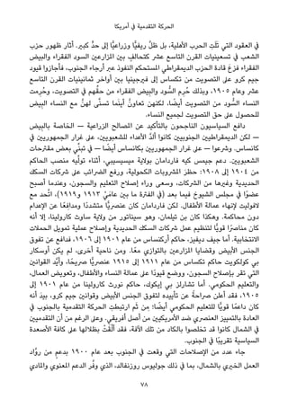 ‫أﻣﺮﻳﻜﺎ‬ ‫ﰲ‬ ‫اﻟﺘﻘﺪﻣﻴﺔ‬ ‫اﻟﺤﺮﻛﺔ‬
‫ﺣﺰب‬ ‫ﻇﻬﻮر‬ ‫أﺛﺎر‬ .‫ﻛﺒري‬ ‫ﱟ‬‫ﺪ‬‫ﺣ‬ ‫إﱃ‬ ‫ٍّﺎ‬‫ﻴ‬‫وزراﻋ‬ ‫ٍّﺎ‬‫ﻴ‬‫رﻳﻔ‬ ‫ﱠ‬‫ﻞ‬‫ﻇ‬ ‫ﺑﻞ‬ ،‫اﻷﻫﻠﻴﺔ‬ ‫اﻟﺤﺮب‬ ِ‫ﺖ‬َ‫ﻠ‬َ‫ﺗ‬ ‫اﻟﺘﻲ‬ ‫اﻟﻌﻘﻮد‬ ‫ﰲ‬
‫واﻟﺒﻴﺾ‬ ‫اﻟﻔﻘﺮاء‬ ‫اﻟﺴﻮد‬ ‫املﺰارﻋني‬ ‫ﺑني‬ ٍ‫ﻛﺘﺤﺎﻟﻒ‬ ‫ﻋﴩ‬ ‫اﻟﺘﺎﺳﻊ‬ ‫اﻟﻘﺮن‬ ‫ﺗﺴﻌﻴﻨﻴﺎت‬ ‫ﰲ‬ ‫اﻟﺸﻌﺐ‬
‫ﻗﻴﻮد‬ ‫ﻓﺄﺟﺎزوا‬ ،‫اﻟﺠﻨﻮب‬ ‫أرﺟﺎء‬ ‫ﻋﱪ‬ ‫اﻟﻨﻔﻮذ‬ ‫املﺴﺘﺤﻜﻢ‬ ‫اﻟﺪﻳﻤﻘﺮاﻃﻲ‬ ‫اﻟﺤﺰب‬ ‫ﻗﺎدة‬ َ‫ع‬‫ﻓﺰ‬ ‫اﻟﻔﻘﺮاء‬
‫اﻟﺘﺎﺳﻊ‬ ‫اﻟﻘﺮن‬ ‫ﺛﻤﺎﻧﻴﻨﻴﺎت‬ ‫أواﺧﺮ‬ ‫ﺑني‬ ‫ﻓريﺟﻴﻨﻴﺎ‬ ‫إﱃ‬ ‫ﺗﻜﺴﺎس‬ ‫ﻣﻦ‬ ‫اﻟﺘﺼﻮﻳﺖ‬ ‫ﻋﲆ‬ ‫ﻛﺮو‬ ‫ﺟﻴﻢ‬
‫ﻣﺖ‬ِ‫ﺮ‬ُ‫وﺣ‬ ،‫اﻟﺘﺼﻮﻳﺖ‬ ‫ﰲ‬ ‫ﻬﻢ‬‫ﱢ‬‫ﺣﻘ‬ ‫ﻣﻦ‬ ‫اﻟﻔﻘﺮاء‬ ‫ﻴﺾ‬ِ‫ﺒ‬‫واﻟ‬ ‫ﻮد‬ ‫ﱡ‬‫اﻟﺴ‬ ‫م‬ِ‫ﺮ‬ُ‫ﺣ‬ ‫وﺑﺬﻟﻚ‬ ،١٩٠٥ ‫وﻋﺎم‬ ‫ﻋﴩ‬
‫ﻴﺾ‬ِ‫ﺒ‬‫اﻟ‬ ‫اﻟﻨﺴﺎء‬ ‫ﻣﻊ‬ ‫ﱠ‬‫ﻟﻬﻦ‬ ‫ﻰ‬‫ﱠ‬‫ﻨ‬‫ﺗﺴ‬ ‫ﻤﺎ‬َ‫ﻨ‬‫أﻳ‬ ‫ﱠ‬‫ﺗﻌﺎون‬ ‫ﻟﻜﻨﻬﻦ‬ ،‫ﺎ‬ ً‫أﻳﻀ‬ ‫اﻟﺘﺼﻮﻳﺖ‬ ‫ﻣﻦ‬ ‫ﻮد‬ ‫ﱡ‬‫اﻟﺴ‬ ‫اﻟﻨﺴﺎء‬
.‫اﻟﻨﺴﺎء‬ ‫ﻟﺠﻤﻴﻊ‬ ‫اﻟﺘﺼﻮﻳﺖ‬ ‫ﺣﻖ‬ ‫ﻋﲆ‬ ‫ﻟﻠﺤﺼﻮل‬
‫ﻴﺾ‬ِ‫ﺒ‬‫ﺑﺎﻟ‬ ‫اﻟﺨﺎﺻﺔ‬ — ‫اﻟﺰراﻋﻴﺔ‬ ‫املﺼﺎﻟﺢ‬ ‫ﻋﻦ‬ ‫ﺑﺎﻟﺘﺄﻛﻴﺪ‬ ‫اﻟﻨﺎﺟﺤﻮن‬ ‫اﻟﺴﻴﺎﺳﻴﻮن‬ ‫داﻓﻊ‬
‫ﰲ‬ ‫اﻟﺠﻤﻬﻮرﻳني‬ ‫ﻏﺮار‬ ‫ﻋﲆ‬ ،‫ﻟﻠﺸﻌﺒﻮﻳني‬ ‫اﻷﻋﺪاء‬ ‫ﱠ‬‫ﺪ‬‫أﻟ‬ ‫ﻛﺎﻧﻮا‬ ‫اﻟﺠﻨﻮﺑﻴني‬ ‫اﻟﺪﻳﻤﻘﺮاﻃﻴني‬ ‫ﻟﻜﻦ‬ —
‫ﻣﻘﱰﺣﺎت‬ ‫ﺑﻌﺾ‬ ‫ﻲ‬‫ﱢ‬‫ﻨ‬‫ﺗﺒ‬ ‫ﰲ‬ — ‫ﺎ‬ ً‫أﻳﻀ‬ ‫ﺑﻜﺎﻧﺴﺎس‬ ‫اﻟﺠﻤﻬﻮرﻳني‬ ‫ﻏﺮار‬ ‫ﻋﲆ‬ — ‫وﴍﻋﻮا‬ .‫ﻛﺎﻧﺴﺎس‬
‫اﻟﺤﺎﻛﻢ‬ ‫ﻣﻨﺼﺐ‬ ‫ﻴﻪ‬‫ﱢ‬‫ﻟ‬‫ﺗﻮ‬ ‫أﺛﻨﺎء‬ ،‫ﻣﻴﺴﻴﺴﻴﺒﻲ‬ ‫ﺑﻮﻻﻳﺔ‬ ‫ﻓﺎرداﻣﺎن‬ ‫ﻛﻴﻪ‬ ‫ﺟﻴﻤﺲ‬ ‫دﻋﻢ‬ .‫اﻟﺸﻌﺒﻮﻳني‬
‫اﻟﺴﻜﻚ‬ ‫ﴍﻛﺎت‬ ‫ﻋﲆ‬ ‫اﻟﴬاﺋﺐ‬ ‫ورﻓﻊ‬ ،‫اﻟﻜﺤﻮﻟﻴﺔ‬ ‫املﴩوﺑﺎت‬ َ‫ﺮ‬‫ﺣﻈ‬ :١٩٠٨ ‫إﱃ‬ ١٩٠٤ ‫ﻣﻦ‬
‫أﺻﺒﺢ‬ ‫وﻋﻨﺪﻣﺎ‬ ،‫واﻟﺴﺠﻮن‬ ‫اﻟﺘﻌﻠﻴﻢ‬ ‫إﺻﻼح‬ ‫وراء‬ ‫وﺳﻌﻰ‬ ،‫اﻟﴩﻛﺎت‬ ‫ﻣﻦ‬ ‫وﻏريﻫﺎ‬ ‫اﻟﺤﺪﻳﺪﻳﺔ‬
‫ﻣﻊ‬ ‫ﺤﺪ‬‫ﱠ‬‫ﺗ‬‫ا‬ ،(١٩١٩‫و‬ ١٩١٣ ْ‫ﻲ‬َ‫ﻋﺎﻣ‬ ‫ﺑني‬ ‫ﻣﺎ‬ ‫اﻟﻔﱰة‬ ‫)ﰲ‬ ‫ﺑﻌﺪ‬ ‫ﻓﻴﻤﺎ‬ ‫اﻟﺸﻴﻮخ‬ ‫ﻣﺠﻠﺲ‬ ‫ﰲ‬ ‫ًا‬‫ﻮ‬‫ﻋﻀ‬
‫اﻹﻋﺪام‬ ‫ﻋﻦ‬ ‫ﺎ‬ً‫ﻌ‬ ِ‫وﻣﺪاﻓ‬ ‫ًا‬‫د‬‫ﻣﺘﺸﺪ‬ ‫ٍّﺎ‬‫ﻳ‬‫ﻋﻨﴫ‬ ‫ﻛﺎن‬ ‫ﻓﺎرداﻣﺎن‬ ‫ﻟﻜﻦ‬ .‫اﻷﻃﻔﺎل‬ ‫ﻋﻤﺎﻟﺔ‬ ‫ﻹﻧﻬﺎء‬ ‫ﻻﻓﻮﻟﻴﺖ‬
‫أﻧﻪ‬ ‫إﻻ‬ ،‫ﻛﺎروﻟﻴﻨﺎ‬ ‫ﺳﺎوث‬ ‫وﻻﻳﺔ‬ ‫ﻣﻦ‬ ‫ﺳﻴﻨﺎﺗﻮر‬ ‫وﻫﻮ‬ ،‫ﺗﻴﻠﻤﺎن‬ ‫ﺑﻦ‬ ‫ﻛﺎن‬ ‫وﻫﻜﺬا‬ .‫ﻣﺤﺎﻛﻤﺔ‬ ‫دون‬
‫اﻟﺤﻤﻼت‬ ‫ﺗﻤﻮﻳﻞ‬ ‫ﻋﻤﻠﻴﺔ‬ ‫وإﺻﻼح‬ ‫اﻟﺤﺪﻳﺪﻳﺔ‬ ‫اﻟﺴﻜﻚ‬ ‫ﴍﻛﺎت‬ ‫ﻋﻤﻞ‬ ‫ﻟﺘﻨﻈﻴﻢ‬ ‫ٍّﺎ‬‫ﻳ‬‫ﻗﻮ‬ ‫ﻣﻨﺎﴏًا‬ ‫ﻛﺎن‬
‫ﺗﻔﻮق‬ ‫ﻋﻦ‬ ‫ﻓﺪاﻓﻊ‬ ،١٩٠٦ ‫إﱃ‬ ١٩٠١ ‫ﻋﺎم‬ ‫ﻣﻦ‬ ‫أرﻛﻨﺴﺎس‬ ‫ﺣﺎﻛﻢ‬ ،‫دﻳﻔﻴﺰ‬ ‫ﺟﻴﻒ‬ ‫أﻣﺎ‬ .‫اﻻﻧﺘﺨﺎﺑﻴﺔ‬
‫أوﺳﻜﺎر‬ ‫ﻳﻜﻦ‬ ‫ﻟﻢ‬ ،‫أﺧﺮى‬ ‫ﻧﺎﺣﻴﺔ‬ ‫وﻣﻦ‬ .‫ﺎ‬ً‫ﻣﻌ‬ ‫ﺑﺎﻟﺘﻮازي‬ ‫املﺰارﻋني‬ ‫وﻗﻀﺎﻳﺎ‬ ‫اﻷﺑﻴﺾ‬ ‫اﻟﺠﻨﺲ‬
‫اﻟﻘﻮاﻧني‬ ‫ﱠﺪ‬‫ﻳ‬‫وأ‬ ،‫ﺎ‬ً‫ﴏﻳﺤ‬ ‫ٍّﺎ‬‫ﻳ‬‫ﻋﻨﴫ‬ ١٩١٥ ‫إﱃ‬ ١٩١١ ‫ﻋﺎم‬ ‫ﻣﻦ‬ ‫ﺗﻜﺴﺎس‬ ‫ﺣﺎﻛﻢ‬ ‫ﻛﻮﻟﻜﻮﻳﺖ‬ ‫ﺑﻲ‬
،‫اﻟﻌﻤﺎل‬ ‫وﺗﻌﻮﻳﺾ‬ ،‫واﻷﻃﻔﺎل‬ ‫اﻟﻨﺴﺎء‬ ‫ﻋﻤﺎﻟﺔ‬ ‫ﻋﲆ‬ ‫ًا‬‫د‬‫ﻗﻴﻮ‬ ‫ووﺿﻊ‬ ،‫اﻟﺴﺠﻮن‬ ‫ﺑﺈﺻﻼح‬ ‫ﺗﻘﺮ‬ ‫اﻟﺘﻲ‬
‫إﱃ‬ ١٩٠١ ‫ﻋﺎم‬ ‫ﻣﻦ‬ ‫ﻛﺎروﻟﻴﻨﺎ‬ ‫ﻧﻮرث‬ ‫ﺣﺎﻛﻢ‬ ،‫إﻳﻜﻮك‬ ‫ﺑﻲ‬ ‫ﺗﺸﺎرﻟﺰ‬ ‫أﻣﺎ‬ .‫اﻟﺤﻜﻮﻣﻲ‬ ‫واﻟﺘﻌﻠﻴﻢ‬
‫أﻧﻪ‬ َ‫ﺪ‬‫ﺑﻴ‬ ،‫ﻛﺮو‬ ‫ﺟﻴﻢ‬ ‫وﻗﻮاﻧني‬ ‫اﻷﺑﻴﺾ‬ ‫اﻟﺠﻨﺲ‬ ‫ﻟﺘﻔﻮق‬ ‫ﺗﺄﻳﻴﺪه‬ ‫ﻋﻦ‬ ً‫ﴏاﺣﺔ‬ ‫أﻋﻠﻦ‬ ‫ﻓﻘﺪ‬ ،١٩٠٥
‫ﰲ‬ ‫ﺑﺎﻟﺠﻨﻮب‬ ‫اﻟﺘﻘﺪﻣﻴﺔ‬ ‫اﻟﺤﺮﻛﺔ‬ ِ‫ارﺗﺒﻄﺖ‬ ‫ﻢ‬َ‫ﺛ‬ ‫ﻦ‬ ِ‫ﻣ‬ ‫ﺎ؛‬ ً‫أﻳﻀ‬ ‫اﻟﺤﻜﻮﻣﻲ‬ ‫ﻟﻠﺘﻌﻠﻴﻢ‬ ‫ٍّﺎ‬‫ﻳ‬‫ﻗﻮ‬ ‫ﺎ‬ً‫داﻋﻤ‬ ‫ﻛﺎن‬
‫اﻟﺘﻘﺪﻣﻴني‬ ‫أن‬ ‫ﻣﻦ‬ ‫اﻟﺮﻏﻢ‬ ‫وﻋﲆ‬ .‫أﻓﺮﻳﻘﻲ‬ ‫أﺻﻞ‬ ‫ﻣﻦ‬ ‫اﻷﻣﺮﻳﻜﻴني‬ ‫ﺿﺪ‬ ‫اﻟﻌﻨﴫي‬ ‫ﺑﺎﻟﺘﻤﻴﻴﺰ‬ ‫اﻟﻌﺎدة‬
‫اﻷﺻﻌﺪة‬ ‫ﻛﺎﻓﺔ‬ ‫ﻋﲆ‬ ‫ﺑﻈﻼﻟﻬﺎ‬ ْ‫ﺖ‬َ‫ﻘ‬ْ‫ﻟ‬‫أ‬ ‫ﻓﻘﺪ‬ ،‫اﻵﻓﺔ‬ ‫ﺗﻠﻚ‬ ‫ﻣﻦ‬ ‫ﺑﺎﻟﻜﺎد‬ ‫ﺗﺨﻠﺼﻮا‬ ‫ﻗﺪ‬ ‫ﻛﺎﻧﻮا‬ ‫اﻟﺸﻤﺎل‬ ‫ﰲ‬
.‫اﻟﺠﻨﻮب‬ ‫ﰲ‬ ‫ًﺎ‬‫ﺒ‬‫ﺗﻘﺮﻳ‬ ‫اﻟﺴﻴﺎﺳﻴﺔ‬
‫ﱠاد‬‫و‬‫ر‬ ‫ﻣﻦ‬ ٍ‫ﻢ‬‫ﺑﺪﻋ‬ ١٩٠٠ ‫ﻋﺎم‬ ‫ﺑﻌﺪ‬ ‫اﻟﺠﻨﻮب‬ ‫ﰲ‬ ‫وﻗﻌﺖ‬ ‫اﻟﺘﻲ‬ ‫اﻹﺻﻼﺣﺎت‬ ‫ﻣﻦ‬ ‫ﻋﺪد‬ ‫ﺟﺎء‬
‫واملﺎدي‬ ‫املﻌﻨﻮي‬ ‫اﻟﺪﻋﻢ‬ ‫ﺮ‬‫ﱠ‬‫وﻓ‬ ‫اﻟﺬي‬ ،‫روزﻧﻔﺎﻟﺪ‬ ‫ﺟﻮﻟﻴﻮس‬ ‫ذﻟﻚ‬ ‫ﰲ‬ ‫ﺑﻤﺎ‬ ،‫ﺑﺎﻟﺸﻤﺎل‬ ‫اﻟﺨريي‬ ‫اﻟﻌﻤﻞ‬
78
 