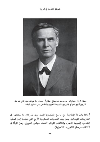 ‫أﻣﺮﻳﻜﺎ‬ ‫ﰲ‬ ‫اﻟﺘﻘﺪﻣﻴﺔ‬ ‫اﻟﺤﺮﻛﺔ‬
‫ﻋﲆ‬ ‫ﻫﻮ‬ ‫اﻟﺬي‬ ،‫ﻪ‬َ‫ﺗﴩﻳﻌ‬ ‫ﻢ‬‫وﺗﺰﻋﱠ‬ «‫أورﻳﺠﻮن‬ ‫»ﻧﻈﺎم‬ ‫ﺻﺎغ‬ ‫ﻦ‬َ‫ﻣ‬ ‫ﻫﻮ‬ ‫ﻳﻮرﻳﻦ‬ ‫إس‬ ‫وﻳﻠﻴﺎم‬ :6-3 ‫ﺷﻜﻞ‬
.‫اﻟﺒﻼد‬ ‫ﻣﺴﺘﻮى‬ ‫ﻋﲆ‬ ‫واﻟﺘﻘﺪﻣﻲ‬ ‫اﻟﺸﻌﺒﻮي‬ ‫اﻟﺘﻮﺟﻪ‬ ‫ﺑني‬ َ‫ﻊ‬َ‫ﻤ‬َ‫ﺟ‬ ‫ﻧﻤﻮذج‬ ‫أﻧﺠﺢ‬ ‫اﻷرﺟﺢ‬
‫ﰲ‬ ‫ﺳﺘﺘﺒﻠﻮر‬ ‫ﻣﺎ‬ ‫وﴎﻋﺎن‬ ،‫اﻟﺤﴬﻳني‬ ‫املﺼﻠﺤني‬ ‫ﺑﺮاﻣﺞ‬ ‫ﻣﻊ‬ ‫اﻹﻧﺘﺎﺟﻴﺔ‬ ‫واﻟﻨﺰﻋﺔ‬ ‫أوﻣﺎﻫﺎ‬
‫اﻟﺤﻘﺒﺔ‬ ‫إﺑﺎن‬ ‫ﺻﺪرت‬ ‫اﻟﺘﻲ‬ ‫اﻷرﺑﻊ‬ ‫اﻟﺪﺳﺘﻮرﻳﺔ‬ ‫اﻟﺘﻌﺪﻳﻼت‬ ‫ﺑﻴﻨﻬﺎ‬ ‫وﻣﻦ‬ ،‫اﻟﻔﻴﺪراﻟﻴﺔ‬ ‫اﻟﺘﴩﻳﻌﺎت‬
‫ﰲ‬ ‫املﺮأة‬ ‫وﺣﻖ‬ ،‫اﻟﺸﻴﻮخ‬ ‫ﻣﺠﻠﺲ‬ ‫ﻷﻋﻀﺎء‬ ‫املﺒﺎﴍ‬ ‫واﻻﻧﺘﺨﺎب‬ ،‫اﻟﺪﺧﻞ‬ ‫)ﴐﻳﺒﺔ‬ ‫اﻟﺘﻘﺪﻣﻴﺔ‬
.(‫اﻟﻜﺤﻮﻟﻴﺔ‬ ‫املﴩوﺑﺎت‬ ‫وﺣﻈﺮ‬ ،‫اﻻﻧﺘﺨﺎب‬
82
 