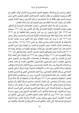 ‫أﻣﺮﻳﻜﺎ‬ ‫ﰲ‬ ‫اﻟﺘﻘﺪﻣﻴﺔ‬ ‫اﻟﺤﺮﻛﺔ‬
‫ﻋﲆ‬ ‫ﻟﻜﻨﻬﻢ‬ ،‫ﺎ‬ ً‫أﻳﻀ‬ ‫اﻟﺸﻤﺎل‬ ‫ﰲ‬ ‫اﻟﻌﻨﴫي‬ ‫اﻟﺘﻤﻴﻴﺰ‬ ‫ﻬﻢ‬َ‫ﻬ‬َ‫واﺟ‬ .‫ﻗﺎﺣﻠﺔ‬ ‫ﻣﺰارع‬ ‫وراءﻫﻢ‬ ‫ﺗﺎرﻛني‬
‫ﺠﻦ‬ ُ‫ﺳ‬ ‫)اﻟﺬي‬ ‫ﺑﺎﻟﺠﻨﻮب‬ ‫ﱠﻖ‬‫ﺒ‬‫املﻄ‬ ‫ﻟﻠﻌﻤﻞ‬ ‫املﺪاﻧني‬ ‫اﺳﺘﺌﺠﺎر‬ ‫ﻧﻈﺎم‬ ‫ﻣﻦ‬ ‫ﱢﻓني‬‫ﻮ‬‫ﻣﺘﺨ‬ ‫ﻳﻌﻮدوا‬ ‫ﻟﻢ‬ ‫اﻷﻗﻞ‬
‫اﻟﺒﻴﺾ‬ ‫اﻷﻋﻤﺎل‬ ‫ورﺟﺎل‬ ‫ﻋني‬ِ‫ﺰار‬ُ‫مل‬‫ا‬ ‫َﻞ‬‫ﺒ‬ ِ‫ﻗ‬ ‫ﻣﻦ‬ ‫اﺳﺘﺌﺠﺎرﻫﻢ‬ ‫ﱠ‬‫ﻢ‬‫ﺗ‬ ‫ﺛﻢ‬ ‫ﻘﺔ‬‫ﱠ‬‫ﻣﻠﻔ‬ ‫ﻢ‬َ‫ﻬ‬ُ‫ﺘ‬‫ﺑ‬ ‫اﻟﺴﻮد‬ ‫ﺑﻤﻮﺟﺒﻪ‬
.‫اﻹﻋﻤﺎر‬ ‫إﻋﺎدة‬ ‫ﻋﴫ‬ ‫ﰲ‬ ‫اﻟﻌﺒﻮدﻳﺔ‬ ‫ﺑﺪﻳﻞ‬ ‫ﻫﻮ‬ ‫اﻟﻨﻈﺎم‬ ‫ﻫﺬا‬ ‫ﻛﺎن‬ ،(‫زﻫﻴﺪ‬ ‫أﺟﺮ‬ ‫ﻣﻘﺎﺑﻞ‬
.‫اﻟﺘﺤﻘﻖ‬ ‫ﰲ‬ ‫اﻟﺴﻴﺎﺳﻴﺔ‬ ‫اﻹﺻﻼﺣﺎت‬ ‫اﺳﺘﻤﺮت‬ ،‫اﻻﺟﺘﻤﺎﻋﻲ‬ ‫اﻟﺨﻠﻞ‬ ‫ﻫﺬا‬ ‫ﻛﻞ‬ ‫ﻣﻦ‬ ‫وﺑﺎﻟﺮﻏﻢ‬
‫وﺑﺤﻠﻮل‬ ،١٩٠١ ‫ﻋﺎم‬ ‫ﺑﻌﺪ‬ ‫اﻷﺧﺮى‬ ‫ﺗﻠﻮ‬ ‫وﻻﻳﺔ‬ ‫ﰲ‬ ‫املﺒﺎﴍة‬ ‫اﻷوﻟﻴﺔ‬ ‫اﻻﻧﺘﺨﺎﺑﺎت‬ ‫ﻗﻮاﻧني‬ ‫ﻇﻬﺮت‬
١٩١٢ ‫ﻋﺎم‬ ‫ﰲ‬ .‫ﱢﻘﻬﺎ‬‫ﺒ‬‫ﺗﻄ‬ ‫وﻻﻳﺔ‬ ‫وأرﺑﻌني‬ ٍ‫ﺛﻤﺎن‬ ‫ﺑني‬ ‫ﻣﻦ‬ ‫وأرﺑﻌﻮن‬ ٌ‫ﻊ‬‫أرﺑ‬ ‫ﻛﺎن‬ ،١٩١٧ ‫ﻋﺎم‬
‫ﺑﺤﻠﻮل‬ ْ‫وﻟﻜﻦ‬ ،‫اﻟﺮﺋﺎﺳﻴني‬ ‫ﻟﻠﻤﺮﺷﺤني‬ ‫اﻷوﻟﻴﺔ‬ ‫اﻻﻧﺘﺨﺎﺑﺎت‬ ‫ﺗﺘﺒﻊ‬ ‫ﻓﻘﻂ‬ ‫وﻻﻳﺔ‬ ‫ﻋﴩة‬ ‫ﺛﻼث‬ ‫ﻛﺎﻧﺖ‬
‫املﺒﺎدرة‬ ‫ﻗﻮاﻧني‬ ‫وردت‬ .‫اﻟﻨﻬﺞ‬ ‫ذﻟﻚ‬ ‫ﻳﺘﺒﻊ‬ ‫اﻟﻮﻻﻳﺎت‬ ‫ﻧﺼﻒ‬ ‫ﻋﲆ‬ ‫ﻳﺰﻳﺪ‬ ‫ﻣﺎ‬ ‫ﻛﺎن‬ ١٩١٦ ‫ﻋﺎم‬
‫ﺟﻨﺐ‬ ‫إﱃ‬ ‫ًﺎ‬‫ﺒ‬‫ﺟﻨ‬ ،١٩١٨‫و‬ ١٨٩٨ ْ‫ﻲ‬َ‫ﻋﺎﻣ‬ ‫ﺑني‬ ‫وﻻﻳﺔ‬ ‫وﻋﴩﻳﻦ‬ ‫اﺛﻨﺘني‬ ‫ﺗﴩﻳﻌﺎت‬ ‫ﰲ‬ ‫واﻻﺳﺘﻔﺘﺎء‬
‫اﻟﺘﻌﺪﻳﻞ‬ ‫ﺗﻤﺮﻳﺮ‬ ‫ﻗﺒﻞ‬ ‫اﻟﻮﻻﻳﺎت‬ ‫ﻣﻦ‬ ‫اﻟﻌﺪﻳﺪ‬ ‫ﰲ‬ ،‫اﻟﺸﻴﻮخ‬ ‫ﻣﺠﻠﺲ‬ ‫ﻷﻋﻀﺎء‬ ‫املﺒﺎﴍ‬ ‫اﻻﻧﺘﺨﺎب‬ ‫ﻣﻊ‬
‫ﻋﺎم‬ ‫وﻳﻮﺗﺎ‬ ‫وإﻳﺪاﻫﻮ‬ ‫وﻛﻮﻟﻮرادو‬ ‫واﻳﻮﻣﻨﺞ‬ ‫وﻻﻳﺎت‬ ‫وﰲ‬ .‫اﻟﻔﻴﺪراﱄ‬ ‫املﺴﺘﻮى‬ ‫ﻋﲆ‬ ‫ﻋﴩ‬ ‫اﻟﺴﺎﺑﻊ‬
١٩١٠ ‫ﻋﺎم‬ ‫واﺷﻨﻄﻦ‬ ‫وﻻﻳﺔ‬ ‫اﻧﻀﻤﺖ‬ .‫اﻟﺮﺋﻴﺲ‬ ‫ﻻﺧﺘﻴﺎر‬ ‫ﺑﺄﺻﻮاﺗﻬﻦ‬ َ‫ني‬ِ‫ﻟ‬‫ُﺪ‬‫ﻳ‬ ‫اﻟﻨﺴﺎء‬ ‫ﻛﺎﻧﺖ‬ ،١٩٠٨
‫املﺮأة‬ ‫أﻋﻄﺖ‬ ‫اﻟﺘﻲ‬ ‫اﻟﻮﻻﻳﺎت‬ ‫إﱃ‬ ١٩١٢ ‫ﻋﺎم‬ ‫أورﻳﺠﻮن‬ ‫ووﻻﻳﺔ‬ ١٩١١ ‫ﻋﺎم‬ ‫ﻛﺎﻟﻴﻔﻮرﻧﻴﺎ‬ ‫ووﻻﻳﺔ‬
‫املﺤﲇ‬ ‫املﺴﺘﻮى‬ ‫ﻋﲆ‬ ‫اﻟﺘﴩﻳﻌﻴﺔ‬ ‫اﻹﺻﻼﺣﺎت‬ ‫إﱃ‬ ‫وﺑﺎﻹﺿﺎﻓﺔ‬ .‫اﻟﻐﺮب‬ ‫ﰲ‬ ‫اﻻﻧﺘﺨﺎب‬ ‫ﰲ‬ ‫اﻟﺤﻖ‬
‫اﻟﻨﻘﺎب‬ ‫ﻛﺸﻒ‬ ‫ﰲ‬ ‫ﻟﻠﻔﺴﺎد‬ ‫اﻟﻜﺎﺷﻔﻮن‬ ‫اﻹﺻﻼﺣﻴﻮن‬ ‫اﻟﺼﺤﻔﻴﻮن‬ ‫اﺳﺘﻤﺮ‬ ،‫اﻟﻮﻻﻳﺎت‬ ‫وﻣﺴﺘﻮى‬
،‫ﻟﻠﻤﺴﺘﻬﻠﻜني‬ ‫اﻟﻀﺎرة‬ ‫اﻟﻌﻘﺎﻗري‬ ‫وﺑﻴﻊ‬ ،‫واﻟﺴﻴﺎﺳﻴني‬ ‫اﻷﻋﻤﺎل‬ ‫رﺟﺎل‬ ‫ﺑني‬ ‫املﺸﺒﻮﻫﺔ‬ ‫اﻟﺼﻼت‬ ‫ﻋﻦ‬
‫اﻹﻧﺠﻴﻞ‬ ِ‫ﻲ‬َ‫ﺘ‬‫ﺣﺮﻛ‬ ‫ﺷﻮﻛﺔ‬ ْ‫َﺖ‬‫ﻳ‬ ِ‫ﻮ‬َ‫ﻗ‬ .‫اﻟﺸﻨﻴﻌﺔ‬ ‫اﻻﻧﺘﻬﺎﻛﺎت‬ ‫ﻣﻦ‬ ‫ذﻟﻚ‬ ‫وﻏري‬ ،‫اﻟﺘﺄﻣني‬ ‫ﴍﻛﺎت‬ ‫واﺣﺘﻴﺎل‬
‫ﻟﻈﺎﻫﺮة‬ ‫اﻟﺘﺼﺪي‬ ‫ﰲ‬ ‫املﻬﻨﻲ‬ ‫اﻻﺟﺘﻤﺎﻋﻲ‬ ‫اﻟﻌﻤﻞ‬ ‫وﺑﺪأ‬ ،‫اﻻﺟﺘﻤﺎﻋﻲ‬ ‫اﻟﺘﻜﺎﻓﻞ‬ ‫وﻣﺮاﻛﺰ‬ ‫اﻻﺟﺘﻤﺎﻋﻲ‬
َ‫ﻊ‬‫اﻟﺬاﺋ‬ ‫َﻪ‬‫ﺑ‬‫ﻛﺘﺎ‬ ‫وﻳﺴﻜﻮﻧﺴﻦ‬ ‫ﻣﻦ‬ ‫روس‬ ‫أﻟﺴﻮرث‬ ‫إدوارد‬ ‫اﻻﺟﺘﻤﺎع‬ ‫ِﻢ‬‫ﻟ‬‫ﻋﺎ‬ ‫ﻧﴩ‬ .‫ﺑﺎﻟﺤﴬ‬ ‫اﻟﻔﻘﺮ‬
‫ٍّﺎ‬‫ﻳ‬‫ﻓﺮد‬ ‫ﺎ‬ً‫ﻧ‬‫ﺷﺄ‬ ْ‫ﺪ‬ُ‫ﻌ‬َ‫ﺗ‬ ‫ﻟﻢ‬ ‫اﻟﺨﻄﻴﺌﺔ‬ ‫أن‬ ‫ﻓﻴﻪ‬ ‫ﺪ‬‫ﱠ‬‫ﻛ‬‫أ‬ ‫اﻟﺬي‬ ،١٩٠٧ ‫ﻋﺎم‬ «‫واملﺠﺘﻤﻊ‬ ‫»اﻟﺨﻄﻴﺌﺔ‬ ‫ﻴﺖ‬ ‫ﱢ‬‫اﻟﺼ‬
‫املﺠﺘﻤﻊ‬ ‫وأن‬ ،‫ًﺎ‬‫ﻴ‬‫ﻛﺎﻓ‬ ْ‫ﺪ‬ُ‫َﻌ‬‫ﻳ‬ ‫ﻟﻢ‬ ‫ﺻﺎﻟﺤني‬ ‫أﺷﺨﺎص‬ ‫اﻧﺘﺨﺎب‬ ‫وأن‬ ،‫اﺟﺘﻤﺎﻋﻲ‬ ‫ﺷﺄن‬ ‫وإﻧﻤﺎ‬ ‫ﻓﺤﺴﺐ‬
‫دراﺳﺎﺗﻪ‬ ‫ﻧﴩ‬ ‫ﻛﻮﻣﻨﺰ‬ ‫آر‬ ‫ﺟﻮن‬ ‫اﻻﻗﺘﺼﺎد‬ ‫ِﻢ‬‫ﻟ‬‫ﻋﺎ‬ ‫ﻪ‬ُ‫ﻠ‬‫زﻣﻴ‬ ‫ﻞ‬ َ‫واﺻ‬ ‫ﻛﻤﺎ‬ ،‫ﻫﻴﻜﲇ‬ ‫إﺻﻼح‬ ‫إﱃ‬ ‫ﺑﺤﺎﺟﺔ‬
‫اﻟﺤﺎﻛﻢ‬ ‫أﺻﺪره‬ ‫اﻟﺬي‬ ‫اﻹﺻﻼﺣﻲ‬ ‫اﻟﺘﴩﻳﻊ‬ ‫إﻟﻴﻬﺎ‬ ‫ﺪ‬َ‫ﻨ‬َ‫ﺘ‬‫اﺳ‬ ‫اﻟﺘﻲ‬ ،‫اﻟﻌﻤﺎﻟﺔ‬ ‫أوﺿﺎع‬ ‫ﻋﻦ‬ ‫اﻟﺘﺠﺮﻳﺒﻴﺔ‬
‫»ﻣﺪرﺳﺔ‬ ‫دﻳﻮي‬ ‫ﺟﻮن‬ ‫اﻟﱰﺑﻮي‬ ‫اﻟﻔﻴﻠﺴﻮف‬ ‫أﺳﺲ‬ ،‫ﺷﻴﻜﺎﺟﻮ‬ ‫ﺟﺎﻣﻌﺔ‬ ‫وﰲ‬ .‫ﻻﻓﻮﻟﻴﺖ‬ ‫إم‬ ‫روﺑﺮت‬
‫ﻋﲆ‬ ‫اﻟﺘﻌﻠﻴﻢ‬ ‫ِﻲ‬‫ﻨ‬‫َﺒ‬‫ﻳ‬ ‫اﻟﺬي‬ ،‫اﻟﺘﻘﺪﻣﻲ‬ ‫ﻟﻠﺘﻌﻠﻴﻢ‬ ‫اﻟﻌﻨﺎن‬ ‫أﻃﻠﻖ‬ ‫ﻢ‬َ‫ﺛ‬ ‫ِﻦ‬‫ﻣ‬‫و‬ ‫٦٩٨١؛‬ ‫ﻋﺎم‬ «‫ﻣﺨﺘﱪﻳﺔ‬
ْ‫َني‬‫ﻴ‬‫اﻟﺪاﻋ‬ ‫ﻫﻤﺎ‬ ‫ﻫﺎرﻓﺮد‬ ‫ﺑﺠﺎﻣﻌﺔ‬ ‫اﻷﺳﺘﺎذ‬ ‫ﺟﻴﻤﺲ‬ ‫ووﻳﻠﻴﺎم‬ ‫دﻳﻮي‬ ‫أﺻﺒﺢ‬ .‫اﻟﻨﻈﺮﻳﺔ‬ ‫ﻻ‬ ‫اﻟﺨﱪة‬
‫ﻋﲆ‬ ‫ﺑﺘﺄﻛﻴﺪﻫﺎ‬ ،‫اﻟﻔﻠﺴﻔﺔ‬ ‫ﰲ‬ ‫اﻷﻣﺮﻳﻜﻴﺔ‬ ‫املﺪرﺳﺔ‬ ‫ﻊ‬ْ‫ﻄ‬َ‫ﺑﺎﻟﻘ‬ َ‫ﱪ‬َ‫ﺘ‬‫ﻌ‬ُ‫ﺗ‬ ‫اﻟﺘﻲ‬ ،‫ﻟﻠﱪاﺟﻤﺎﺗﻴﺔ‬ ْ‫ﱠني‬‫ﻴ‬‫اﻟﺮﺋﻴﺴ‬
88
 