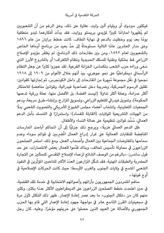 ‫أﻣﺮﻳﻜﺎ‬ ‫ﰲ‬ ‫اﻟﺘﻘﺪﻣﻴﺔ‬ ‫اﻟﺤﺮﻛﺔ‬
‫اﻟﺸﻌﺒﻮﻳني‬ ‫أن‬ ‫ﻣﻦ‬ ‫اﻟﺮﻏﻢ‬ ‫وﻋﲆ‬ ،‫ذﻟﻚ‬ ‫ﻋﲆ‬ ‫ﻋﻼوة‬ .‫واﻳﺖ‬ ‫أﻟني‬ ‫وﻳﻠﻴﺎم‬ ‫أو‬ ‫ﻣريدوك‬ ‫ﻓﻴﻜﺘﻮر‬
‫ﻣﻨﻄﻘﻴﺔ‬ ‫ﺗﺒﺪو‬ ‫أﻓﻜﺎرﻫﻤﺎ‬ ‫ﺑﺪأت‬ ‫ﻓﻘﺪ‬ ،‫وواﻳﺖ‬ ‫ﺑﺮﻳﺴﺘﻮ‬ ‫ملﺆﻳﺪي‬ ‫ًا‬‫ري‬‫ﻛﺒ‬ ‫ﺎ‬ً‫اﺣﱰاﻣ‬ ‫ﺮوا‬ ِ‫ُﻈﻬ‬‫ﻳ‬ ‫ﻟﻢ‬
١٨٩٦ ‫ﻋﺎم‬ ‫ﻣﻦ‬ ‫ﺑﺮاﻳﺎن‬ ‫ﺧﻄﻂ‬ ‫ﻛﺎﻧﺖ‬ .‫املﻄﺎف‬ ‫ﻧﻬﺎﻳﺔ‬ ‫ﰲ‬ ‫ﺑﺎﻟﺪﻋﻢ‬ ‫َﺖ‬‫ﻴ‬ ِ‫ﻈ‬َ‫وﺣ‬ ‫ﻳﻮم‬ ‫ﺑﻌﺪ‬ ‫ﺎ‬ً‫ﻳﻮﻣ‬
‫اﻟﺨﺎص‬ ‫أوﻣﺎﻫﺎ‬ ‫ﺑﺮﻧﺎﻣﺞ‬ ‫ﻣﻦ‬ ‫ﺑﻌﻴﺪ‬ ‫ﱟ‬‫ﺪ‬‫ﺣ‬ ‫إﱃ‬ ً‫ة‬‫ﻣﺴﺘﻮﺣﺎ‬ ‫اﻟﺘﺎﻟﻴﺔ‬ ‫ﺎ‬ً‫ﻋﺎﻣ‬ ‫اﻟﻌﴩﻳﻦ‬ ‫ﻣﺪار‬ ‫وﻋﲆ‬
‫اﻹﺻﻼح‬ ‫ﻣﺆﻳﺪو‬ ‫ﺮ‬َ‫َﻈﻔ‬‫ﻳ‬ ‫ﻟﻢ‬ ،‫اﻟﱪﻧﺎﻣﺞ‬ ‫ذﻟﻚ‬ ‫ﻣﻘﱰﺣﺎت‬ ‫ﺑني‬ ‫وﻣﻦ‬ ،١٨٩٢ ‫ﻟﻌﺎم‬ ‫ﺑﺎﻟﺸﻌﺒﻮﻳني‬
‫اﻟﺬي‬ ‫اﻷﺑﺮز‬ ‫ﺑﺎملﴩوع‬ ‫أو‬ ‫اﻟﺘﻠﻐﺮاف؛‬ ‫وﻧﻈﺎم‬ ‫اﻟﺤﺪﻳﺪﻳﺔ‬ ‫ﻟﻠﺴﻜﻚ‬ ‫وﻃﻨﻴﺔ‬ ‫ﺑﻤﻠﻜﻴﺔ‬ ‫ﻗﻂ‬ ‫اﻟﺰراﻋﻲ‬
‫اﻟﻨﻈﺎم‬ ‫ﺟﻌﻞ‬ ‫ﻋﻦ‬ ‫ًا‬‫ري‬‫ﻛﺜ‬ ‫ﻋﺠﺰوا‬ ‫ﻟﻘﺪ‬ .‫اﻟﻔﺮﻋﻴﺔ‬ ‫اﻟﺨﺰاﻧﺔ‬ :‫ﺑﺘﻜﺴﺎس‬ ‫اﻟﺸﻌﺐ‬ ‫ﺣﺰب‬ ‫َه‬‫ء‬‫ورا‬ ‫ﻰ‬َ‫ﻌ‬ َ‫ﺳ‬
١٩١٨ ‫إﱃ‬ ١٩٠٩ ‫ﻣﻦ‬ ‫اﻷﻋﻮام‬ ‫ﺧﻼل‬ ‫أﻧﻬﻢ‬ َ‫ﺪ‬‫ﺑﻴ‬ ،‫ﺟﻮﻫﺮي‬ ‫ﻧﺤﻮ‬ ‫ﻋﲆ‬ ‫ٍّﺎ‬‫ﻴ‬‫دﻳﻤﻘﺮاﻃ‬ ‫اﻟﺮأﺳﻤﺎﱄ‬
:‫ﻛﻘﻮاﻧني‬ ‫إﺟﺎزﺗﻬﺎ‬ ‫ﺛﻢ‬ ،‫اﻟﻜﻮﻧﺠﺮس‬ ‫داﺧﻞ‬ ‫إﱃ‬ ‫املﻘﱰﺣﺎت‬ ‫ﻣﻦ‬ ‫ﺮة‬ ِ‫ُﺒﻬ‬‫ﻣ‬ ‫ﻣﺠﻤﻮﻋﺔ‬ ‫ﻞ‬ْ‫ﻧﻘ‬ ‫ﰲ‬ ‫ﻧﺠﺤﻮا‬
‫ﻟﻼﺣﺘﻜﺎر‬ ٍ‫ﻣﻨﺎﻫﻀﺔ‬ َ‫ني‬‫وﻗﻮاﻧ‬ ،‫ﻓﻴﺪراﻟﻴﺔ‬ ‫ﺗﺼﺎﻋﺪﻳﺔ‬ ‫دﺧﻞ‬ ‫وﴐﻳﺒﺔ‬ ،‫اﻟﺠﻤﺮﻛﻴﺔ‬ ‫اﻟﺮﺳﻮم‬ ‫ﺗﻘﻠﻴﻞ‬
‫ﺗﺪﻋﻤﻬﺎ‬ ‫ورﻗﻴﺔ‬ ‫ﻋﻤﻠﺔ‬ ،‫ﻣﻨﻬﺎ‬ ‫اﻷﻓﻀﻞ‬ ‫ﺑﻞ‬ ،‫اﻟﻔﻀﺔ‬ ‫)ﻟﻴﺴﺖ‬ ً‫ﺗﺪاوﻻ‬ ‫أﻛﺜﺮ‬ ‫وﻋﻤﻠﺔ‬ ،‫ﴏاﻣﺔ‬ ‫أﻛﺜﺮ‬
‫ودﻋﻢ‬ ،‫ﴎﻳﻌﺔ‬ ‫ﻃﺮق‬ ‫وإﻧﺸﺎء‬ ،‫املﺰارع‬ ‫وﺗﺴﻮﻳﻖ‬ ،‫اﻟﺰراﻋﻲ‬ ‫ﻟﻠﺘﻌﻠﻴﻢ‬ ‫ﻓﻴﺪراﱄ‬ ‫وﺗﻤﻮﻳﻞ‬ ،(‫اﻟﺤﻜﻮﻣﺔ‬
ً‫ﺑﺪﻻ‬ ‫اﻟﺸﻌﺒﻲ‬ ‫ﺑﺎﻟﺘﺼﻮﻳﺖ‬ ‫اﻷﻣﺮﻳﻜﻲ‬ ‫اﻟﺸﻴﻮخ‬ ‫ﻣﺠﻠﺲ‬ ‫أﻋﻀﺎء‬ ‫واﻧﺘﺨﺎب‬ ،‫اﻟﺘﻌﺎوﻧﻴﺔ‬ ‫اﻟﺠﻤﻌﻴﺎت‬
‫اﻟﺪﻋﻢ‬ ‫ﺑﺄﻣﻞ‬ ‫اﻟﺘﻤﺴﻚ‬ ‫ﰲ‬ ‫ا‬ً‫ر‬‫واﺳﺘﻤﺮا‬ ‫ﻟﻠﻔﺴﺎد(؛‬ ‫)اﻟﻘﺎﺑﻠﺔ‬ ‫ﻟﻠﻮﻻﻳﺎت‬ ‫اﻟﺘﴩﻳﻌﻴﺔ‬ ‫اﻟﻬﻴﺌﺎت‬ ‫ﻣﻦ‬
.‫واﻷﻃﻔﺎل‬ ‫اﻟﻨﺴﺎء‬ ‫ﻋﻤﺎﻟﺔ‬ ‫ﻋﲆ‬ ‫ﺗﻨﻈﻴﻤﻴﺔ‬ ‫ﻗﻮاﻧني‬ ‫ﺖ‬‫ﱠ‬‫ﻨ‬ ُ‫ﺳ‬ ،‫اﻟﻌﻤﺎﱄ‬
‫املﻤﺎرﺳﺎت‬ ِ‫أﺑﺎﺣﺖ‬ ‫املﺤﺎﻛﻢ‬ ‫أن‬ ‫إﱃ‬ ‫ٍّﺎ‬‫ﻴ‬‫ﺟﺰﺋ‬ ‫ذﻟﻚ‬ ‫وﻳﺮﺟﻊ‬ ، ً‫ﻫﺰﻳﻼ‬ ‫اﻟﻌﻤﺎﱄ‬ ‫اﻟﺪﻋﻢ‬ ‫ﻇﻞ‬
‫وﻋﺪم‬ ‫ﺳﻮداء‬ ‫ﻗﻮاﺋﻢ‬ ‫ﰲ‬ ‫ﺑني‬ ِ‫ﴬ‬ُ‫مل‬‫ا‬ ‫اﻟﻌﻤﺎل‬ ‫إدراج‬ ‫ﻏﺮار‬ ‫ﻋﲆ‬ ‫اﻟﻌﻤﺎﻟﻴﺔ‬ ‫ﻟﻠﻨﻘﺎﺑﺎت‬ ‫ﻀﺔ‬ ِ‫املﻨﺎﻫ‬
‫املﺼﻠﺤﻮن‬ ‫اﺳﺘﻤﺮ‬ ،‫ذﻟﻚ‬ ‫وﻣﻊ‬ .‫اﻟﻌﻤﻞ‬ ‫وأﺻﺤﺎب‬ ‫اﻟﻌﻤﺎل‬ ‫ﺑني‬ ‫اﻟﺠﻤﺎﻋﻴﺔ‬ ‫ﺑﺎملﻔﺎوﺿﺎت‬ ‫ﺳﻤﺎﺣﻬﺎ‬
‫ﺣﺪ‬ ‫ﻋﲆ‬ ،‫اﻻﻧﺘﺼﺎرات‬ ‫ﺑﻌﺾ‬ ‫ﻟﻠﻌﻤﺎل‬ ‫ﱠﻣﻮا‬‫ﺪ‬‫ﻗ‬ ‫وﺑﺬاك‬ ،‫ﺗﺤﺎﻟﻒ‬ ‫ﺗﺄﺳﻴﺲ‬ ‫ﻣﺤﺎوﻟﺔ‬ ‫ﰲ‬ ‫اﻟﺰراﻋﻴﻮن‬
‫اﻟﺘﺠﺎرة‬ ‫ﻋﻦ‬ ‫ﻛﻤﻤﺜﻠني‬ ‫اﻟﺘﻘﺪﻣﻲ‬ ‫اﻹﺻﻼح‬ ‫ﻟﺰﻋﻤﺎء‬ ‫اﻟﺸﺎﺋﻊ‬ ‫اﻟﻮﺻﻒ‬ ‫ﻣﻦ‬ ‫»ﺑﺎﻟﺮﻏﻢ‬ :‫ﺳﺎﻧﺪرز‬ ‫ﻗﻮل‬
‫اﻟﻨﻔﻮذ‬ ‫ﰲ‬ ‫ﺮﻳﻦ‬‫ﱢ‬‫ﺛ‬‫املﺆ‬ ‫ﻟﻠﻨﺎﺧﺒني‬ ‫اﻷﻛﱪ‬ َ‫د‬َ‫ﺪ‬‫اﻟﻌ‬ ‫املﺰارﻋﻮن‬ ‫ﻞ‬‫ﱠ‬‫ﻜ‬‫ﺷ‬ ‫ﻓﻘﺪ‬ ،‫املﻬﻨﻴﺔ‬ ‫واﻟﻄﺒﻘﺎت‬ ‫اﻟﺤﴬﻳﺔ‬
‫ﰲ‬ ‫اﻹﺻﻼﺣﻴﺔ‬ ‫اﻟﺤﺮﻛﺎت‬ ‫ﻛﺎﻧﺖ‬ ‫ﺣﻴﺚ‬ ‫اﻷوﺳﻂ؛‬ ‫واﻟﻐﺮب‬ ‫اﻟﺠﻨﻮب‬ ‫وﻻﻳﺎت‬ ‫ﰲ‬ ‫املﺘﺴﻊ‬ ‫اﻟﺸﻌﺒﻲ‬
«.‫ﻗﻮﺗﻬﺎ‬ ‫أوج‬
،‫اﻟﻘﻀﻴﺔ‬ ‫ﺗﻠﻚ‬ ‫ﺧﺪﻣﺔ‬ ‫ﰲ‬ ‫اﻻﻧﺘﺨﺎﺑﻴﺔ‬ ‫وأﺻﻮاﺗﻬﻢ‬ ‫ﺑﺂراﺋﻬﻢ‬ ‫اﻟﺠﻤﻬﻮرﻳﻮن‬ ‫املﺘﻤﺮدون‬ ‫ﻢ‬َ‫ﺳﺎﻫ‬
‫وﻛﺜري‬ ،‫ﺑﻜﺜري‬ ‫ًا‬‫د‬‫ﻋﺪ‬ ‫اﻷﻛﺜﺮ‬ ‫اﻟﺪﻳﻤﻘﺮاﻃﻴني‬ ‫ﻋﲆ‬ ‫اﻟﺰراﻋﻴني‬ ‫املﺼﻠﺤني‬ ‫ﺧﻄﻂ‬ ‫اﻋﺘﻤﺪت‬ ‫ﺣني‬ ‫ﰲ‬
‫ﻣﺮة‬ ‫ﻷول‬ ‫اﻟﺘﻜﺘﻞ‬ ‫ذﻟﻚ‬ ‫ﻇﻬﺮ‬ .‫اﻹﻋﻤﺎر‬ ‫إﻋﺎدة‬ ‫ﻋﴫ‬ ‫ﺑﻌﺪ‬ ‫ﻣﺎ‬ «‫اﻟﺠﻨﻮب‬ ‫»ﺗﻜﺘﻞ‬ ‫ﻣﻦ‬ ‫ﻛﺎن‬ ‫ﻣﻨﻬﻢ‬
‫اﻟﺤﺰب‬ ‫ﺑﻬﺎ‬ ‫ﻗﺎم‬ ‫اﻟﺘﻲ‬ ‫اﻹﻋﻤﺎر‬ ‫إﻋﺎدة‬ ‫ﺟﻬﻮد‬ ‫ﻣﻮاﺟﻬﺔ‬ ‫ﰲ‬ ‫ﻋﴩ‬ ‫اﻟﺘﺎﺳﻊ‬ ‫اﻟﻘﺮن‬ ‫ﺳﺒﻌﻴﻨﻴﺎت‬ ‫ﰲ‬
‫رﺟﻞ‬ ‫ﻛﺎن‬ ،‫وﻋﻠﻴﻪ‬ .‫ا‬ً‫ﺮ‬‫ﻣﺆﺧ‬ ‫ﺣﺮﻳﺘﻬﻢ‬ ‫ﻋﲆ‬ ‫ﺣﺼﻠﻮا‬ ‫اﻟﺬﻳﻦ‬ ‫اﻟﻌﺒﻴﺪ‬ ‫ﻋﻦ‬ ‫ﺑﺎﻷﺻﺎﻟﺔ‬ ‫اﻟﺠﻤﻬﻮري‬
92
 