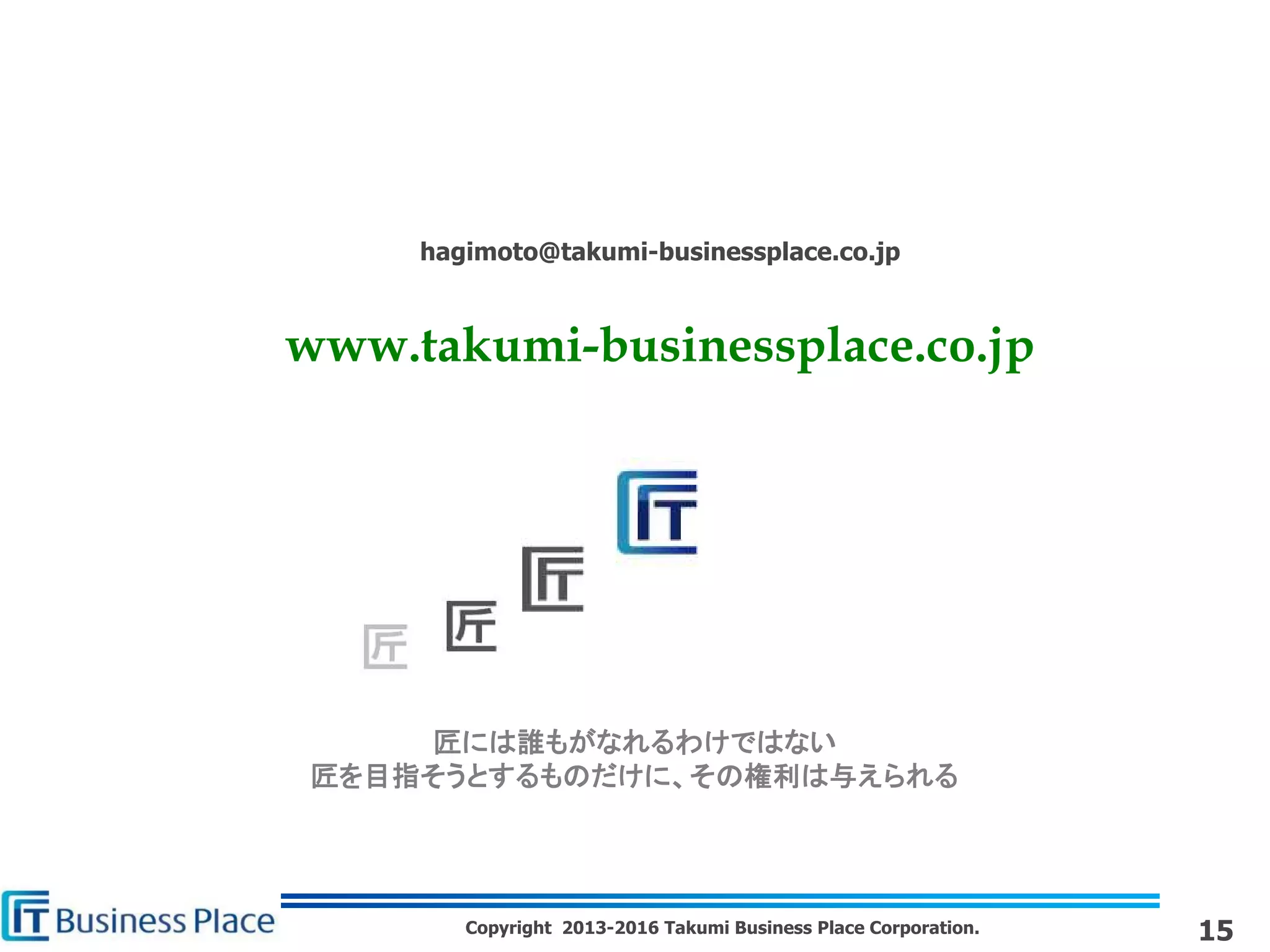Copyright 2013-2016 Takumi Business Place Corporation.
匠には誰もがなれるわけではない
匠を目指そうとするものだけに、その権利は与えられる
hagimoto@takumi-businessplace.co.jp
www.takumi-businessplace.co.jp
15
 