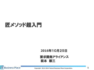 Copyright 2013-2016 Takumi Business Place Corporation. 1
匠メソッド超入門
2016年１０月２５日
要求開発アライアンス
萩本 順三
 