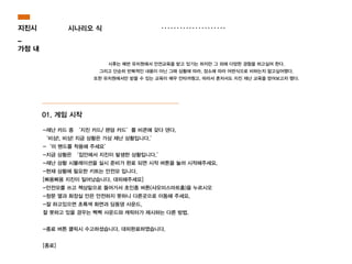 01. 게임 시작
-재난 카드 중 ‘지진 카드/ 랜덤 카드’를 비콘에 갖다 댄다.
‘비상!, 비상! 지금 상황은 가상 재난 상황입니다.’
-‘미 밴드를 착용해 주세요’
-지금 상황은 ‘집안에서 지진이 발생한 상황입니다.’
-재난 상황 시뮬레이션을 실시 준비가 완료 되면 시작 버튼을 눌러 시작해주세요.
-현재 상황에 필요한 키트는 안전모 입니다.
[삐용삐용 지진이 일어났습니다. 대피해주세요]
-안전모를 쓰고 책상밑으로 들어가서 초인종 버튼(샤오미스마트홈)을 누르시오
-창문 옆과 화장실 안은 안전하지 못하니 다른곳으로 이동해 주세요.
-잘 하고있으면 초록색 화면과 딩동댕 사운드,
잘 못하고 있을 경우는 삑삑 사운드와 캐릭터가 제시하는 다른 방법.
!
-종료 버튼 클릭시 수고하셨습니다. 대피완료하였습니다.
!
[종료]
지진시
_
가정 내
시나리오 식
시후는 매번 유치원에서 안전교육을 받고 있기는 하지만 그 외에 다양한 경험을 하고싶어 한다.
그리고 단순히 반복적인 내용이 아닌 그때 상황에 따라, 장소에 따라 어떤식으로 비하는지 알고싶어했다.
또한 유치원에서만 받을 수 있는 교육이 매우 안타까웠고, 따라서 혼자서도 지진 재난 교육을 얻어보고자 했다.
 