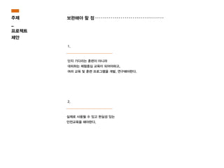 실제로 사용될 수 있고 현실성 있는
안전교육을 해야한다.
단지 기다리는 훈련이 아니라
대피하는 체험중심 교육이 되어야하고,
여러 교육 및 훈련 프로그램을 개발, 연구해야한다.
주제
_
프로젝트
제안
보완해야 할 점
1.
2.
 