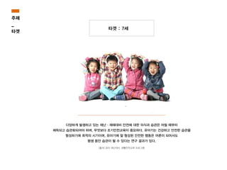 타겟 : 7세
다양하게 발생하고 있는 재난·재해대비 안전에 대한 의식과 습관은 어릴 때부터
체득되고 습관화되어야 하며, 무엇보다 조기안전교육이 중요하다. 유아기는 건강하고 안전한 습관을
형성하기에 최적의 시기이며, 유아기에 잘 형성된 안전한 행동은 어른이 되어서도
평생 동안 습관이 될 수 있다는 연구 결과가 있다.
[출처] 유아 재난대비, 생활안전교육 프로그램
주제
_
타겟
 