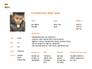 퍼소나
이름
!
성별
!
나이
!
유치원
!
안전교육
신나게 돌아다니면서 공부하고 싶어요!
키워드 관심사 싫어하는 것
specification
primary use goals influence frustrations & pain points
이시후
!
남
!
7세
!
우밤유치원
!
일주일에
한번씩
안전교육 받음.
놀이, 활동적,
직접 경험
캐릭터, 게임,
장난감
지루한 것,
지겨운 것,
이론 수업
-일주일에 한번씩 재난 안전 교육을 받는다.
-조금이라도 지루한 것을 참지 못하고, 금새 딴 짓을 한다.
-활동적이고, 움직이는 것을 좋아하지만 집에서는 잘 허락되지 않는다.
-혼자서도 놀이를 하거나 책을 보는 것을 좋아한다.
-매번 안전교육을 듣지만 잘 기억하지 못하고, 몸에 배어있지 않다.
장난감을 갖고,
친구들과 노는
것을 좋아한다.
직접 몸으로
경험 할 수있는
안전교육을
한다.
뭐든 금방
질려하고,
한가지를 오래
하지 못한다.
게임 룰을 어려워하거나,
반복되는 게임을 지겨워
할 수 있다.
 