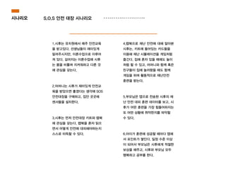 1.시후는 유치원에서 매주 안전교육
을 받고있다. 선생님들이 재미있게
알려주시지만, 이론수업으로 이루어
져 있다. 길어지는 이론수업에 시후
는 몸을 비틀며 지켜워하고 다른 것
에 관심을 갖는다.
!
!
2.어머니는 시후가 재미있게 안전교
육을 받았으면 좋겠다는 생각에 SOS
안전대장을 구매하고, 집안 곳곳에
센서들을 설치한다.
!
!
3.시후는 먼저 안전대장 키트와 랩북
에 관심을 갖는다. 랩북을 혼자 읽으
면서 어떻게 안전에 대피해야하는지
스스로 터득할 수 있다.
시나리오 S.O.S 안전 대장 시나리오
4.랩북으로 재난 안전에 대해 알아본
시후는, 키트에 들어있는 카드들을
이용해 재난 시뮬레이션을 게임처럼
즐긴다. 집에 혼자 있을 때에도 놀이
처럼 할 수 있고, 어머니와 함께 혹은
친구들이 집에 놀러왔을 때도 함께
게임을 하며 활동적으로 재난안전
훈련을 받는다.
!
!
5.부모님은 앱으로 전송된 시후의 재
난 안전 대피 훈련 데이터를 보고, 시
후가 어떤 훈련을 가장 힘들어하지는
또 어떤 상황에 취약한지를 파악할
수 있다.
!
!
6.아이가 훈련에 성공할 때마다 앱에
서 포인트가 쌓인다. 일정 수준 이상
이 되어서 부모님은 시후에게 적절한
보상을 해주고, 시후와 부모님 모두
행복하고 공부를 한다.
 