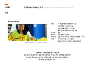 약 100분/ 회당 180명까지 수용
재난체험은 6세이상만 가능,
심폐소생술 교육은 11세 이상,
출동 어리이 소방대는 4-5세 가능
무료
매주 월요일, 공휴일
평일 09:00-17:00, 수요일은 야간체험 19:00
인터넷 예약제, 13세 미만의
청소년은 반드시 보호자의 체험등록 필요
서울특별시 소방재난본부에서 직접운영
매년 최소 152,004명이 방문 (2013년 기준, 2014년 전국 안전체험시설 안내)
국가에서 운영되고 있는 재난 체험 시설중 가장 많은 사람이 방문하고,
큰 규모로 진행을 하고 있음.
리서치
_
내용
한국의 재난체험시설 운영
광나루 안전 체험관
체험
!
!
!
입장료
휴관일
운영시간
체험
[출처]국민안전처 2014 전국 안전체험 시설 안내처
 