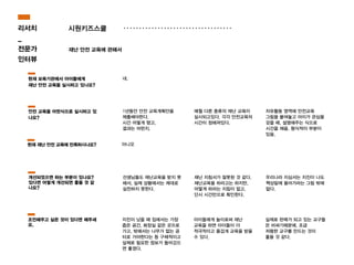 리서치
_
전문가
인터뷰
시원키즈스쿨
재난 안전 교육에 관해서
현재 보육기관에서 아이들에게
재난 안전 교육을 실시하고 있나요?
현재 재난 안전 교육에 만족하시나요?
개선되었으면 하는 부분이 있나요?
있다면 어떻게 개선되면 좋을 것 같
나요?
네.
아니오
안전 교육을 어떤식으로 실시하고 있
나요?
1년동안 안전 교육계획안을
제출해야한다.
시간 어떻게 했고,
결과는 어떤지.
매월 다른 종류의 재난 교육이
실시되고있다. 각각 안전교육의
시간이 정해져있다.
자유활동 영역에 안전교육
그림을 붙여놓고 아이가 관심을
갖을 때, 설명해주는 식으로
시간을 채움. 형식적이 부분이
있음.
선생님들도 재난교육을 받지 못
해서, 실제 상황에서는 제대로
실천하지 못한다.
재난 지침서가 잘못된 것 같다.
재난교육을 하라고는 하지만,
어떻게 하라는 지침이 없고,
단시 시간만으로 확인한다.
조언해주고 싶은 것이 있다면 해주세
요.
지진이 났을 때 집에서는 가장
좁은 공간, 화장실 같은 곳으로
가고, 밖에서는 나무가 없는 공
터로 가야한다는 등 구체적이고
실제로 필요한 정보가 들어갔으
면 좋겠다.
아이들에게 놀이로써 재난
교육을 하면 아이들이 더
적극적이고 즐겁게 교육을 받을
수 있다.
우리나라 지심서는 지진이 나도
책상밑에 들어가라는 그림 밖에
없다.
실제로 판매가 되고 있는 교구들
은 비싸기때문에, 조금
저렴한 교구를 만드는 것이
좋을 것 같다.
 