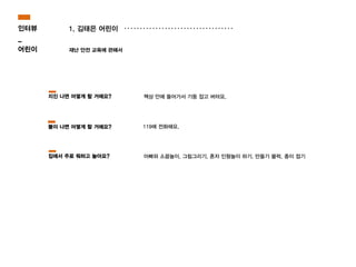 1. 김태은 어린이
재난 안전 교육에 관해서
119에 전화해요.
책상 안에 들어가서 기둥 잡고 버텨요.
아빠와 소꿉놀이, 그림그리기, 혼자 인형놀이 하기, 만들기 블럭, 종이 접기
지진 나면 어떻게 할 거에요?
불이 나면 어떻게 할 거에요?
집에서 주로 뭐하고 놀아요?
인터뷰
_
어린이
 