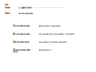 2. 김동휘 어린이
재난 안전 교육에 관해서
피하고, 불이야를 외친고 비상구로 탈출한다. 119에 전화한다.
몸을 낮게 웅크린다. 머리를 보호한다.
장난감, 텔레비젼 보기(깨비깨비), 공룡 종이접기
지진 나면 어떻게 할 거에요?
불이 나면 어떻게 할 거에요?
집에서 주로 뭐하고 놀아요?
인터뷰
_
어린이
동생이랑 놀아주는 것.집에 있을 때 싫어하는 행동이
있나요?
 