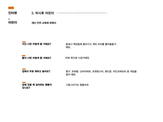 3. 박시후 어린이
재난 안전 교육에 관해서
바로 밖으로 나갈거에요.
침대나 책상밑에 들어가고 계속 티비를 틀어놓을거
에요.
짱구, 유희왕, 신비아파트, 포켓몬스터, 핸드폰, 마인크래프트 등 게임을
많이 해요.
지진 나면 어떻게 할 거에요?
불이 나면 어떻게 할 거에요?
집에서 주로 뭐하고 놀아요?
인터뷰
_
어린이
그림그리기는 힘들어요집에 있을 때 싫어하는 행동이
있나요?
 