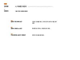 4. 박세현 어린이
재난 안전 교육에 관해서
휴대폰으로 원피스 게임을 많이 해요.
눈높이 숙제를 해요. 숫자와 한자 받아쓰기를 공부
해요
집에서 주로 뭐하나요?
집에서 어떻게 노나요?
인터뷰
_
어린이
팽이와 레고를 좋아해요.가장 좋아하는 놀이가 뭐에요?
 