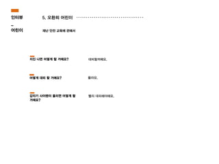 5. 오환희 어린이
재난 안전 교육에 관해서
몰라요.
대피할꺼예요.
빨리 대피해야해요.
지진 나면 어떻게 할 거에요?
어떻게 대피 할 거에요?
갑자기 사이렌이 울리면 어떻게 할
거에요?
인터뷰
_
어린이
 