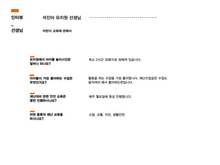 석진아 유치원 선생님
어린이 교육에 관해서
활동을 하는 수업을 가장 좋아합니다. 재난수업같은 수업도
움직여야 해서 좋아하는편입니다.
최소 2시간 30분으로 정해져 있습니다.유치원에서 아이들 놀이시간은
얼마나 되나요?
아이들이 가장 좋아하는 수업은
무엇인가요?
인터뷰
_
선생님
매주 월요일에 항상 진행합니다.재난대비 관련 안전 교육은
몇번 진행하시나요?
소방, 교통, 지진, 생활안전어떤 종류의 재난 교육을
하시나요?
 