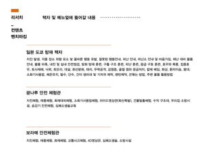 일본 도쿄 방재 책자
지진 발생, 각종 장소 위험 요소 및 올바른 행동 유발, 잘못된 행동안내, 피난 안내, 피난소 안내 및 마음가짐, 재난 대비 물품
안내, 물품 비축, 내진 및 실내 안전점검, 방화 방재 훈련, 구출 구조 훈련, 피난 훈련, 응급 구호 훈련, 호우와 폭풍, 집중호
우, 토사재해, 낙뢰, 회오리, 대설, 화산분화, 태러, 무력공격, 감염증, 골절 염좌 응급처치, 칼에 베임, 화상, 환자이송, 붕대,
소화기사용법, 체온유지, 탈수, 단수, 간이 생리대 및 기저귀 제작, 랜턴제작, 끈묶는 방법, 주변 물품 활용방법
광나루 안전 체험관
지진체험, 태풍체험, 화재체험, 교통사고체험, 4D영상관, 심폐소생술, 소방시설
보라매 안전체험관
지진체험, 태풍체험, 화재대피체험, 소화기사용법체험, 라이드영상관(화산폭발), 건물탈출체험, 수직 구조대, 우리집 소방시
설, 승강기 안전체험, 심폐소생술교육
리서치
_
컨탠츠
벤치마킹
책자 및 메뉴얼에 들어갈 내용
 
